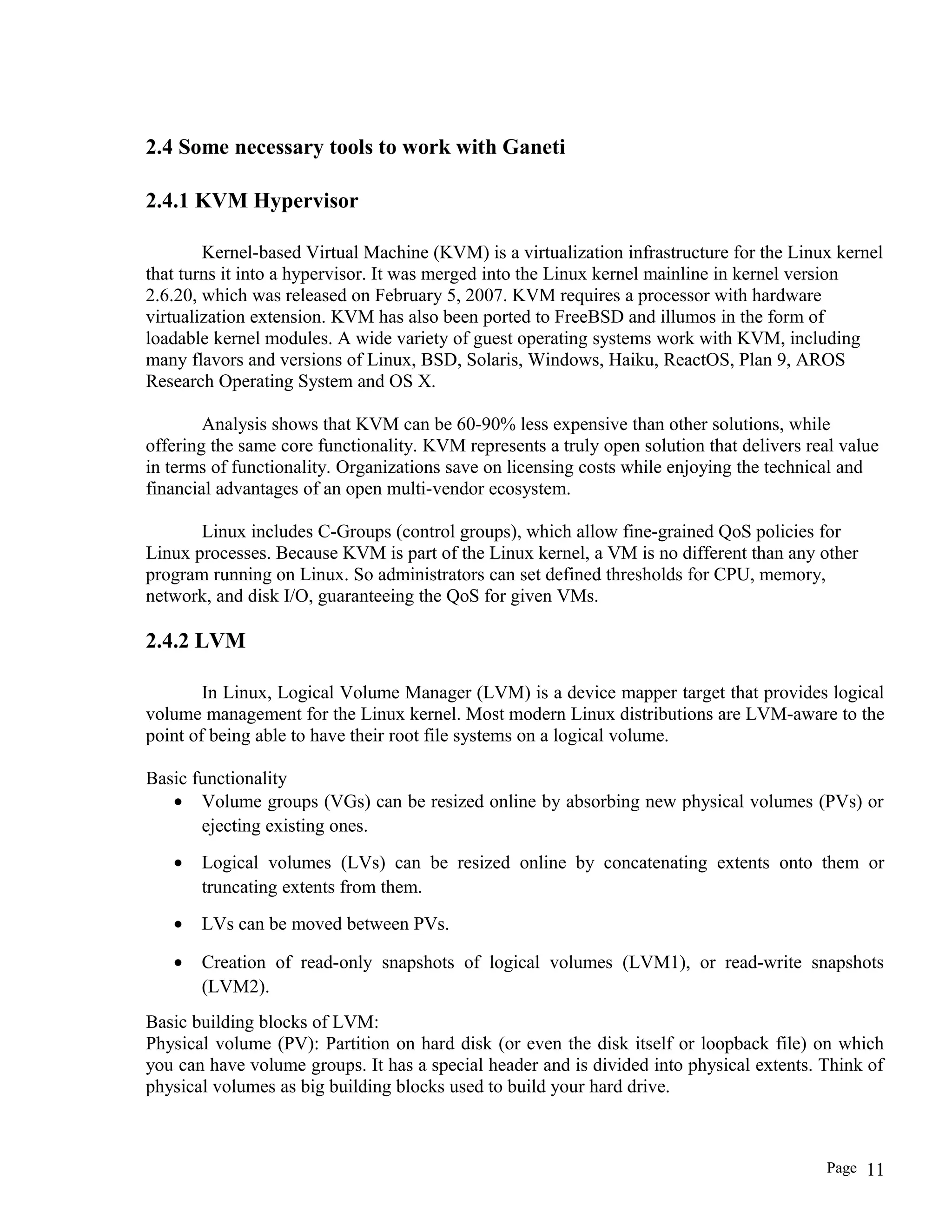 2.4 Some necessary tools to work with Ganeti
2.4.1 KVM Hypervisor
Kernel-based Virtual Machine (KVM) is a virtualization infrastructure for the Linux kernel
that turns it into a hypervisor. It was merged into the Linux kernel mainline in kernel version
2.6.20, which was released on February 5, 2007. KVM requires a processor with hardware
virtualization extension. KVM has also been ported to FreeBSD and illumos in the form of
loadable kernel modules. A wide variety of guest operating systems work with KVM, including
many flavors and versions of Linux, BSD, Solaris, Windows, Haiku, ReactOS, Plan 9, AROS
Research Operating System and OS X.
Analysis shows that KVM can be 60-90% less expensive than other solutions, while
offering the same core functionality. KVM represents a truly open solution that delivers real value
in terms of functionality. Organizations save on licensing costs while enjoying the technical and
financial advantages of an open multi-vendor ecosystem.
Linux includes C-Groups (control groups), which allow fine-grained QoS policies for
Linux processes. Because KVM is part of the Linux kernel, a VM is no different than any other
program running on Linux. So administrators can set defined thresholds for CPU, memory,
network, and disk I/O, guaranteeing the QoS for given VMs.
2.4.2 LVM
In Linux, Logical Volume Manager (LVM) is a device mapper target that provides logical
volume management for the Linux kernel. Most modern Linux distributions are LVM-aware to the
point of being able to have their root file systems on a logical volume.
Basic functionality
• Volume groups (VGs) can be resized online by absorbing new physical volumes (PVs) or
ejecting existing ones.
• Logical volumes (LVs) can be resized online by concatenating extents onto them or
truncating extents from them.
• LVs can be moved between PVs.
• Creation of read-only snapshots of logical volumes (LVM1), or read-write snapshots
(LVM2).
Basic building blocks of LVM:
Physical volume (PV): Partition on hard disk (or even the disk itself or loopback file) on which
you can have volume groups. It has a special header and is divided into physical extents. Think of
physical volumes as big building blocks used to build your hard drive.
Page 11
 