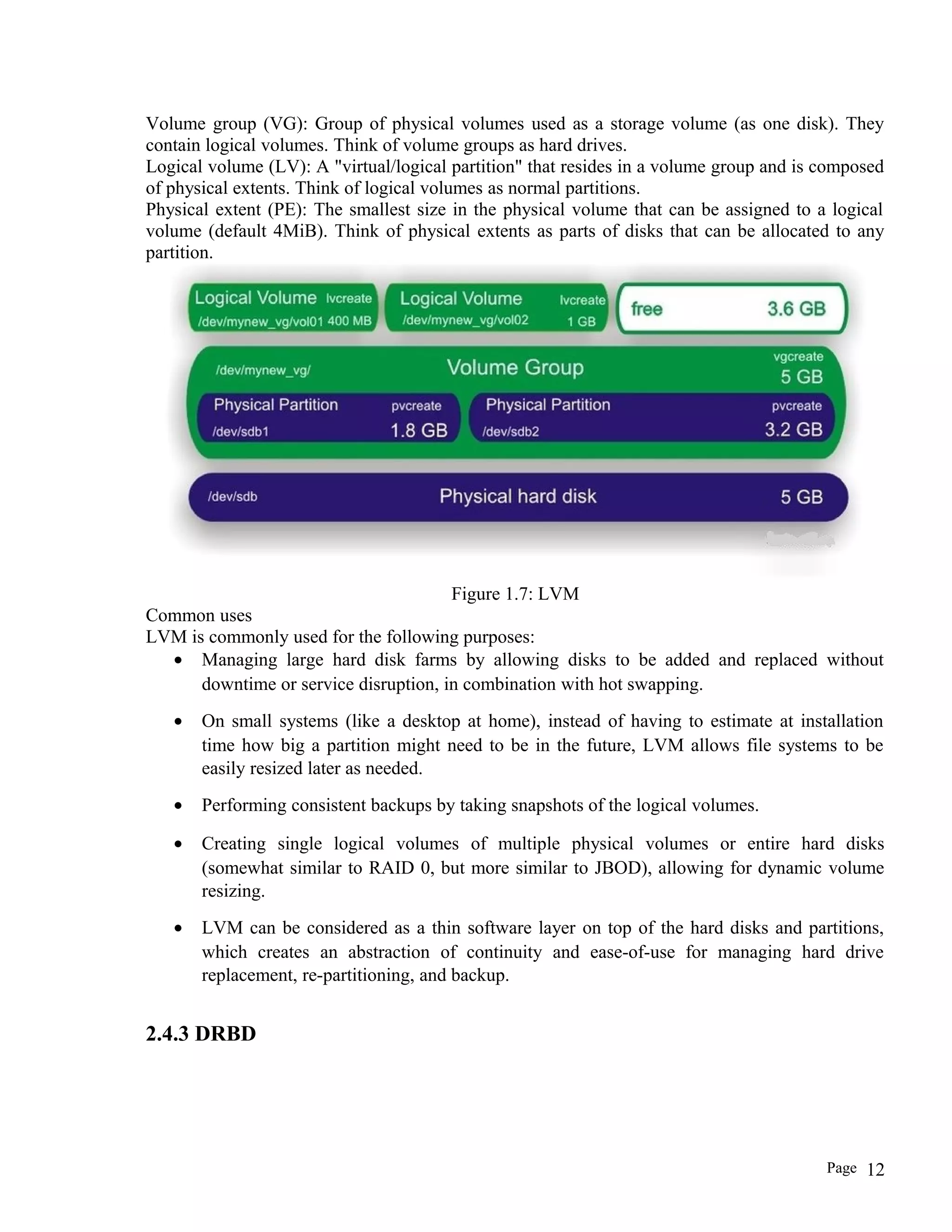 Volume group (VG): Group of physical volumes used as a storage volume (as one disk). They
contain logical volumes. Think of volume groups as hard drives.
Logical volume (LV): A "virtual/logical partition" that resides in a volume group and is composed
of physical extents. Think of logical volumes as normal partitions.
Physical extent (PE): The smallest size in the physical volume that can be assigned to a logical
volume (default 4MiB). Think of physical extents as parts of disks that can be allocated to any
partition.
Figure 1.7: LVM
Common uses
LVM is commonly used for the following purposes:
• Managing large hard disk farms by allowing disks to be added and replaced without
downtime or service disruption, in combination with hot swapping.
• On small systems (like a desktop at home), instead of having to estimate at installation
time how big a partition might need to be in the future, LVM allows file systems to be
easily resized later as needed.
• Performing consistent backups by taking snapshots of the logical volumes.
• Creating single logical volumes of multiple physical volumes or entire hard disks
(somewhat similar to RAID 0, but more similar to JBOD), allowing for dynamic volume
resizing.
• LVM can be considered as a thin software layer on top of the hard disks and partitions,
which creates an abstraction of continuity and ease-of-use for managing hard drive
replacement, re-partitioning, and backup.
2.4.3 DRBD
Page 12
 