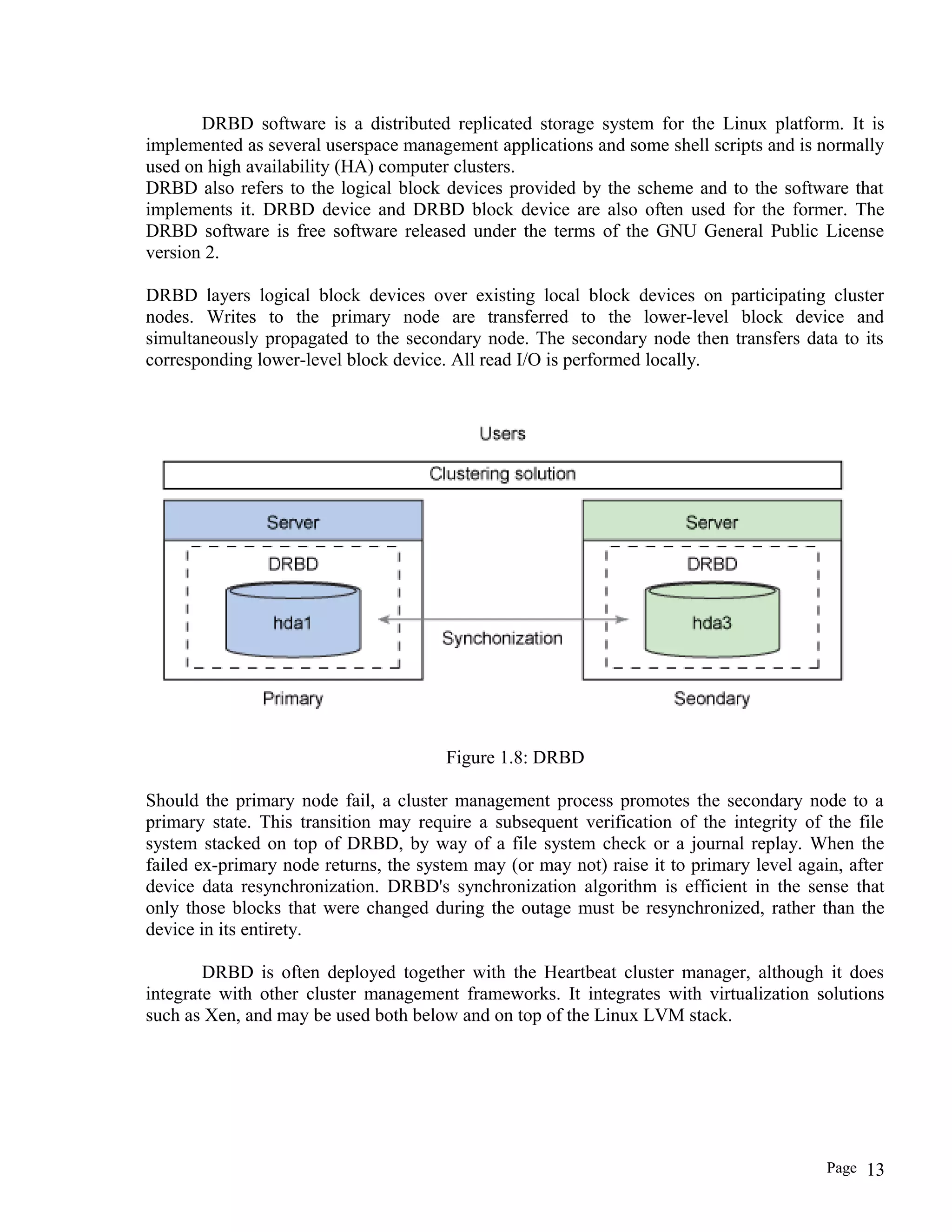 DRBD software is a distributed replicated storage system for the Linux platform. It is
implemented as several userspace management applications and some shell scripts and is normally
used on high availability (HA) computer clusters.
DRBD also refers to the logical block devices provided by the scheme and to the software that
implements it. DRBD device and DRBD block device are also often used for the former. The
DRBD software is free software released under the terms of the GNU General Public License
version 2.
DRBD layers logical block devices over existing local block devices on participating cluster
nodes. Writes to the primary node are transferred to the lower-level block device and
simultaneously propagated to the secondary node. The secondary node then transfers data to its
corresponding lower-level block device. All read I/O is performed locally.
Figure 1.8: DRBD
Should the primary node fail, a cluster management process promotes the secondary node to a
primary state. This transition may require a subsequent verification of the integrity of the file
system stacked on top of DRBD, by way of a file system check or a journal replay. When the
failed ex-primary node returns, the system may (or may not) raise it to primary level again, after
device data resynchronization. DRBD's synchronization algorithm is efficient in the sense that
only those blocks that were changed during the outage must be resynchronized, rather than the
device in its entirety.
DRBD is often deployed together with the Heartbeat cluster manager, although it does
integrate with other cluster management frameworks. It integrates with virtualization solutions
such as Xen, and may be used both below and on top of the Linux LVM stack.
Page 13
 