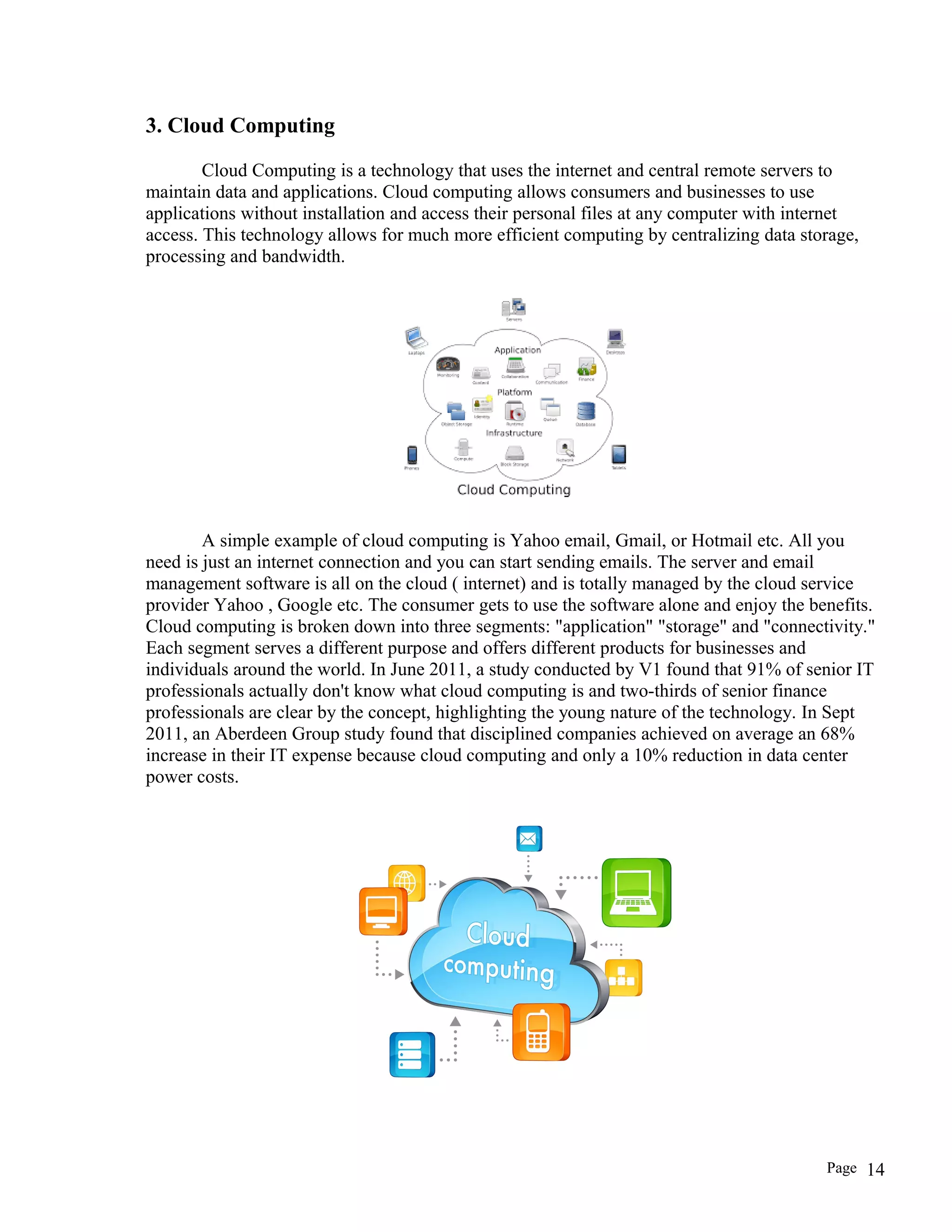3. Cloud Computing
Cloud Computing is a technology that uses the internet and central remote servers to
maintain data and applications. Cloud computing allows consumers and businesses to use
applications without installation and access their personal files at any computer with internet
access. This technology allows for much more efficient computing by centralizing data storage,
processing and bandwidth.
A simple example of cloud computing is Yahoo email, Gmail, or Hotmail etc. All you
need is just an internet connection and you can start sending emails. The server and email
management software is all on the cloud ( internet) and is totally managed by the cloud service
provider Yahoo , Google etc. The consumer gets to use the software alone and enjoy the benefits.
Cloud computing is broken down into three segments: "application" "storage" and "connectivity."
Each segment serves a different purpose and offers different products for businesses and
individuals around the world. In June 2011, a study conducted by V1 found that 91% of senior IT
professionals actually don't know what cloud computing is and two-thirds of senior finance
professionals are clear by the concept, highlighting the young nature of the technology. In Sept
2011, an Aberdeen Group study found that disciplined companies achieved on average an 68%
increase in their IT expense because cloud computing and only a 10% reduction in data center
power costs.
Page 14
 