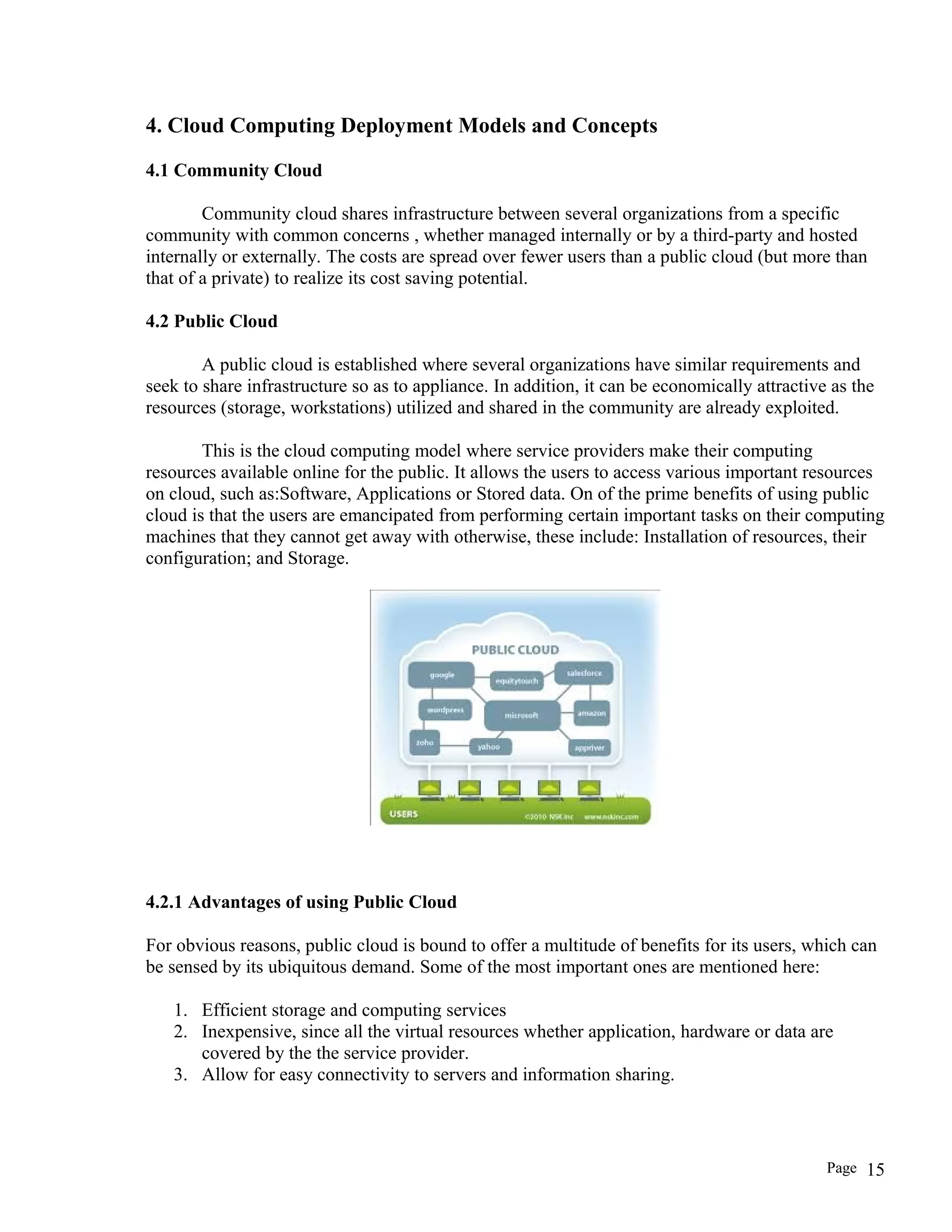 4. Cloud Computing Deployment Models and Concepts
4.1 Community Cloud
Community cloud shares infrastructure between several organizations from a specific
community with common concerns , whether managed internally or by a third-party and hosted
internally or externally. The costs are spread over fewer users than a public cloud (but more than
that of a private) to realize its cost saving potential.
4.2 Public Cloud
A public cloud is established where several organizations have similar requirements and
seek to share infrastructure so as to appliance. In addition, it can be economically attractive as the
resources (storage, workstations) utilized and shared in the community are already exploited.
This is the cloud computing model where service providers make their computing
resources available online for the public. It allows the users to access various important resources
on cloud, such as:Software, Applications or Stored data. On of the prime benefits of using public
cloud is that the users are emancipated from performing certain important tasks on their computing
machines that they cannot get away with otherwise, these include: Installation of resources, their
configuration; and Storage.
4.2.1 Advantages of using Public Cloud
For obvious reasons, public cloud is bound to offer a multitude of benefits for its users, which can
be sensed by its ubiquitous demand. Some of the most important ones are mentioned here:
1. Efficient storage and computing services
2. Inexpensive, since all the virtual resources whether application, hardware or data are
covered by the the service provider.
3. Allow for easy connectivity to servers and information sharing.
Page 15
 