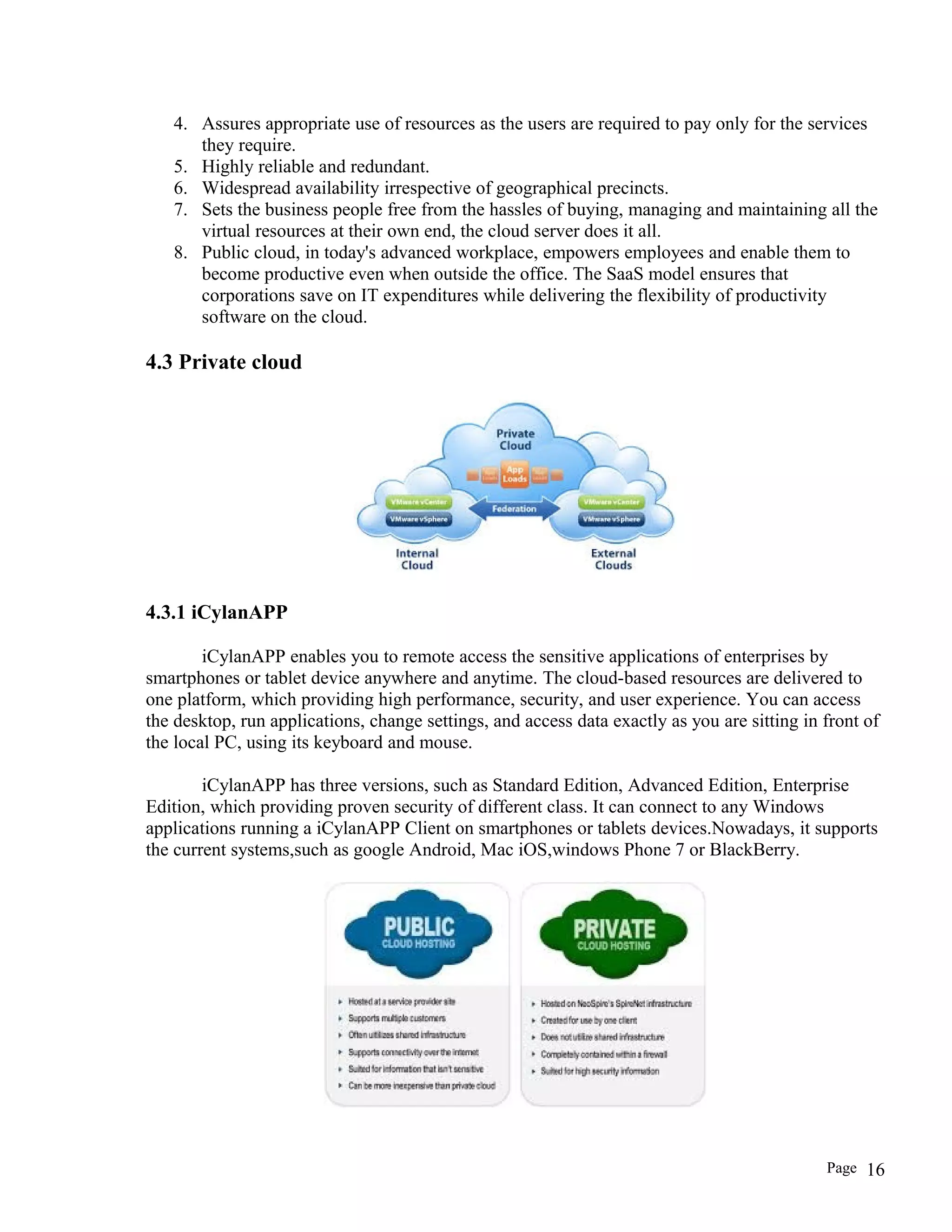 4. Assures appropriate use of resources as the users are required to pay only for the services
they require.
5. Highly reliable and redundant.
6. Widespread availability irrespective of geographical precincts.
7. Sets the business people free from the hassles of buying, managing and maintaining all the
virtual resources at their own end, the cloud server does it all.
8. Public cloud, in today's advanced workplace, empowers employees and enable them to
become productive even when outside the office. The SaaS model ensures that
corporations save on IT expenditures while delivering the flexibility of productivity
software on the cloud.
4.3 Private cloud
4.3.1 iCylanAPP
iCylanAPP enables you to remote access the sensitive applications of enterprises by
smartphones or tablet device anywhere and anytime. The cloud-based resources are delivered to
one platform, which providing high performance, security, and user experience. You can access
the desktop, run applications, change settings, and access data exactly as you are sitting in front of
the local PC, using its keyboard and mouse.
iCylanAPP has three versions, such as Standard Edition, Advanced Edition, Enterprise
Edition, which providing proven security of different class. It can connect to any Windows
applications running a iCylanAPP Client on smartphones or tablets devices.Nowadays, it supports
the current systems,such as google Android, Mac iOS,windows Phone 7 or BlackBerry.
Page 16
 