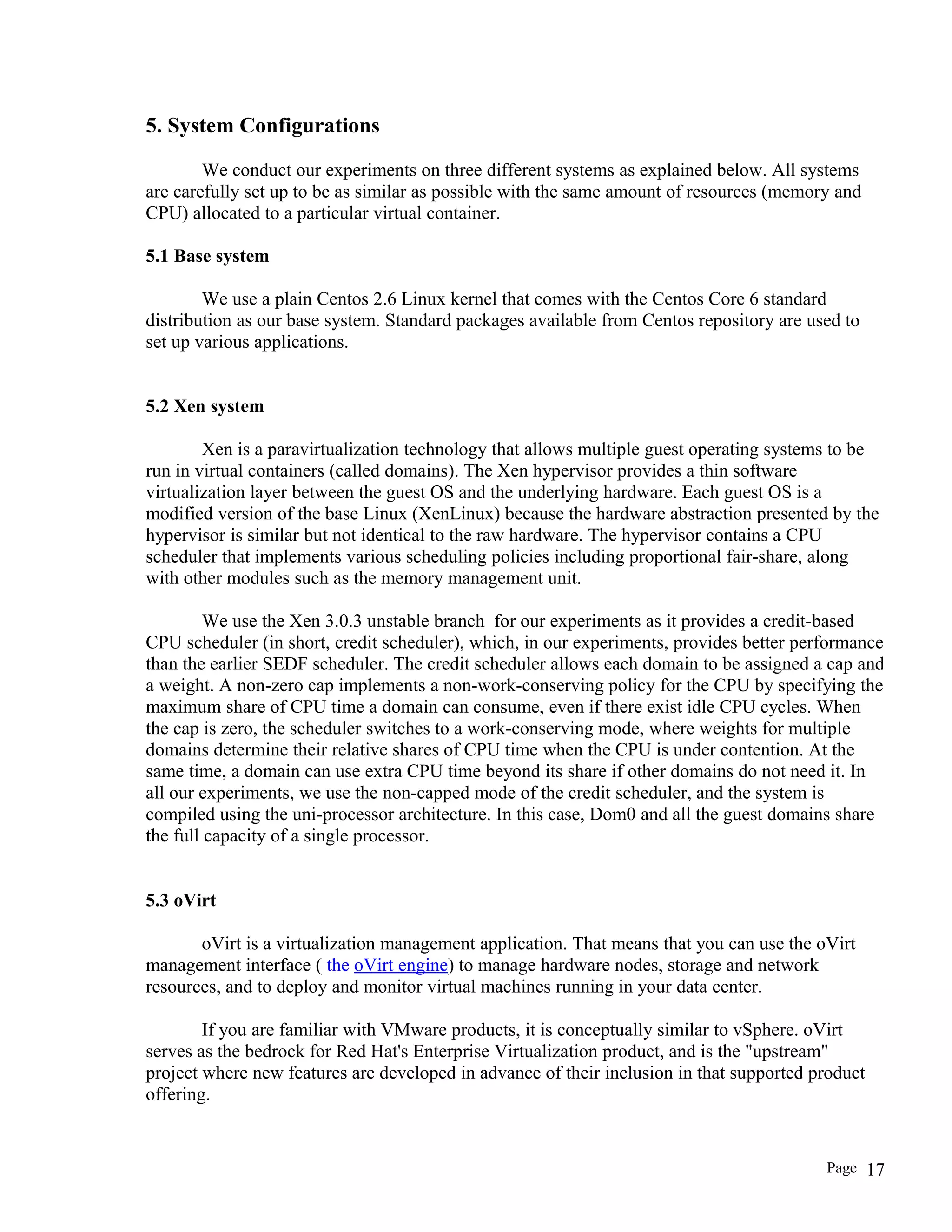 5. System Configurations
We conduct our experiments on three different systems as explained below. All systems
are carefully set up to be as similar as possible with the same amount of resources (memory and
CPU) allocated to a particular virtual container.
5.1 Base system
We use a plain Centos 2.6 Linux kernel that comes with the Centos Core 6 standard
distribution as our base system. Standard packages available from Centos repository are used to
set up various applications.
5.2 Xen system
Xen is a paravirtualization technology that allows multiple guest operating systems to be
run in virtual containers (called domains). The Xen hypervisor provides a thin software
virtualization layer between the guest OS and the underlying hardware. Each guest OS is a
modified version of the base Linux (XenLinux) because the hardware abstraction presented by the
hypervisor is similar but not identical to the raw hardware. The hypervisor contains a CPU
scheduler that implements various scheduling policies including proportional fair-share, along
with other modules such as the memory management unit.
We use the Xen 3.0.3 unstable branch for our experiments as it provides a credit-based
CPU scheduler (in short, credit scheduler), which, in our experiments, provides better performance
than the earlier SEDF scheduler. The credit scheduler allows each domain to be assigned a cap and
a weight. A non-zero cap implements a non-work-conserving policy for the CPU by specifying the
maximum share of CPU time a domain can consume, even if there exist idle CPU cycles. When
the cap is zero, the scheduler switches to a work-conserving mode, where weights for multiple
domains determine their relative shares of CPU time when the CPU is under contention. At the
same time, a domain can use extra CPU time beyond its share if other domains do not need it. In
all our experiments, we use the non-capped mode of the credit scheduler, and the system is
compiled using the uni-processor architecture. In this case, Dom0 and all the guest domains share
the full capacity of a single processor.
5.3 oVirt
oVirt is a virtualization management application. That means that you can use the oVirt
management interface ( the oVirt engine) to manage hardware nodes, storage and network
resources, and to deploy and monitor virtual machines running in your data center.
If you are familiar with VMware products, it is conceptually similar to vSphere. oVirt
serves as the bedrock for Red Hat's Enterprise Virtualization product, and is the "upstream"
project where new features are developed in advance of their inclusion in that supported product
offering.
Page 17
 