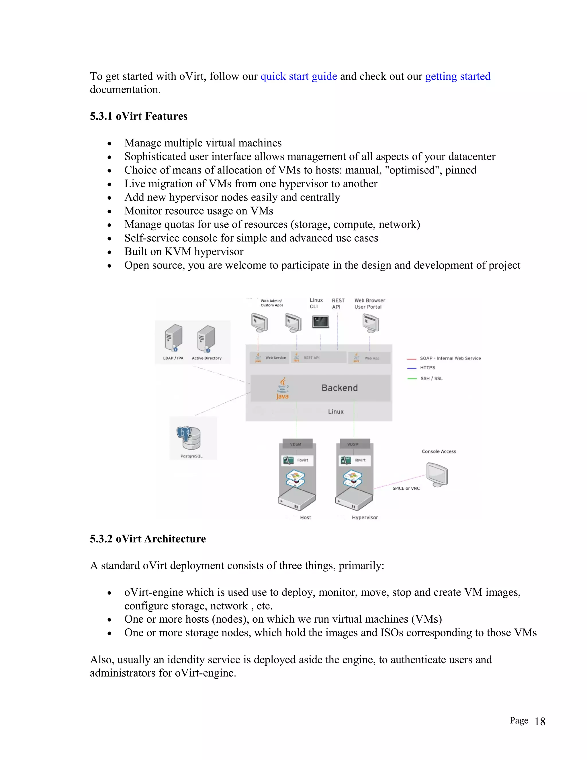 To get started with oVirt, follow our quick start guide and check out our getting started
documentation.
5.3.1 oVirt Features
• Manage multiple virtual machines
• Sophisticated user interface allows management of all aspects of your datacenter
• Choice of means of allocation of VMs to hosts: manual, "optimised", pinned
• Live migration of VMs from one hypervisor to another
• Add new hypervisor nodes easily and centrally
• Monitor resource usage on VMs
• Manage quotas for use of resources (storage, compute, network)
• Self-service console for simple and advanced use cases
• Built on KVM hypervisor
• Open source, you are welcome to participate in the design and development of project
5.3.2 oVirt Architecture
A standard oVirt deployment consists of three things, primarily:
• oVirt-engine which is used use to deploy, monitor, move, stop and create VM images,
configure storage, network , etc.
• One or more hosts (nodes), on which we run virtual machines (VMs)
• One or more storage nodes, which hold the images and ISOs corresponding to those VMs
Also, usually an idendity service is deployed aside the engine, to authenticate users and
administrators for oVirt-engine.
Page 18
 