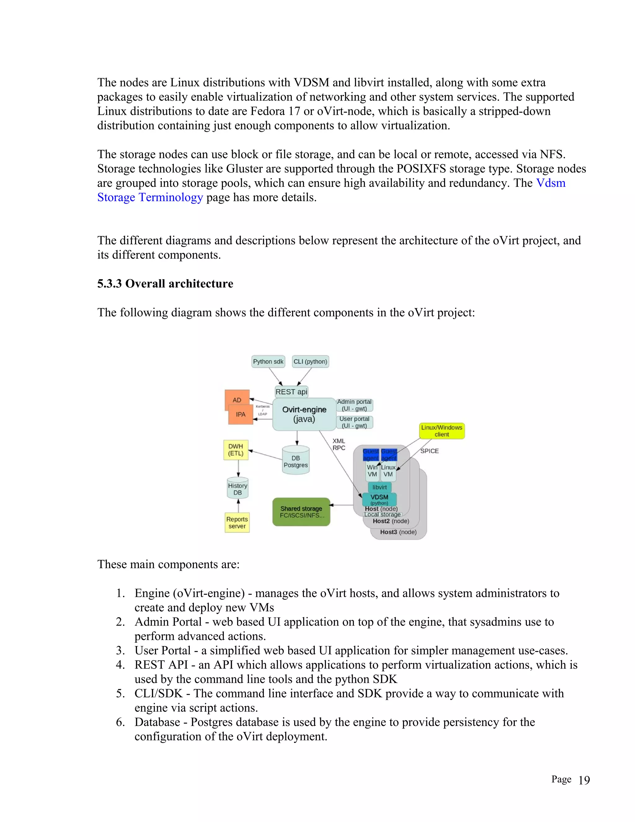 The nodes are Linux distributions with VDSM and libvirt installed, along with some extra
packages to easily enable virtualization of networking and other system services. The supported
Linux distributions to date are Fedora 17 or oVirt-node, which is basically a stripped-down
distribution containing just enough components to allow virtualization.
The storage nodes can use block or file storage, and can be local or remote, accessed via NFS.
Storage technologies like Gluster are supported through the POSIXFS storage type. Storage nodes
are grouped into storage pools, which can ensure high availability and redundancy. The Vdsm
Storage Terminology page has more details.
The different diagrams and descriptions below represent the architecture of the oVirt project, and
its different components.
5.3.3 Overall architecture
The following diagram shows the different components in the oVirt project:
These main components are:
1. Engine (oVirt-engine) - manages the oVirt hosts, and allows system administrators to
create and deploy new VMs
2. Admin Portal - web based UI application on top of the engine, that sysadmins use to
perform advanced actions.
3. User Portal - a simplified web based UI application for simpler management use-cases.
4. REST API - an API which allows applications to perform virtualization actions, which is
used by the command line tools and the python SDK
5. CLI/SDK - The command line interface and SDK provide a way to communicate with
engine via script actions.
6. Database - Postgres database is used by the engine to provide persistency for the
configuration of the oVirt deployment.
Page 19
 