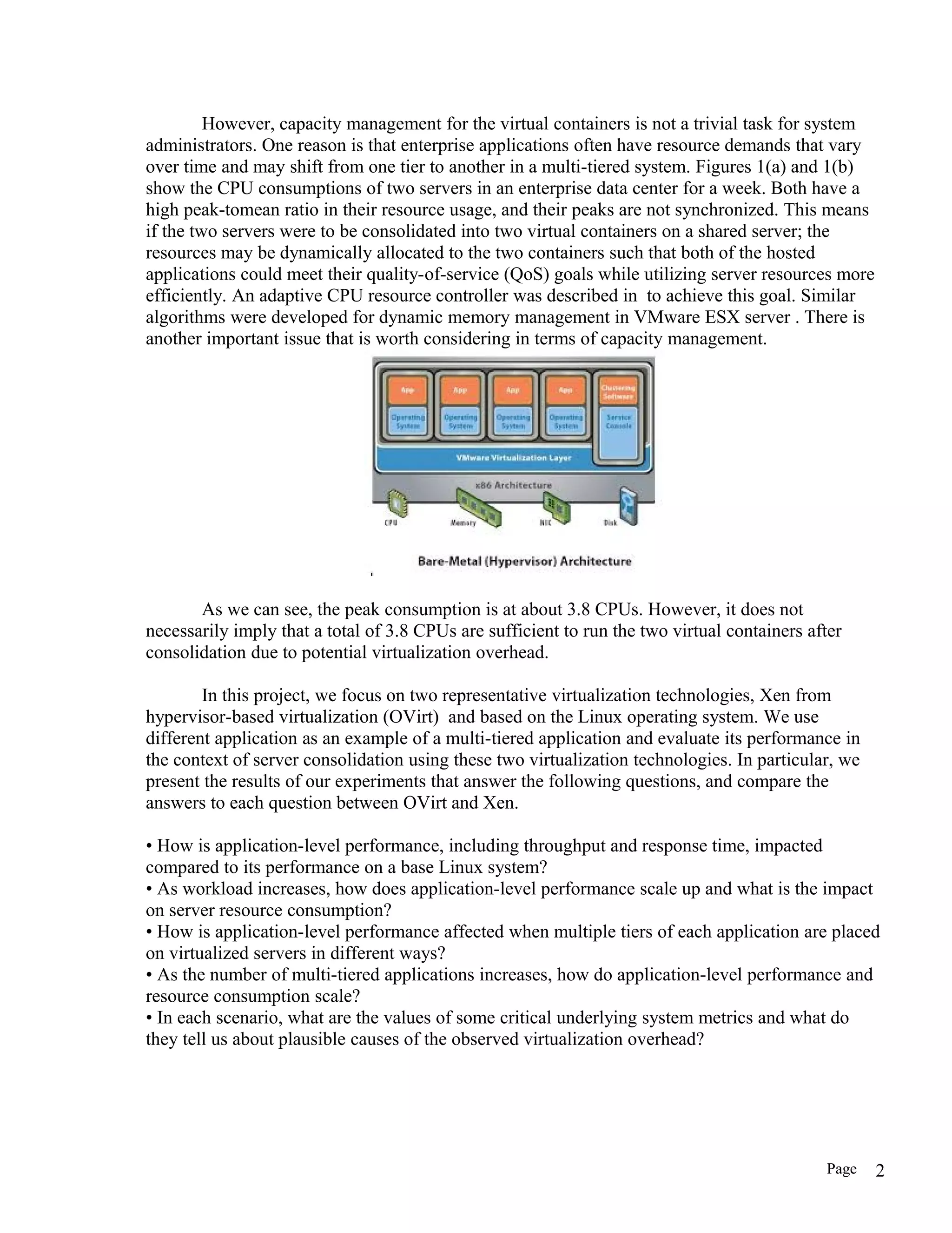 However, capacity management for the virtual containers is not a trivial task for system
administrators. One reason is that enterprise applications often have resource demands that vary
over time and may shift from one tier to another in a multi-tiered system. Figures 1(a) and 1(b)
show the CPU consumptions of two servers in an enterprise data center for a week. Both have a
high peak-tomean ratio in their resource usage, and their peaks are not synchronized. This means
if the two servers were to be consolidated into two virtual containers on a shared server; the
resources may be dynamically allocated to the two containers such that both of the hosted
applications could meet their quality-of-service (QoS) goals while utilizing server resources more
efficiently. An adaptive CPU resource controller was described in to achieve this goal. Similar
algorithms were developed for dynamic memory management in VMware ESX server . There is
another important issue that is worth considering in terms of capacity management.
As we can see, the peak consumption is at about 3.8 CPUs. However, it does not
necessarily imply that a total of 3.8 CPUs are sufficient to run the two virtual containers after
consolidation due to potential virtualization overhead.
In this project, we focus on two representative virtualization technologies, Xen from
hypervisor-based virtualization (OVirt) and based on the Linux operating system. We use
different application as an example of a multi-tiered application and evaluate its performance in
the context of server consolidation using these two virtualization technologies. In particular, we
present the results of our experiments that answer the following questions, and compare the
answers to each question between OVirt and Xen.
• How is application-level performance, including throughput and response time, impacted
compared to its performance on a base Linux system?
• As workload increases, how does application-level performance scale up and what is the impact
on server resource consumption?
• How is application-level performance affected when multiple tiers of each application are placed
on virtualized servers in different ways?
• As the number of multi-tiered applications increases, how do application-level performance and
resource consumption scale?
• In each scenario, what are the values of some critical underlying system metrics and what do
they tell us about plausible causes of the observed virtualization overhead?
Page 2
 