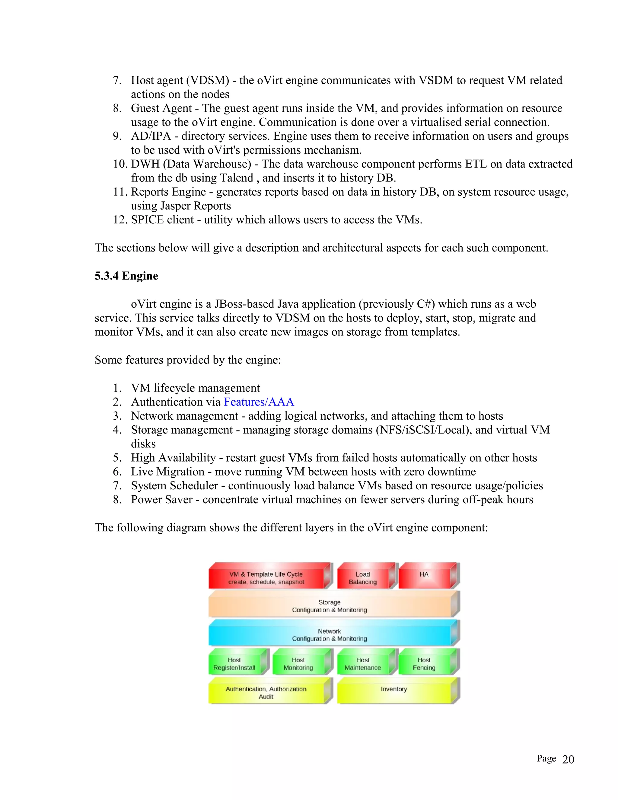 7. Host agent (VDSM) - the oVirt engine communicates with VSDM to request VM related
actions on the nodes
8. Guest Agent - The guest agent runs inside the VM, and provides information on resource
usage to the oVirt engine. Communication is done over a virtualised serial connection.
9. AD/IPA - directory services. Engine uses them to receive information on users and groups
to be used with oVirt's permissions mechanism.
10. DWH (Data Warehouse) - The data warehouse component performs ETL on data extracted
from the db using Talend , and inserts it to history DB.
11. Reports Engine - generates reports based on data in history DB, on system resource usage,
using Jasper Reports
12. SPICE client - utility which allows users to access the VMs.
The sections below will give a description and architectural aspects for each such component.
5.3.4 Engine
oVirt engine is a JBoss-based Java application (previously C#) which runs as a web
service. This service talks directly to VDSM on the hosts to deploy, start, stop, migrate and
monitor VMs, and it can also create new images on storage from templates.
Some features provided by the engine:
1. VM lifecycle management
2. Authentication via Features/AAA
3. Network management - adding logical networks, and attaching them to hosts
4. Storage management - managing storage domains (NFS/iSCSI/Local), and virtual VM
disks
5. High Availability - restart guest VMs from failed hosts automatically on other hosts
6. Live Migration - move running VM between hosts with zero downtime
7. System Scheduler - continuously load balance VMs based on resource usage/policies
8. Power Saver - concentrate virtual machines on fewer servers during off-peak hours
The following diagram shows the different layers in the oVirt engine component:
Page 20
 