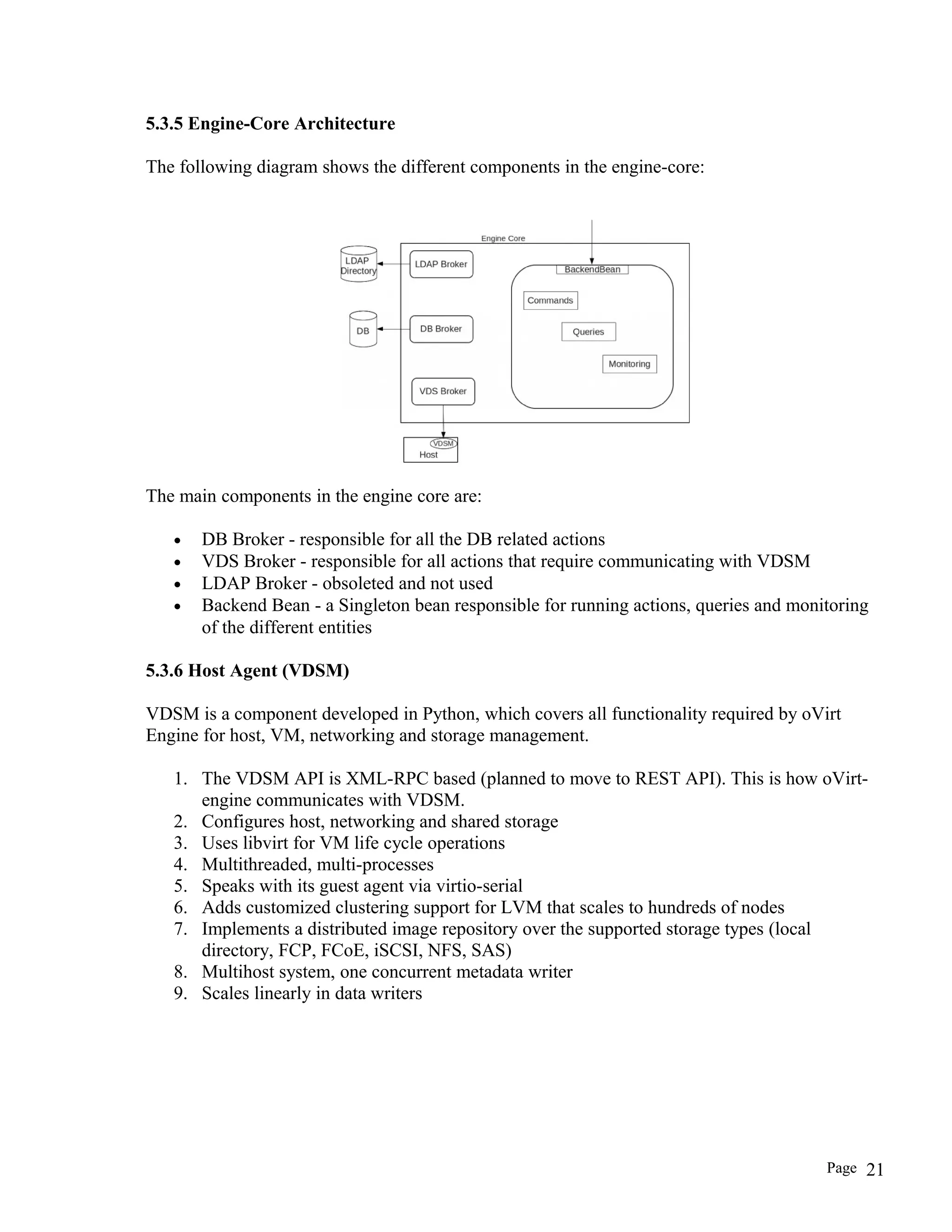 5.3.5 Engine-Core Architecture
The following diagram shows the different components in the engine-core:
The main components in the engine core are:
• DB Broker - responsible for all the DB related actions
• VDS Broker - responsible for all actions that require communicating with VDSM
• LDAP Broker - obsoleted and not used
• Backend Bean - a Singleton bean responsible for running actions, queries and monitoring
of the different entities
5.3.6 Host Agent (VDSM)
VDSM is a component developed in Python, which covers all functionality required by oVirt
Engine for host, VM, networking and storage management.
1. The VDSM API is XML-RPC based (planned to move to REST API). This is how oVirt-
engine communicates with VDSM.
2. Configures host, networking and shared storage
3. Uses libvirt for VM life cycle operations
4. Multithreaded, multi-processes
5. Speaks with its guest agent via virtio-serial
6. Adds customized clustering support for LVM that scales to hundreds of nodes
7. Implements a distributed image repository over the supported storage types (local
directory, FCP, FCoE, iSCSI, NFS, SAS)
8. Multihost system, one concurrent metadata writer
9. Scales linearly in data writers
Page 21
 