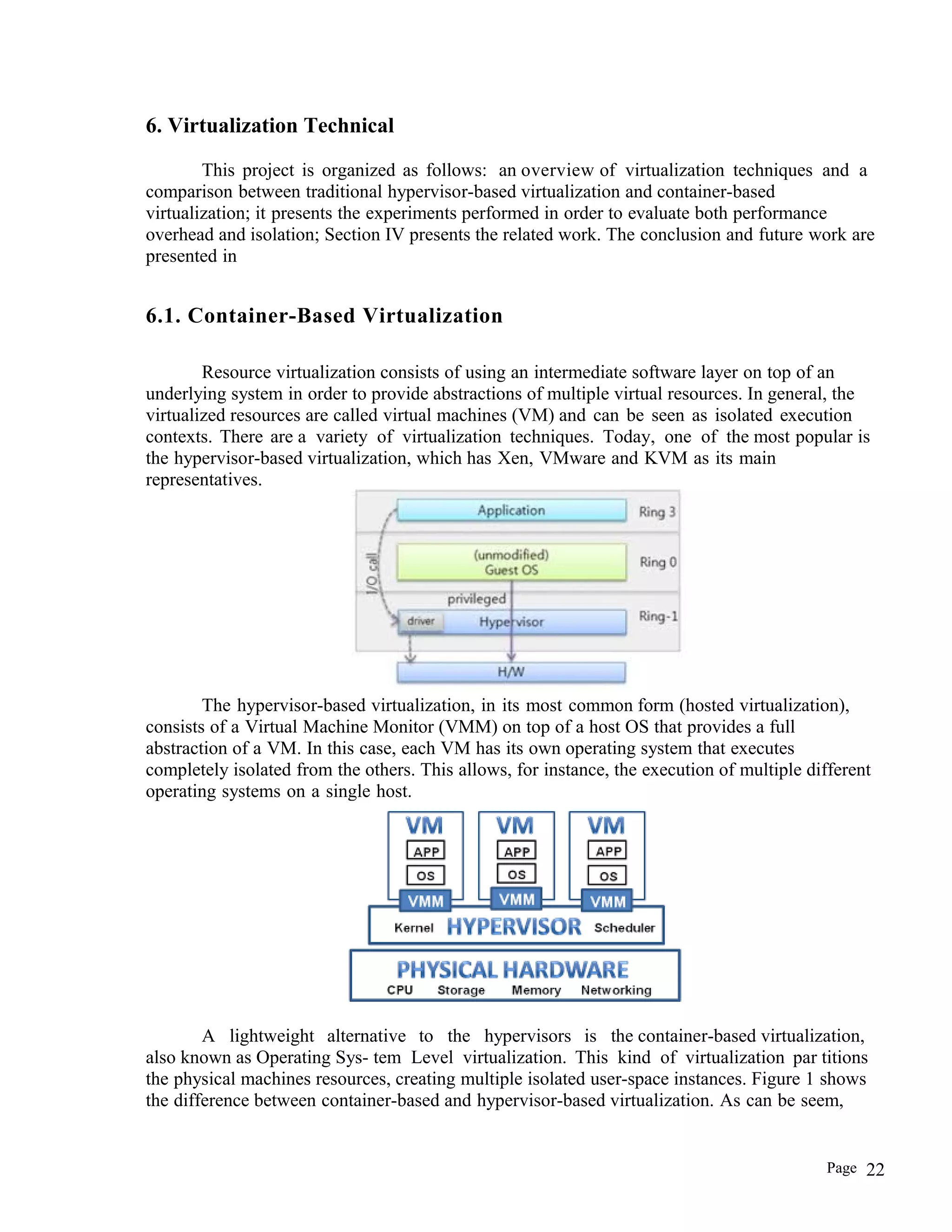 6. Virtualization Technical
This project is organized as follows: an overview of virtualization techniques and a
comparison between traditional hypervisor-based virtualization and container-based
virtualization; it presents the experiments performed in order to evaluate both performance
overhead and isolation; Section IV presents the related work. The conclusion and future work are
presented in
6.1. Container-Based Virtualization
Resource virtualization consists of using an intermediate software layer on top of an
underlying system in order to provide abstractions of multiple virtual resources. In general, the
virtualized resources are called virtual machines (VM) and can be seen as isolated execution
contexts. There are a variety of virtualization techniques. Today, one of the most popular is
the hypervisor-based virtualization, which has Xen, VMware and KVM as its main
representatives.
The hypervisor-based virtualization, in its most common form (hosted virtualization),
consists of a Virtual Machine Monitor (VMM) on top of a host OS that provides a full
abstraction of a VM. In this case, each VM has its own operating system that executes
completely isolated from the others. This allows, for instance, the execution of multiple different
operating systems on a single host.
A lightweight alternative to the hypervisors is the container-based virtualization,
also known as Operating Sys- tem Level virtualization. This kind of virtualization par titions
the physical machines resources, creating multiple isolated user-space instances. Figure 1 shows
the difference between container-based and hypervisor-based virtualization. As can be seem,
Page 22
 