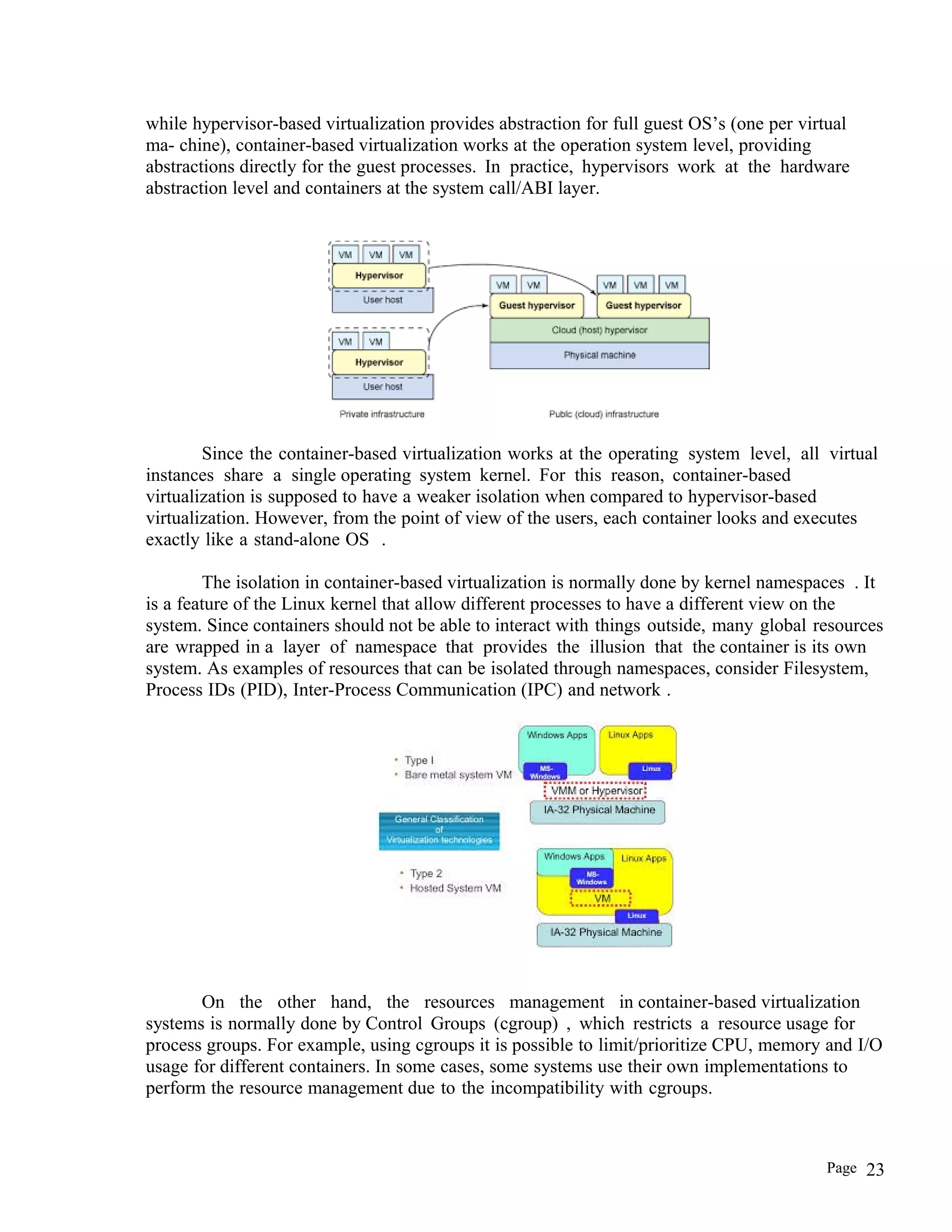 while hypervisor-based virtualization provides abstraction for full guest OS’s (one per virtual
ma- chine), container-based virtualization works at the operation system level, providing
abstractions directly for the guest processes. In practice, hypervisors work at the hardware
abstraction level and containers at the system call/ABI layer.
Since the container-based virtualization works at the operating system level, all virtual
instances share a single operating system kernel. For this reason, container-based
virtualization is supposed to have a weaker isolation when compared to hypervisor-based
virtualization. However, from the point of view of the users, each container looks and executes
exactly like a stand-alone OS .
The isolation in container-based virtualization is normally done by kernel namespaces . It
is a feature of the Linux kernel that allow different processes to have a different view on the
system. Since containers should not be able to interact with things outside, many global resources
are wrapped in a layer of namespace that provides the illusion that the container is its own
system. As examples of resources that can be isolated through namespaces, consider Filesystem,
Process IDs (PID), Inter-Process Communication (IPC) and network .
On the other hand, the resources management in container-based virtualization
systems is normally done by Control Groups (cgroup) , which restricts a resource usage for
process groups. For example, using cgroups it is possible to limit/prioritize CPU, memory and I/O
usage for different containers. In some cases, some systems use their own implementations to
perform the resource management due to the incompatibility with cgroups.
Page 23
 