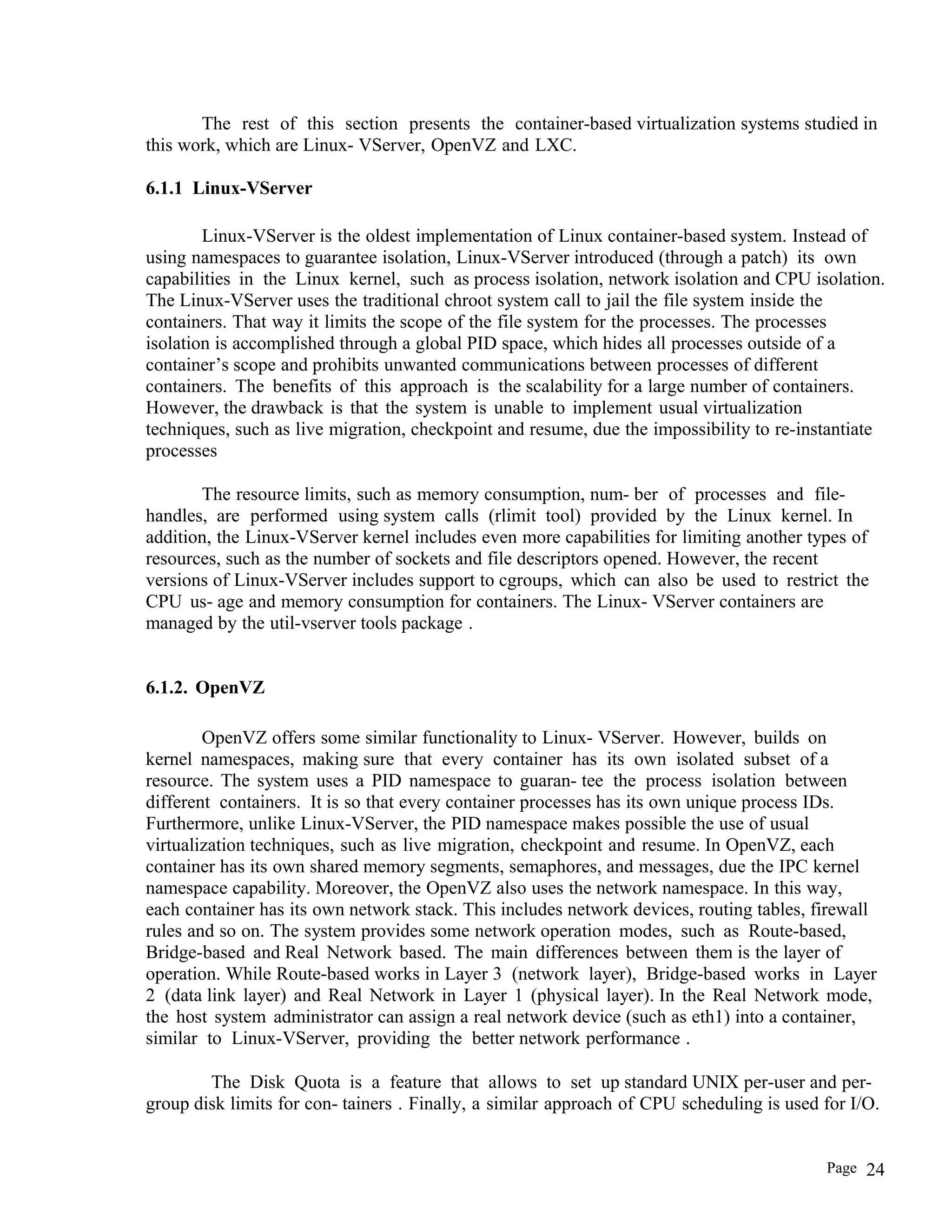 The rest of this section presents the container-based virtualization systems studied in
this work, which are Linux- VServer, OpenVZ and LXC.
6.1.1 Linux-VServer
Linux-VServer is the oldest implementation of Linux container-based system. Instead of
using namespaces to guarantee isolation, Linux-VServer introduced (through a patch) its own
capabilities in the Linux kernel, such as process isolation, network isolation and CPU isolation.
The Linux-VServer uses the traditional chroot system call to jail the file system inside the
containers. That way it limits the scope of the file system for the processes. The processes
isolation is accomplished through a global PID space, which hides all processes outside of a
container’s scope and prohibits unwanted communications between processes of different
containers. The benefits of this approach is the scalability for a large number of containers.
However, the drawback is that the system is unable to implement usual virtualization
techniques, such as live migration, checkpoint and resume, due the impossibility to re-instantiate
processes
The resource limits, such as memory consumption, num- ber of processes and file-
handles, are performed using system calls (rlimit tool) provided by the Linux kernel. In
addition, the Linux-VServer kernel includes even more capabilities for limiting another types of
resources, such as the number of sockets and file descriptors opened. However, the recent
versions of Linux-VServer includes support to cgroups, which can also be used to restrict the
CPU us- age and memory consumption for containers. The Linux- VServer containers are
managed by the util-vserver tools package .
6.1.2. OpenVZ
OpenVZ offers some similar functionality to Linux- VServer. However, builds on
kernel namespaces, making sure that every container has its own isolated subset of a
resource. The system uses a PID namespace to guaran- tee the process isolation between
different containers. It is so that every container processes has its own unique process IDs.
Furthermore, unlike Linux-VServer, the PID namespace makes possible the use of usual
virtualization techniques, such as live migration, checkpoint and resume. In OpenVZ, each
container has its own shared memory segments, semaphores, and messages, due the IPC kernel
namespace capability. Moreover, the OpenVZ also uses the network namespace. In this way,
each container has its own network stack. This includes network devices, routing tables, firewall
rules and so on. The system provides some network operation modes, such as Route-based,
Bridge-based and Real Network based. The main differences between them is the layer of
operation. While Route-based works in Layer 3 (network layer), Bridge-based works in Layer
2 (data link layer) and Real Network in Layer 1 (physical layer). In the Real Network mode,
the host system administrator can assign a real network device (such as eth1) into a container,
similar to Linux-VServer, providing the better network performance .
The Disk Quota is a feature that allows to set up standard UNIX per-user and per-
group disk limits for con- tainers . Finally, a similar approach of CPU scheduling is used for I/O.
Page 24
 
