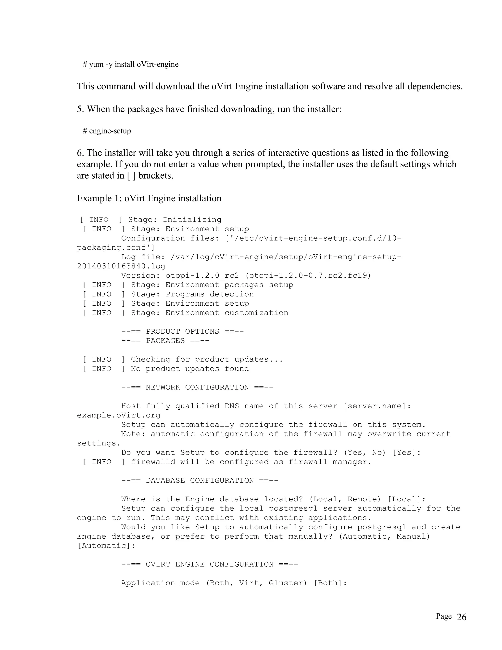 # yum -y install oVirt-engine
This command will download the oVirt Engine installation software and resolve all dependencies.
5. When the packages have finished downloading, run the installer:
# engine-setup
6. The installer will take you through a series of interactive questions as listed in the following
example. If you do not enter a value when prompted, the installer uses the default settings which
are stated in [ ] brackets.
Example 1: oVirt Engine installation
[ INFO ] Stage: Initializing
[ INFO ] Stage: Environment setup
Configuration files: ['/etc/oVirt-engine-setup.conf.d/10-
packaging.conf']
Log file: /var/log/oVirt-engine/setup/oVirt-engine-setup-
20140310163840.log
Version: otopi-1.2.0_rc2 (otopi-1.2.0-0.7.rc2.fc19)
[ INFO ] Stage: Environment packages setup
[ INFO ] Stage: Programs detection
[ INFO ] Stage: Environment setup
[ INFO ] Stage: Environment customization
--== PRODUCT OPTIONS ==--
--== PACKAGES ==--
[ INFO ] Checking for product updates...
[ INFO ] No product updates found
--== NETWORK CONFIGURATION ==--
Host fully qualified DNS name of this server [server.name]:
example.oVirt.org
Setup can automatically configure the firewall on this system.
Note: automatic configuration of the firewall may overwrite current
settings.
Do you want Setup to configure the firewall? (Yes, No) [Yes]:
[ INFO ] firewalld will be configured as firewall manager.
--== DATABASE CONFIGURATION ==--
Where is the Engine database located? (Local, Remote) [Local]:
Setup can configure the local postgresql server automatically for the
engine to run. This may conflict with existing applications.
Would you like Setup to automatically configure postgresql and create
Engine database, or prefer to perform that manually? (Automatic, Manual)
[Automatic]:
--== OVIRT ENGINE CONFIGURATION ==--
Application mode (Both, Virt, Gluster) [Both]:
Page 26
 