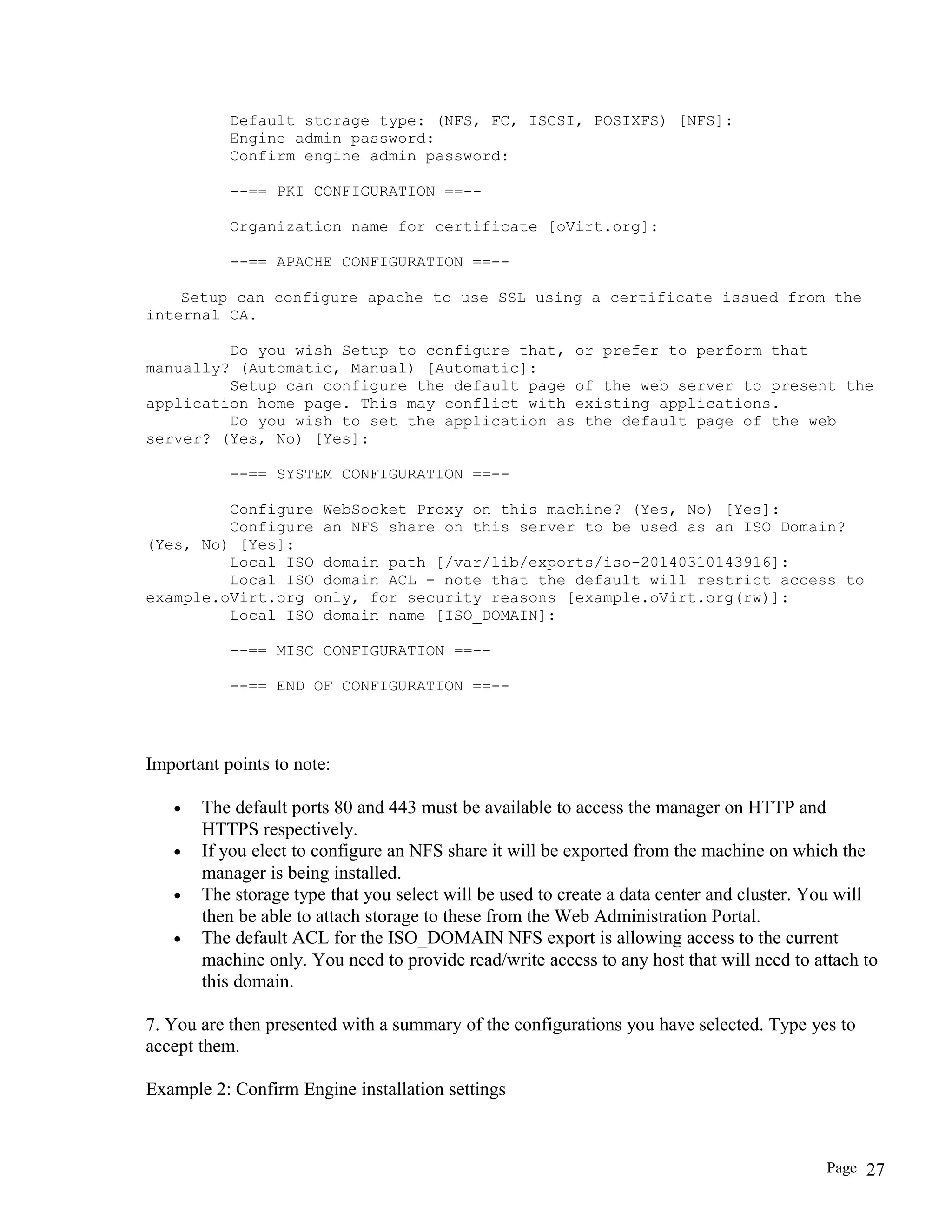 Default storage type: (NFS, FC, ISCSI, POSIXFS) [NFS]:
Engine admin password:
Confirm engine admin password:
--== PKI CONFIGURATION ==--
Organization name for certificate [oVirt.org]:
--== APACHE CONFIGURATION ==--
Setup can configure apache to use SSL using a certificate issued from the
internal CA.
Do you wish Setup to configure that, or prefer to perform that
manually? (Automatic, Manual) [Automatic]:
Setup can configure the default page of the web server to present the
application home page. This may conflict with existing applications.
Do you wish to set the application as the default page of the web
server? (Yes, No) [Yes]:
--== SYSTEM CONFIGURATION ==--
Configure WebSocket Proxy on this machine? (Yes, No) [Yes]:
Configure an NFS share on this server to be used as an ISO Domain?
(Yes, No) [Yes]:
Local ISO domain path [/var/lib/exports/iso-20140310143916]:
Local ISO domain ACL - note that the default will restrict access to
example.oVirt.org only, for security reasons [example.oVirt.org(rw)]:
Local ISO domain name [ISO_DOMAIN]:
--== MISC CONFIGURATION ==--
--== END OF CONFIGURATION ==--
Important points to note:
• The default ports 80 and 443 must be available to access the manager on HTTP and
HTTPS respectively.
• If you elect to configure an NFS share it will be exported from the machine on which the
manager is being installed.
• The storage type that you select will be used to create a data center and cluster. You will
then be able to attach storage to these from the Web Administration Portal.
• The default ACL for the ISO_DOMAIN NFS export is allowing access to the current
machine only. You need to provide read/write access to any host that will need to attach to
this domain.
7. You are then presented with a summary of the configurations you have selected. Type yes to
accept them.
Example 2: Confirm Engine installation settings
Page 27
 