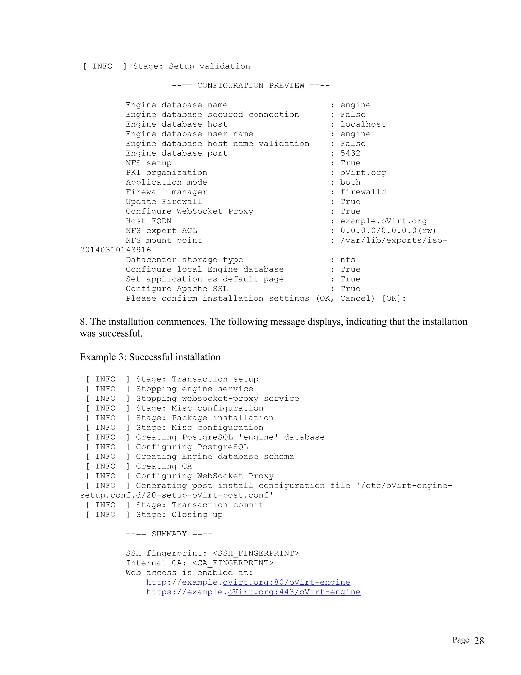 [ INFO ] Stage: Setup validation
--== CONFIGURATION PREVIEW ==--
Engine database name : engine
Engine database secured connection : False
Engine database host : localhost
Engine database user name : engine
Engine database host name validation : False
Engine database port : 5432
NFS setup : True
PKI organization : oVirt.org
Application mode : both
Firewall manager : firewalld
Update Firewall : True
Configure WebSocket Proxy : True
Host FQDN : example.oVirt.org
NFS export ACL : 0.0.0.0/0.0.0.0(rw)
NFS mount point : /var/lib/exports/iso-
20140310143916
Datacenter storage type : nfs
Configure local Engine database : True
Set application as default page : True
Configure Apache SSL : True
Please confirm installation settings (OK, Cancel) [OK]:
8. The installation commences. The following message displays, indicating that the installation
was successful.
Example 3: Successful installation
[ INFO ] Stage: Transaction setup
[ INFO ] Stopping engine service
[ INFO ] Stopping websocket-proxy service
[ INFO ] Stage: Misc configuration
[ INFO ] Stage: Package installation
[ INFO ] Stage: Misc configuration
[ INFO ] Creating PostgreSQL 'engine' database
[ INFO ] Configuring PostgreSQL
[ INFO ] Creating Engine database schema
[ INFO ] Creating CA
[ INFO ] Configuring WebSocket Proxy
[ INFO ] Generating post install configuration file '/etc/oVirt-engine-
setup.conf.d/20-setup-oVirt-post.conf'
[ INFO ] Stage: Transaction commit
[ INFO ] Stage: Closing up
--== SUMMARY ==--
SSH fingerprint: <SSH_FINGERPRINT>
Internal CA: <CA_FINGERPRINT>
Web access is enabled at:
http://example.oVirt.org:80/oVirt-engine
https://example.oVirt.org:443/oVirt-engine
Page 28
 