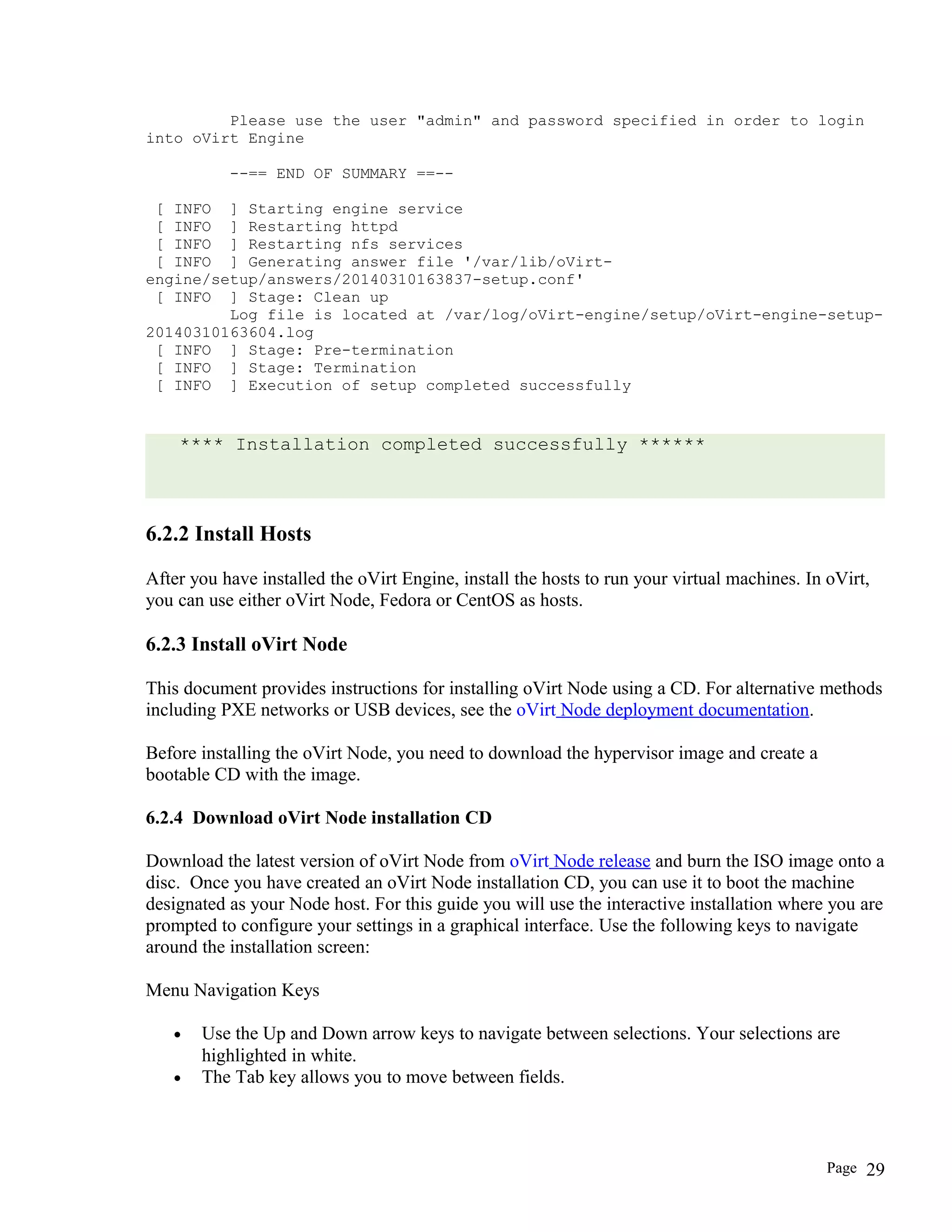 Please use the user "admin" and password specified in order to login
into oVirt Engine
--== END OF SUMMARY ==--
[ INFO ] Starting engine service
[ INFO ] Restarting httpd
[ INFO ] Restarting nfs services
[ INFO ] Generating answer file '/var/lib/oVirt-
engine/setup/answers/20140310163837-setup.conf'
[ INFO ] Stage: Clean up
Log file is located at /var/log/oVirt-engine/setup/oVirt-engine-setup-
20140310163604.log
[ INFO ] Stage: Pre-termination
[ INFO ] Stage: Termination
[ INFO ] Execution of setup completed successfully
**** Installation completed successfully ******
6.2.2 Install Hosts
After you have installed the oVirt Engine, install the hosts to run your virtual machines. In oVirt,
you can use either oVirt Node, Fedora or CentOS as hosts.
6.2.3 Install oVirt Node
This document provides instructions for installing oVirt Node using a CD. For alternative methods
including PXE networks or USB devices, see the oVirt Node deployment documentation.
Before installing the oVirt Node, you need to download the hypervisor image and create a
bootable CD with the image.
6.2.4 Download oVirt Node installation CD
Download the latest version of oVirt Node from oVirt Node release and burn the ISO image onto a
disc. Once you have created an oVirt Node installation CD, you can use it to boot the machine
designated as your Node host. For this guide you will use the interactive installation where you are
prompted to configure your settings in a graphical interface. Use the following keys to navigate
around the installation screen:
Menu Navigation Keys
• Use the Up and Down arrow keys to navigate between selections. Your selections are
highlighted in white.
• The Tab key allows you to move between fields.
Page 29
 