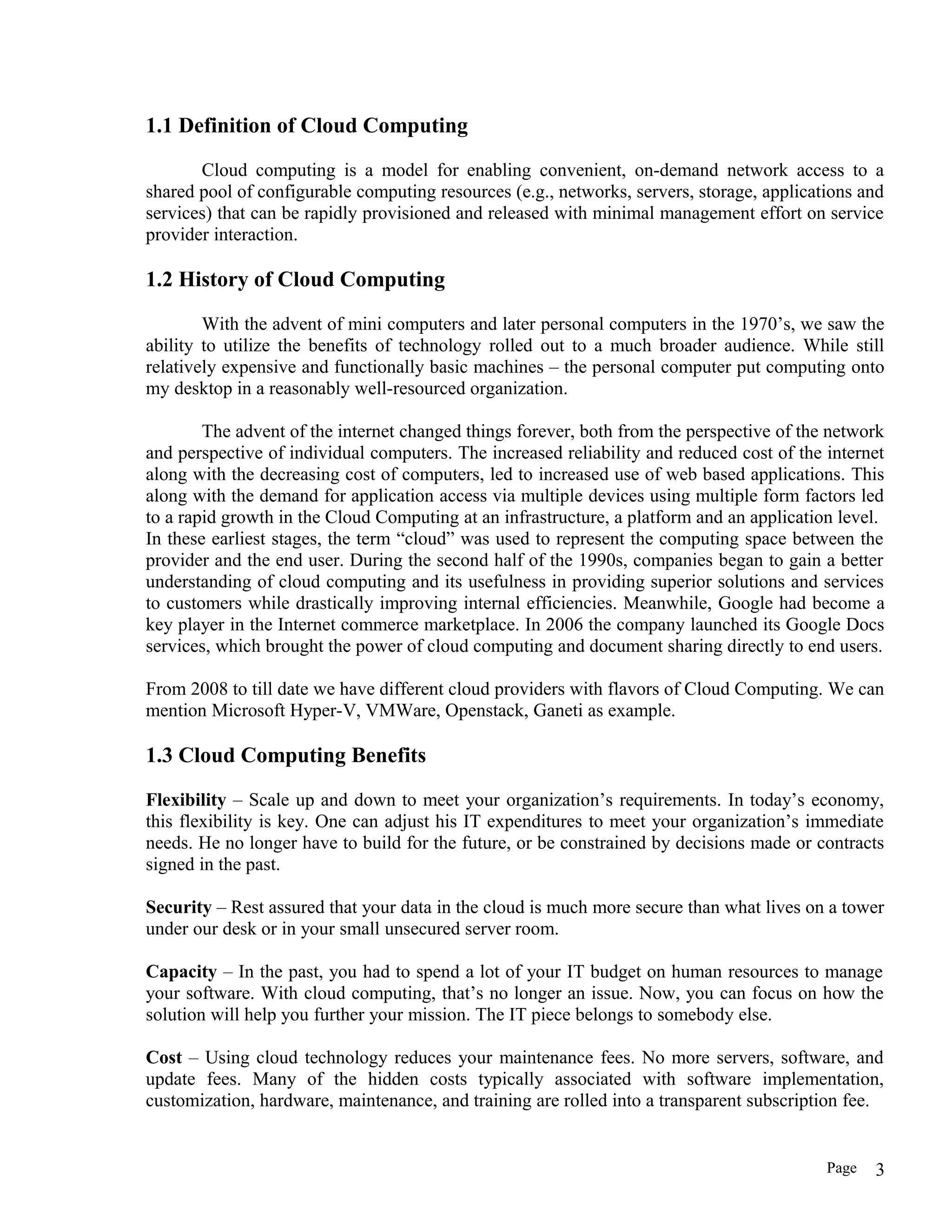1.1 Definition of Cloud Computing
Cloud computing is a model for enabling convenient, on-demand network access to a
shared pool of configurable computing resources (e.g., networks, servers, storage, applications and
services) that can be rapidly provisioned and released with minimal management effort on service
provider interaction.
1.2 History of Cloud Computing
With the advent of mini computers and later personal computers in the 1970’s, we saw the
ability to utilize the benefits of technology rolled out to a much broader audience. While still
relatively expensive and functionally basic machines – the personal computer put computing onto
my desktop in a reasonably well-resourced organization.
The advent of the internet changed things forever, both from the perspective of the network
and perspective of individual computers. The increased reliability and reduced cost of the internet
along with the decreasing cost of computers, led to increased use of web based applications. This
along with the demand for application access via multiple devices using multiple form factors led
to a rapid growth in the Cloud Computing at an infrastructure, a platform and an application level.
In these earliest stages, the term “cloud” was used to represent the computing space between the
provider and the end user. During the second half of the 1990s, companies began to gain a better
understanding of cloud computing and its usefulness in providing superior solutions and services
to customers while drastically improving internal efficiencies. Meanwhile, Google had become a
key player in the Internet commerce marketplace. In 2006 the company launched its Google Docs
services, which brought the power of cloud computing and document sharing directly to end users.
From 2008 to till date we have different cloud providers with flavors of Cloud Computing. We can
mention Microsoft Hyper-V, VMWare, Openstack, Ganeti as example.
1.3 Cloud Computing Benefits
Flexibility – Scale up and down to meet your organization’s requirements. In today’s economy,
this flexibility is key. One can adjust his IT expenditures to meet your organization’s immediate
needs. He no longer have to build for the future, or be constrained by decisions made or contracts
signed in the past.
Security – Rest assured that your data in the cloud is much more secure than what lives on a tower
under our desk or in your small unsecured server room.
Capacity – In the past, you had to spend a lot of your IT budget on human resources to manage
your software. With cloud computing, that’s no longer an issue. Now, you can focus on how the
solution will help you further your mission. The IT piece belongs to somebody else.
Cost – Using cloud technology reduces your maintenance fees. No more servers, software, and
update fees. Many of the hidden costs typically associated with software implementation,
customization, hardware, maintenance, and training are rolled into a transparent subscription fee.
Page 3
 