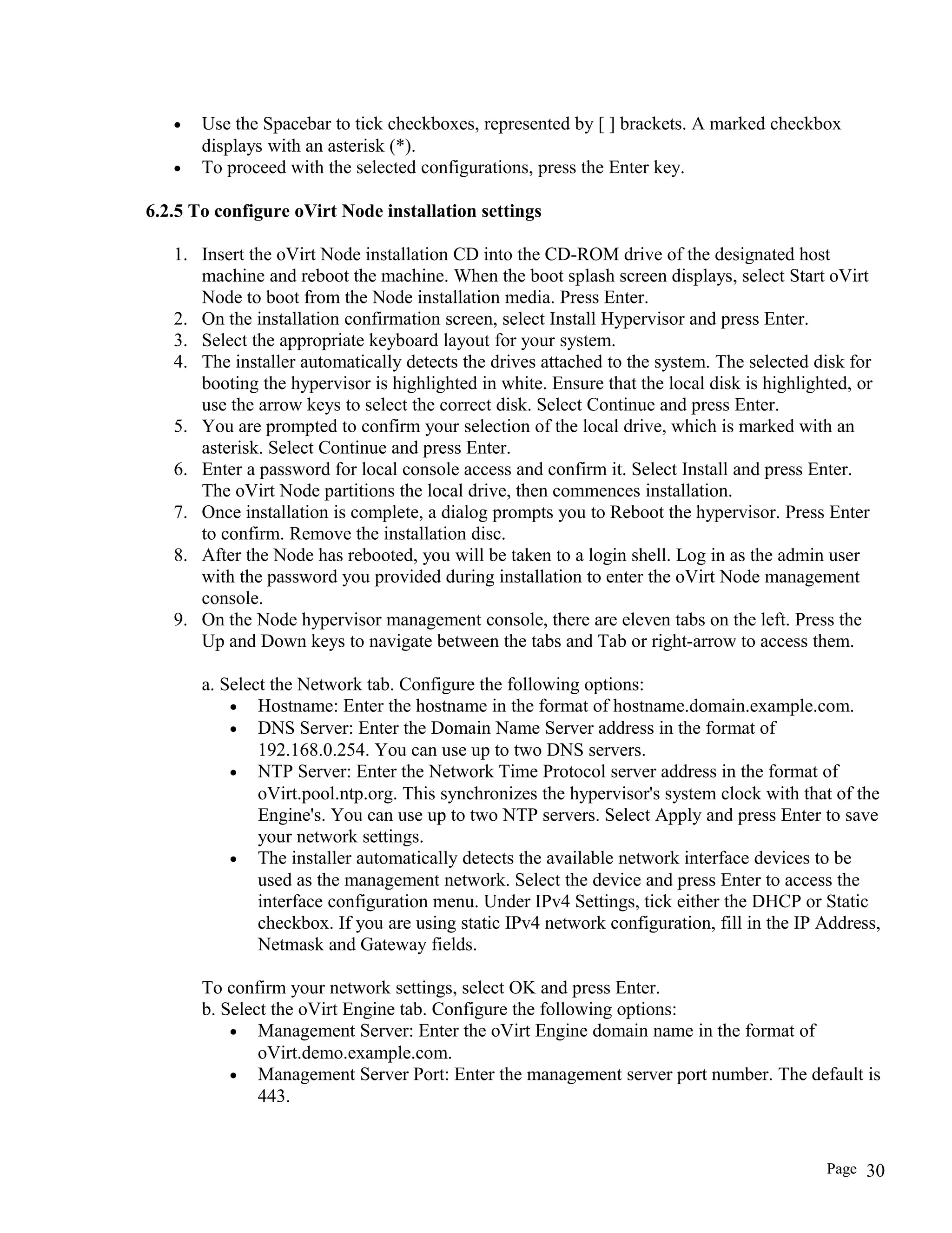 • Use the Spacebar to tick checkboxes, represented by [ ] brackets. A marked checkbox
displays with an asterisk (*).
• To proceed with the selected configurations, press the Enter key.
6.2.5 To configure oVirt Node installation settings
1. Insert the oVirt Node installation CD into the CD-ROM drive of the designated host
machine and reboot the machine. When the boot splash screen displays, select Start oVirt
Node to boot from the Node installation media. Press Enter.
2. On the installation confirmation screen, select Install Hypervisor and press Enter.
3. Select the appropriate keyboard layout for your system.
4. The installer automatically detects the drives attached to the system. The selected disk for
booting the hypervisor is highlighted in white. Ensure that the local disk is highlighted, or
use the arrow keys to select the correct disk. Select Continue and press Enter.
5. You are prompted to confirm your selection of the local drive, which is marked with an
asterisk. Select Continue and press Enter.
6. Enter a password for local console access and confirm it. Select Install and press Enter.
The oVirt Node partitions the local drive, then commences installation.
7. Once installation is complete, a dialog prompts you to Reboot the hypervisor. Press Enter
to confirm. Remove the installation disc.
8. After the Node has rebooted, you will be taken to a login shell. Log in as the admin user
with the password you provided during installation to enter the oVirt Node management
console.
9. On the Node hypervisor management console, there are eleven tabs on the left. Press the
Up and Down keys to navigate between the tabs and Tab or right-arrow to access them.
a. Select the Network tab. Configure the following options:
• Hostname: Enter the hostname in the format of hostname.domain.example.com.
• DNS Server: Enter the Domain Name Server address in the format of
192.168.0.254. You can use up to two DNS servers.
• NTP Server: Enter the Network Time Protocol server address in the format of
oVirt.pool.ntp.org. This synchronizes the hypervisor's system clock with that of the
Engine's. You can use up to two NTP servers. Select Apply and press Enter to save
your network settings.
• The installer automatically detects the available network interface devices to be
used as the management network. Select the device and press Enter to access the
interface configuration menu. Under IPv4 Settings, tick either the DHCP or Static
checkbox. If you are using static IPv4 network configuration, fill in the IP Address,
Netmask and Gateway fields.
To confirm your network settings, select OK and press Enter.
b. Select the oVirt Engine tab. Configure the following options:
• Management Server: Enter the oVirt Engine domain name in the format of
oVirt.demo.example.com.
• Management Server Port: Enter the management server port number. The default is
443.
Page 30
 