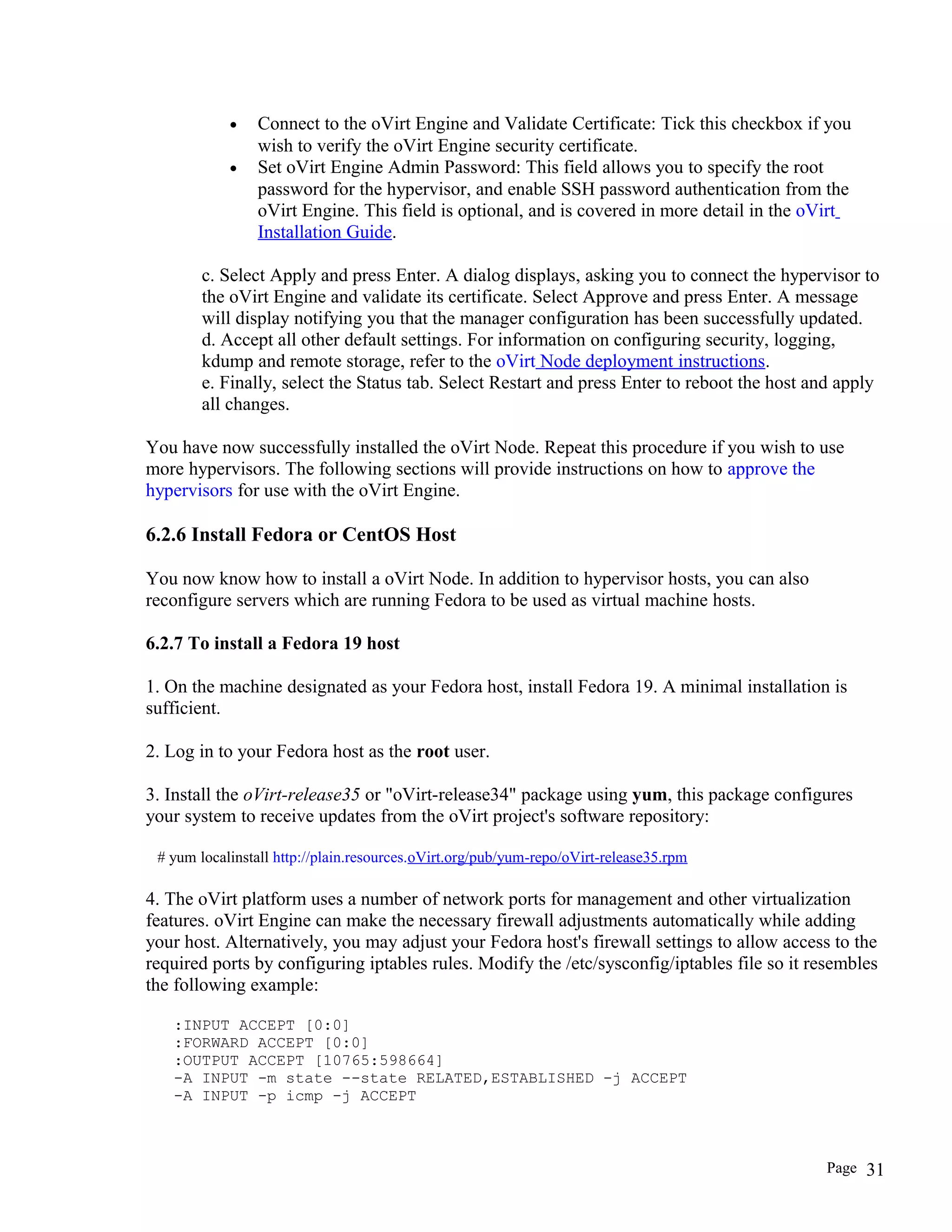 • Connect to the oVirt Engine and Validate Certificate: Tick this checkbox if you
wish to verify the oVirt Engine security certificate.
• Set oVirt Engine Admin Password: This field allows you to specify the root
password for the hypervisor, and enable SSH password authentication from the
oVirt Engine. This field is optional, and is covered in more detail in the oVirt
Installation Guide.
c. Select Apply and press Enter. A dialog displays, asking you to connect the hypervisor to
the oVirt Engine and validate its certificate. Select Approve and press Enter. A message
will display notifying you that the manager configuration has been successfully updated.
d. Accept all other default settings. For information on configuring security, logging,
kdump and remote storage, refer to the oVirt Node deployment instructions.
e. Finally, select the Status tab. Select Restart and press Enter to reboot the host and apply
all changes.
You have now successfully installed the oVirt Node. Repeat this procedure if you wish to use
more hypervisors. The following sections will provide instructions on how to approve the
hypervisors for use with the oVirt Engine.
6.2.6 Install Fedora or CentOS Host
You now know how to install a oVirt Node. In addition to hypervisor hosts, you can also
reconfigure servers which are running Fedora to be used as virtual machine hosts.
6.2.7 To install a Fedora 19 host
1. On the machine designated as your Fedora host, install Fedora 19. A minimal installation is
sufficient.
2. Log in to your Fedora host as the root user.
3. Install the oVirt-release35 or "oVirt-release34" package using yum, this package configures
your system to receive updates from the oVirt project's software repository:
# yum localinstall http://plain.resources.oVirt.org/pub/yum-repo/oVirt-release35.rpm
4. The oVirt platform uses a number of network ports for management and other virtualization
features. oVirt Engine can make the necessary firewall adjustments automatically while adding
your host. Alternatively, you may adjust your Fedora host's firewall settings to allow access to the
required ports by configuring iptables rules. Modify the /etc/sysconfig/iptables file so it resembles
the following example:
:INPUT ACCEPT [0:0]
:FORWARD ACCEPT [0:0]
:OUTPUT ACCEPT [10765:598664]
-A INPUT -m state --state RELATED,ESTABLISHED -j ACCEPT
-A INPUT -p icmp -j ACCEPT
Page 31
 