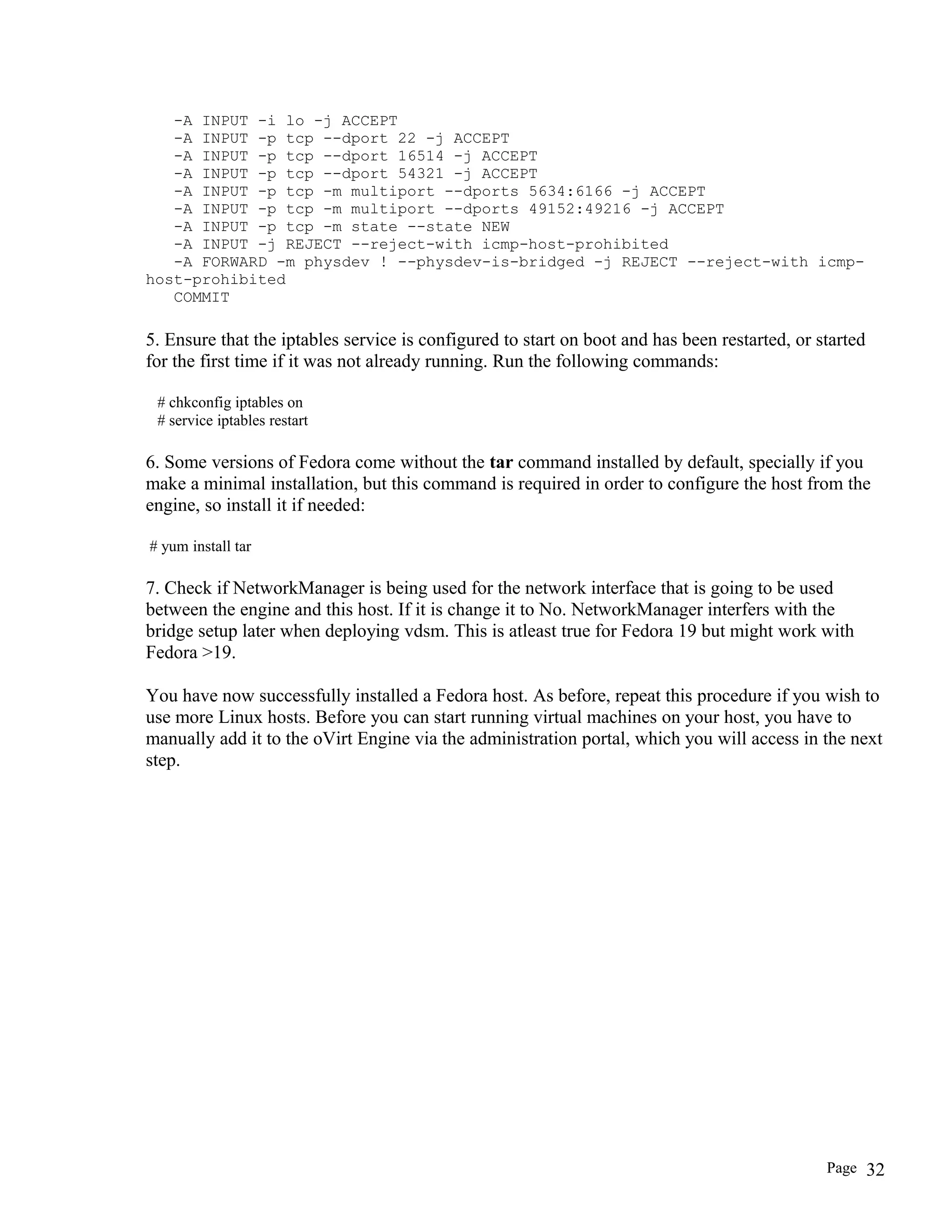 -A INPUT -i lo -j ACCEPT
-A INPUT -p tcp --dport 22 -j ACCEPT
-A INPUT -p tcp --dport 16514 -j ACCEPT
-A INPUT -p tcp --dport 54321 -j ACCEPT
-A INPUT -p tcp -m multiport --dports 5634:6166 -j ACCEPT
-A INPUT -p tcp -m multiport --dports 49152:49216 -j ACCEPT
-A INPUT -p tcp -m state --state NEW
-A INPUT -j REJECT --reject-with icmp-host-prohibited
-A FORWARD -m physdev ! --physdev-is-bridged -j REJECT --reject-with icmp-
host-prohibited
COMMIT
5. Ensure that the iptables service is configured to start on boot and has been restarted, or started
for the first time if it was not already running. Run the following commands:
# chkconfig iptables on
# service iptables restart
6. Some versions of Fedora come without the tar command installed by default, specially if you
make a minimal installation, but this command is required in order to configure the host from the
engine, so install it if needed:
# yum install tar
7. Check if NetworkManager is being used for the network interface that is going to be used
between the engine and this host. If it is change it to No. NetworkManager interfers with the
bridge setup later when deploying vdsm. This is atleast true for Fedora 19 but might work with
Fedora >19.
You have now successfully installed a Fedora host. As before, repeat this procedure if you wish to
use more Linux hosts. Before you can start running virtual machines on your host, you have to
manually add it to the oVirt Engine via the administration portal, which you will access in the next
step.
Page 32
 
