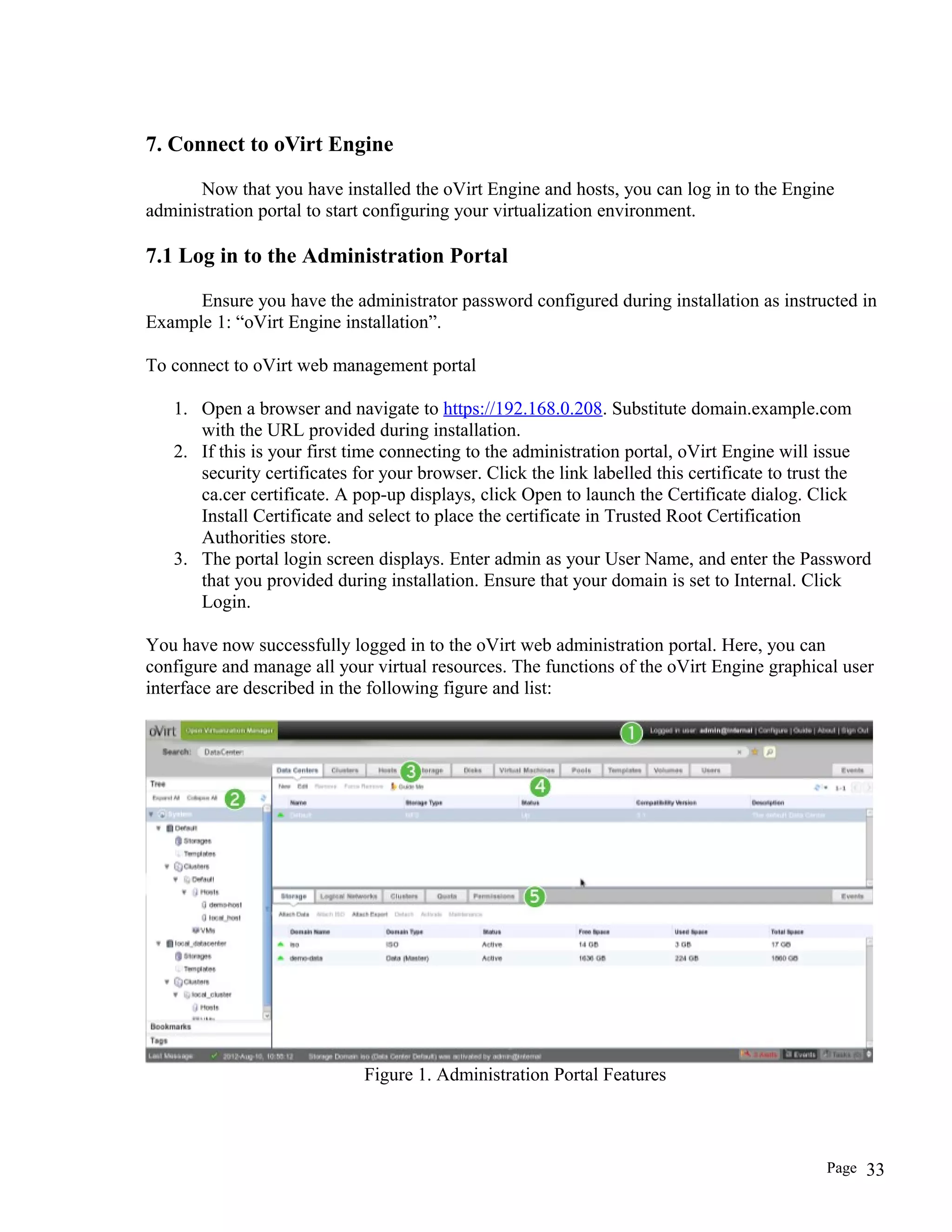 7. Connect to oVirt Engine
Now that you have installed the oVirt Engine and hosts, you can log in to the Engine
administration portal to start configuring your virtualization environment.
7.1 Log in to the Administration Portal
Ensure you have the administrator password configured during installation as instructed in
Example 1: “oVirt Engine installation”.
To connect to oVirt web management portal
1. Open a browser and navigate to https://192.168.0.208. Substitute domain.example.com
with the URL provided during installation.
2. If this is your first time connecting to the administration portal, oVirt Engine will issue
security certificates for your browser. Click the link labelled this certificate to trust the
ca.cer certificate. A pop-up displays, click Open to launch the Certificate dialog. Click
Install Certificate and select to place the certificate in Trusted Root Certification
Authorities store.
3. The portal login screen displays. Enter admin as your User Name, and enter the Password
that you provided during installation. Ensure that your domain is set to Internal. Click
Login.
You have now successfully logged in to the oVirt web administration portal. Here, you can
configure and manage all your virtual resources. The functions of the oVirt Engine graphical user
interface are described in the following figure and list:
Figure 1. Administration Portal Features
Page 33
 