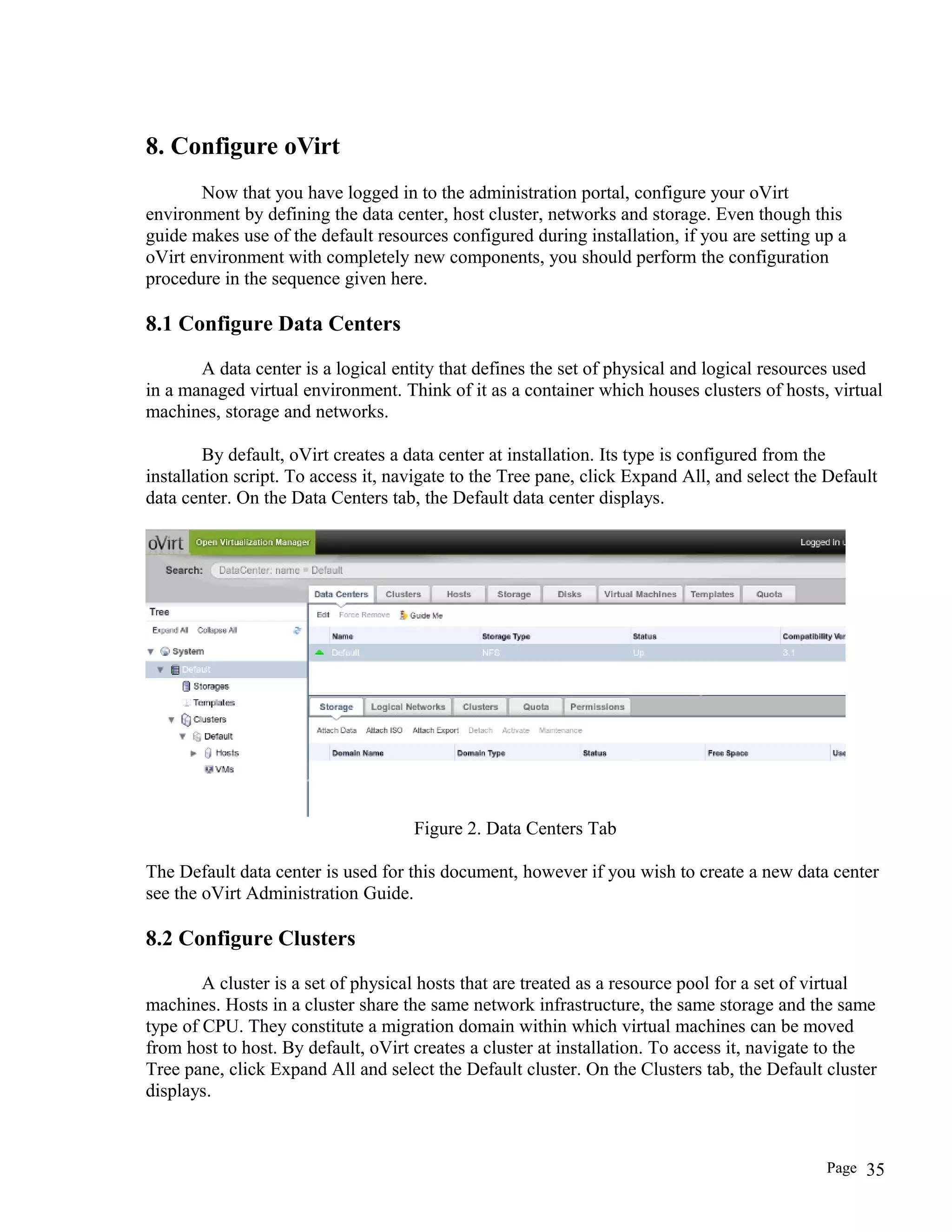 8. Configure oVirt
Now that you have logged in to the administration portal, configure your oVirt
environment by defining the data center, host cluster, networks and storage. Even though this
guide makes use of the default resources configured during installation, if you are setting up a
oVirt environment with completely new components, you should perform the configuration
procedure in the sequence given here.
8.1 Configure Data Centers
A data center is a logical entity that defines the set of physical and logical resources used
in a managed virtual environment. Think of it as a container which houses clusters of hosts, virtual
machines, storage and networks.
By default, oVirt creates a data center at installation. Its type is configured from the
installation script. To access it, navigate to the Tree pane, click Expand All, and select the Default
data center. On the Data Centers tab, the Default data center displays.
Figure 2. Data Centers Tab
The Default data center is used for this document, however if you wish to create a new data center
see the oVirt Administration Guide.
8.2 Configure Clusters
A cluster is a set of physical hosts that are treated as a resource pool for a set of virtual
machines. Hosts in a cluster share the same network infrastructure, the same storage and the same
type of CPU. They constitute a migration domain within which virtual machines can be moved
from host to host. By default, oVirt creates a cluster at installation. To access it, navigate to the
Tree pane, click Expand All and select the Default cluster. On the Clusters tab, the Default cluster
displays.
Page 35
 