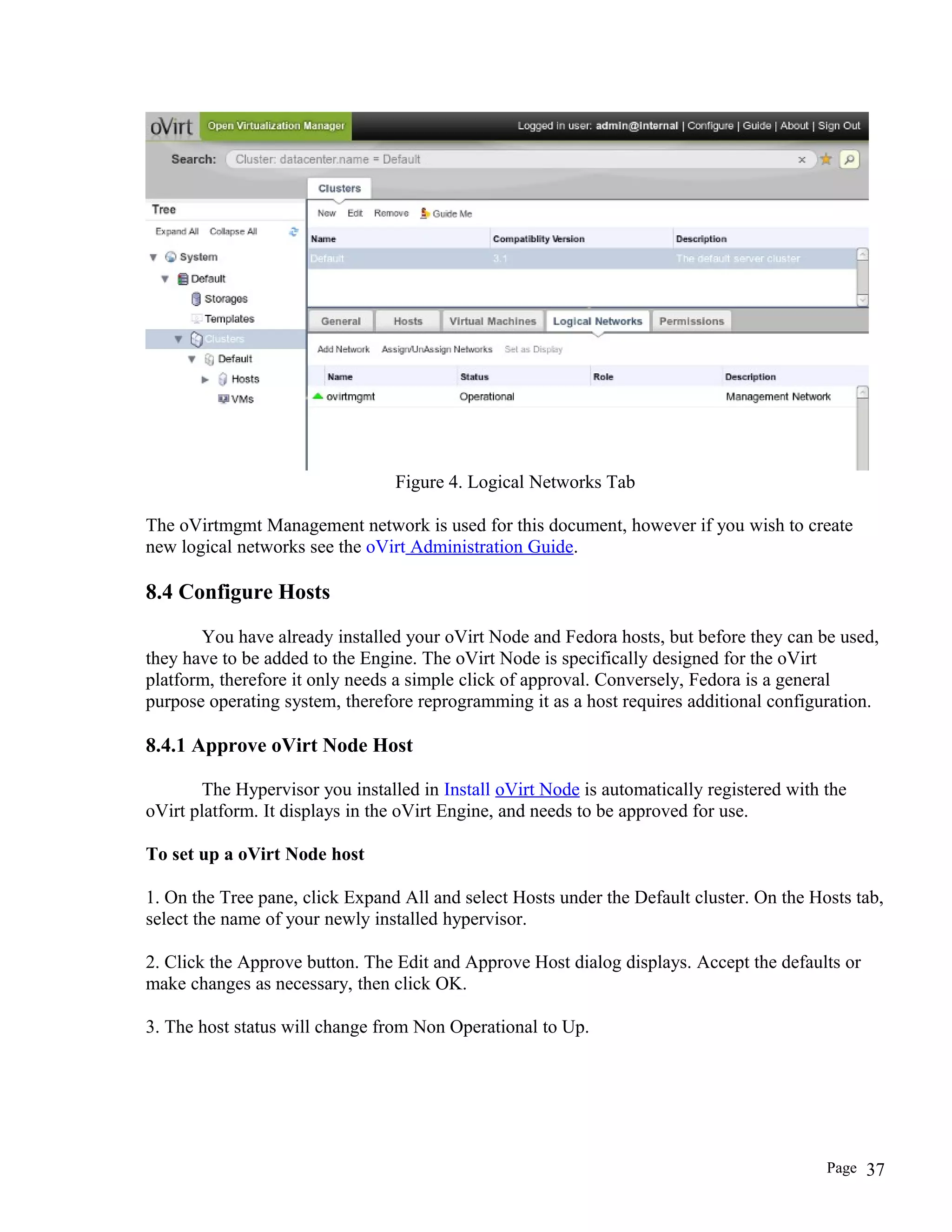 Figure 4. Logical Networks Tab
The oVirtmgmt Management network is used for this document, however if you wish to create
new logical networks see the oVirt Administration Guide.
8.4 Configure Hosts
You have already installed your oVirt Node and Fedora hosts, but before they can be used,
they have to be added to the Engine. The oVirt Node is specifically designed for the oVirt
platform, therefore it only needs a simple click of approval. Conversely, Fedora is a general
purpose operating system, therefore reprogramming it as a host requires additional configuration.
8.4.1 Approve oVirt Node Host
The Hypervisor you installed in Install oVirt Node is automatically registered with the
oVirt platform. It displays in the oVirt Engine, and needs to be approved for use.
To set up a oVirt Node host
1. On the Tree pane, click Expand All and select Hosts under the Default cluster. On the Hosts tab,
select the name of your newly installed hypervisor.
2. Click the Approve button. The Edit and Approve Host dialog displays. Accept the defaults or
make changes as necessary, then click OK.
3. The host status will change from Non Operational to Up.
Page 37
 
