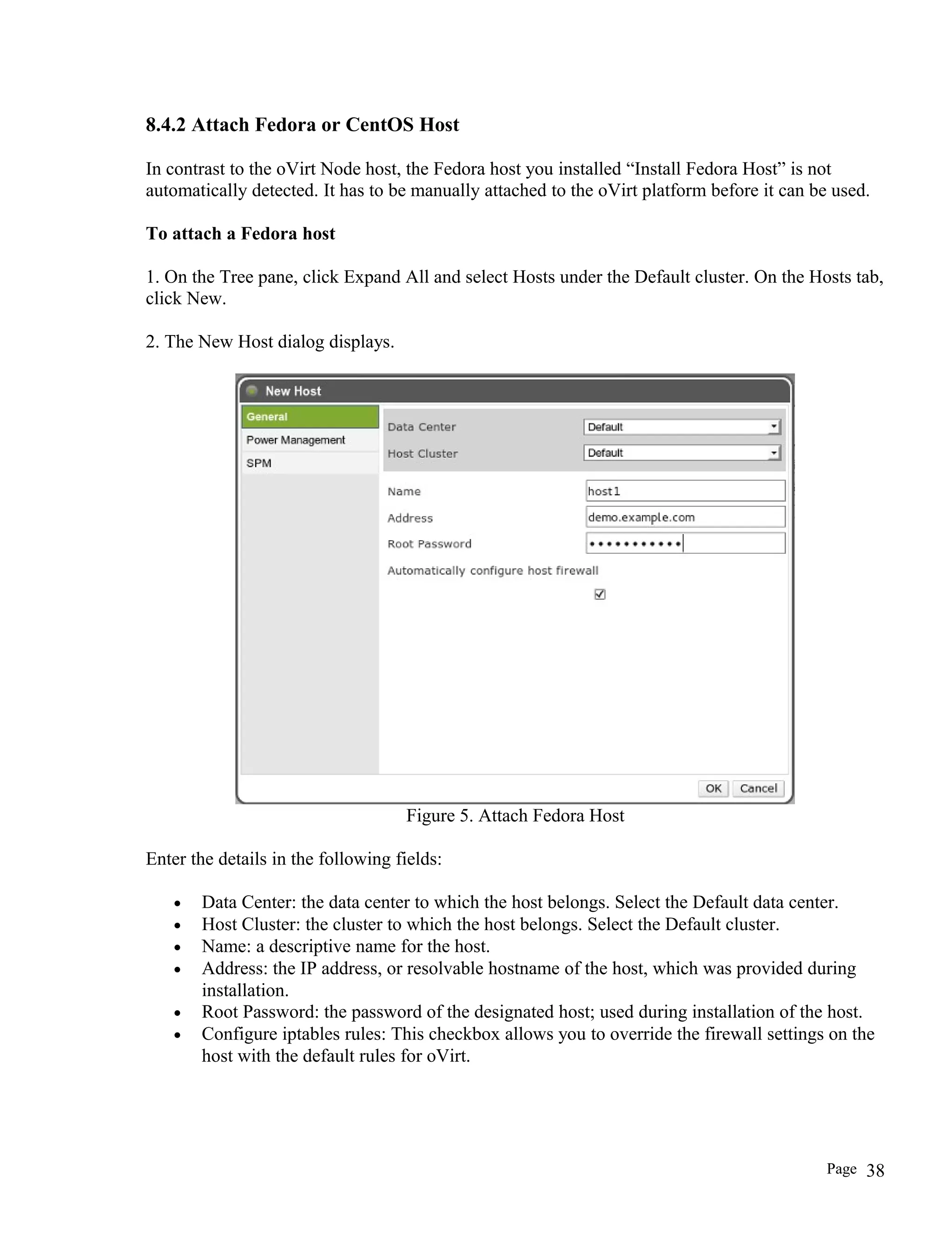 8.4.2 Attach Fedora or CentOS Host
In contrast to the oVirt Node host, the Fedora host you installed “Install Fedora Host” is not
automatically detected. It has to be manually attached to the oVirt platform before it can be used.
To attach a Fedora host
1. On the Tree pane, click Expand All and select Hosts under the Default cluster. On the Hosts tab,
click New.
2. The New Host dialog displays.
Figure 5. Attach Fedora Host
Enter the details in the following fields:
• Data Center: the data center to which the host belongs. Select the Default data center.
• Host Cluster: the cluster to which the host belongs. Select the Default cluster.
• Name: a descriptive name for the host.
• Address: the IP address, or resolvable hostname of the host, which was provided during
installation.
• Root Password: the password of the designated host; used during installation of the host.
• Configure iptables rules: This checkbox allows you to override the firewall settings on the
host with the default rules for oVirt.
Page 38
 