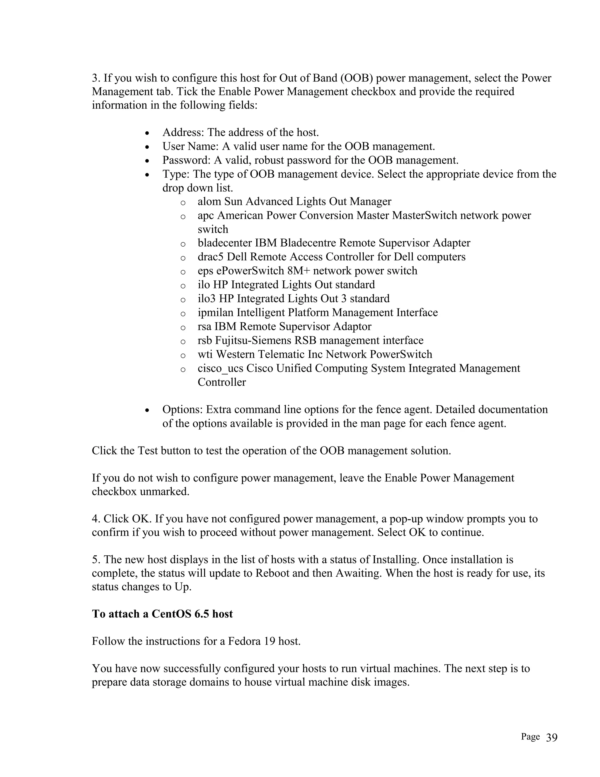 3. If you wish to configure this host for Out of Band (OOB) power management, select the Power
Management tab. Tick the Enable Power Management checkbox and provide the required
information in the following fields:
• Address: The address of the host.
• User Name: A valid user name for the OOB management.
• Password: A valid, robust password for the OOB management.
• Type: The type of OOB management device. Select the appropriate device from the
drop down list.
o alom Sun Advanced Lights Out Manager
o apc American Power Conversion Master MasterSwitch network power
switch
o bladecenter IBM Bladecentre Remote Supervisor Adapter
o drac5 Dell Remote Access Controller for Dell computers
o eps ePowerSwitch 8M+ network power switch
o ilo HP Integrated Lights Out standard
o ilo3 HP Integrated Lights Out 3 standard
o ipmilan Intelligent Platform Management Interface
o rsa IBM Remote Supervisor Adaptor
o rsb Fujitsu-Siemens RSB management interface
o wti Western Telematic Inc Network PowerSwitch
o cisco_ucs Cisco Unified Computing System Integrated Management
Controller
• Options: Extra command line options for the fence agent. Detailed documentation
of the options available is provided in the man page for each fence agent.
Click the Test button to test the operation of the OOB management solution.
If you do not wish to configure power management, leave the Enable Power Management
checkbox unmarked.
4. Click OK. If you have not configured power management, a pop-up window prompts you to
confirm if you wish to proceed without power management. Select OK to continue.
5. The new host displays in the list of hosts with a status of Installing. Once installation is
complete, the status will update to Reboot and then Awaiting. When the host is ready for use, its
status changes to Up.
To attach a CentOS 6.5 host
Follow the instructions for a Fedora 19 host.
You have now successfully configured your hosts to run virtual machines. The next step is to
prepare data storage domains to house virtual machine disk images.
Page 39
 