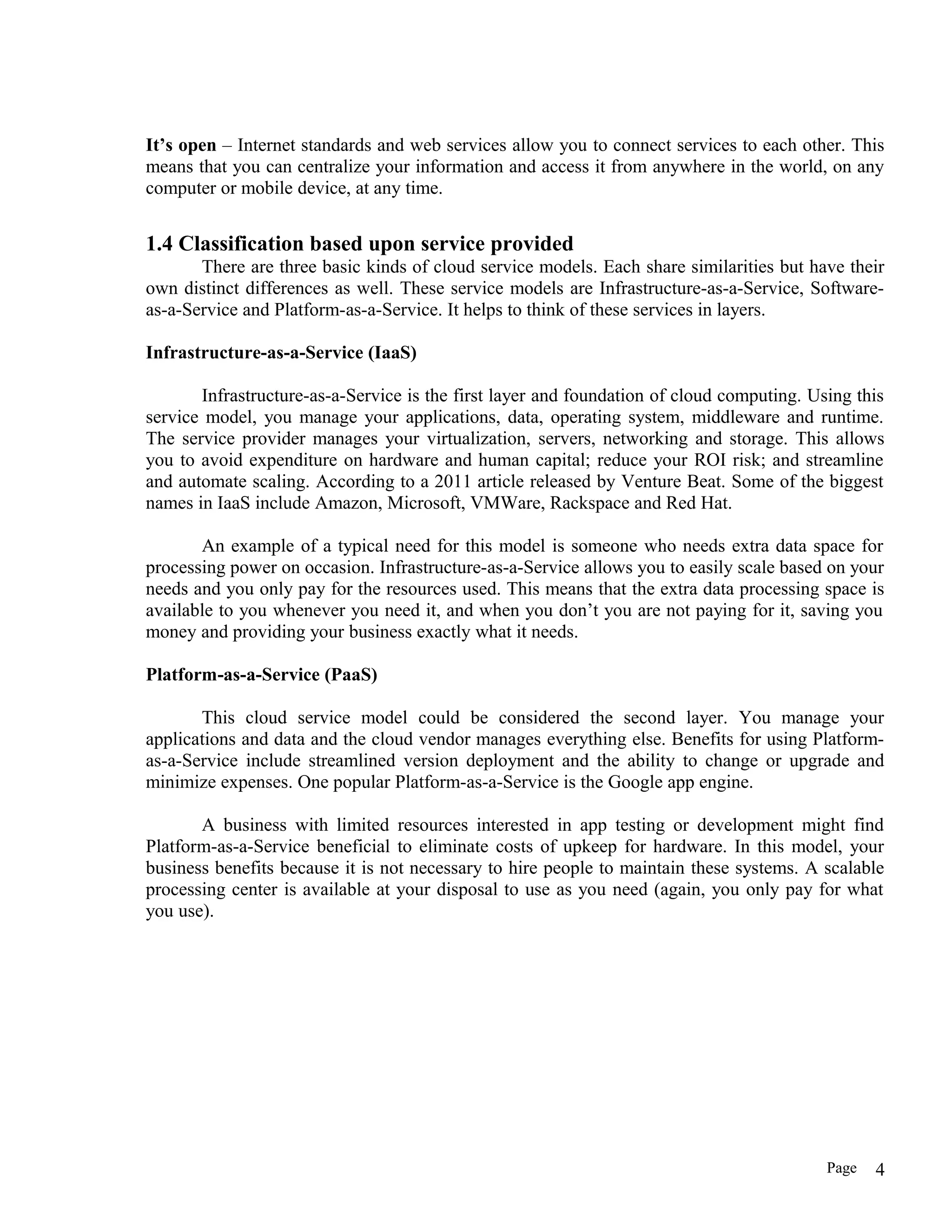 It’s open – Internet standards and web services allow you to connect services to each other. This
means that you can centralize your information and access it from anywhere in the world, on any
computer or mobile device, at any time.
1.4 Classification based upon service provided
There are three basic kinds of cloud service models. Each share similarities but have their
own distinct differences as well. These service models are Infrastructure-as-a-Service, Software-
as-a-Service and Platform-as-a-Service. It helps to think of these services in layers.
Infrastructure-as-a-Service (IaaS)
Infrastructure-as-a-Service is the first layer and foundation of cloud computing. Using this
service model, you manage your applications, data, operating system, middleware and runtime.
The service provider manages your virtualization, servers, networking and storage. This allows
you to avoid expenditure on hardware and human capital; reduce your ROI risk; and streamline
and automate scaling. According to a 2011 article released by Venture Beat. Some of the biggest
names in IaaS include Amazon, Microsoft, VMWare, Rackspace and Red Hat.
An example of a typical need for this model is someone who needs extra data space for
processing power on occasion. Infrastructure-as-a-Service allows you to easily scale based on your
needs and you only pay for the resources used. This means that the extra data processing space is
available to you whenever you need it, and when you don’t you are not paying for it, saving you
money and providing your business exactly what it needs.
Platform-as-a-Service (PaaS)
This cloud service model could be considered the second layer. You manage your
applications and data and the cloud vendor manages everything else. Benefits for using Platform-
as-a-Service include streamlined version deployment and the ability to change or upgrade and
minimize expenses. One popular Platform-as-a-Service is the Google app engine.
A business with limited resources interested in app testing or development might find
Platform-as-a-Service beneficial to eliminate costs of upkeep for hardware. In this model, your
business benefits because it is not necessary to hire people to maintain these systems. A scalable
processing center is available at your disposal to use as you need (again, you only pay for what
you use).
Page 4
 