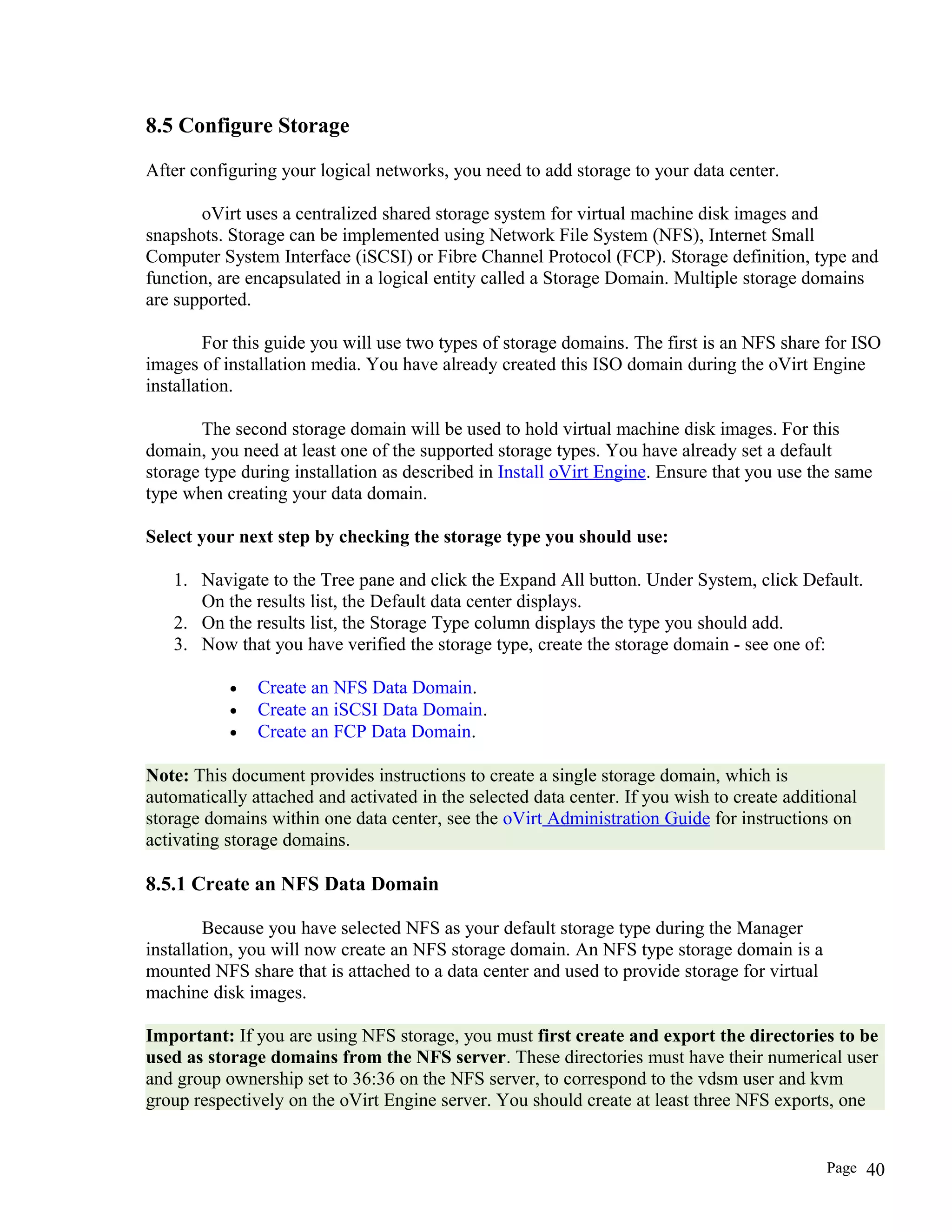 8.5 Configure Storage
After configuring your logical networks, you need to add storage to your data center.
oVirt uses a centralized shared storage system for virtual machine disk images and
snapshots. Storage can be implemented using Network File System (NFS), Internet Small
Computer System Interface (iSCSI) or Fibre Channel Protocol (FCP). Storage definition, type and
function, are encapsulated in a logical entity called a Storage Domain. Multiple storage domains
are supported.
For this guide you will use two types of storage domains. The first is an NFS share for ISO
images of installation media. You have already created this ISO domain during the oVirt Engine
installation.
The second storage domain will be used to hold virtual machine disk images. For this
domain, you need at least one of the supported storage types. You have already set a default
storage type during installation as described in Install oVirt Engine. Ensure that you use the same
type when creating your data domain.
Select your next step by checking the storage type you should use:
1. Navigate to the Tree pane and click the Expand All button. Under System, click Default.
On the results list, the Default data center displays.
2. On the results list, the Storage Type column displays the type you should add.
3. Now that you have verified the storage type, create the storage domain - see one of:
• Create an NFS Data Domain.
• Create an iSCSI Data Domain.
• Create an FCP Data Domain.
Note: This document provides instructions to create a single storage domain, which is
automatically attached and activated in the selected data center. If you wish to create additional
storage domains within one data center, see the oVirt Administration Guide for instructions on
activating storage domains.
8.5.1 Create an NFS Data Domain
Because you have selected NFS as your default storage type during the Manager
installation, you will now create an NFS storage domain. An NFS type storage domain is a
mounted NFS share that is attached to a data center and used to provide storage for virtual
machine disk images.
Important: If you are using NFS storage, you must first create and export the directories to be
used as storage domains from the NFS server. These directories must have their numerical user
and group ownership set to 36:36 on the NFS server, to correspond to the vdsm user and kvm
group respectively on the oVirt Engine server. You should create at least three NFS exports, one
Page 40
 