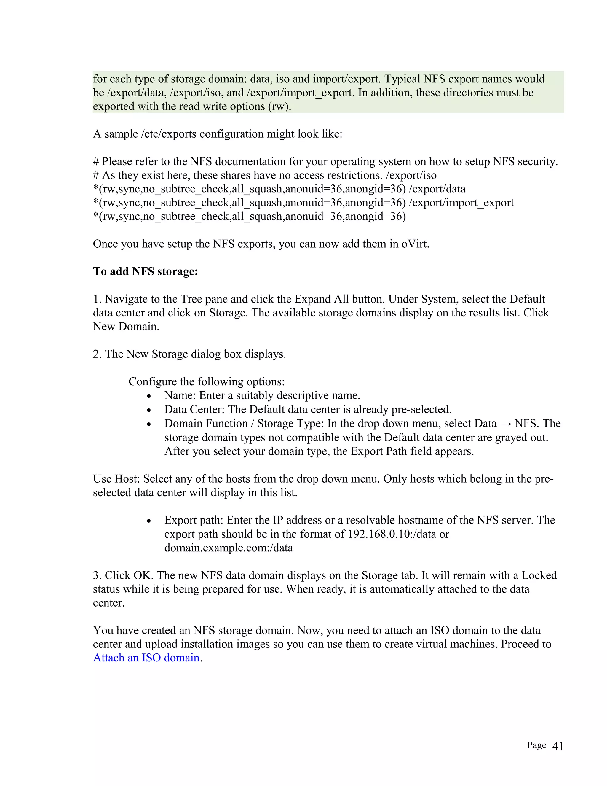 for each type of storage domain: data, iso and import/export. Typical NFS export names would
be /export/data, /export/iso, and /export/import_export. In addition, these directories must be
exported with the read write options (rw).
A sample /etc/exports configuration might look like:
# Please refer to the NFS documentation for your operating system on how to setup NFS security.
# As they exist here, these shares have no access restrictions. /export/iso
*(rw,sync,no_subtree_check,all_squash,anonuid=36,anongid=36) /export/data
*(rw,sync,no_subtree_check,all_squash,anonuid=36,anongid=36) /export/import_export
*(rw,sync,no_subtree_check,all_squash,anonuid=36,anongid=36)
Once you have setup the NFS exports, you can now add them in oVirt.
To add NFS storage:
1. Navigate to the Tree pane and click the Expand All button. Under System, select the Default
data center and click on Storage. The available storage domains display on the results list. Click
New Domain.
2. The New Storage dialog box displays.
Configure the following options:
• Name: Enter a suitably descriptive name.
• Data Center: The Default data center is already pre-selected.
• Domain Function / Storage Type: In the drop down menu, select Data → NFS. The
storage domain types not compatible with the Default data center are grayed out.
After you select your domain type, the Export Path field appears.
Use Host: Select any of the hosts from the drop down menu. Only hosts which belong in the pre-
selected data center will display in this list.
• Export path: Enter the IP address or a resolvable hostname of the NFS server. The
export path should be in the format of 192.168.0.10:/data or
domain.example.com:/data
3. Click OK. The new NFS data domain displays on the Storage tab. It will remain with a Locked
status while it is being prepared for use. When ready, it is automatically attached to the data
center.
You have created an NFS storage domain. Now, you need to attach an ISO domain to the data
center and upload installation images so you can use them to create virtual machines. Proceed to
Attach an ISO domain.
Page 41
 