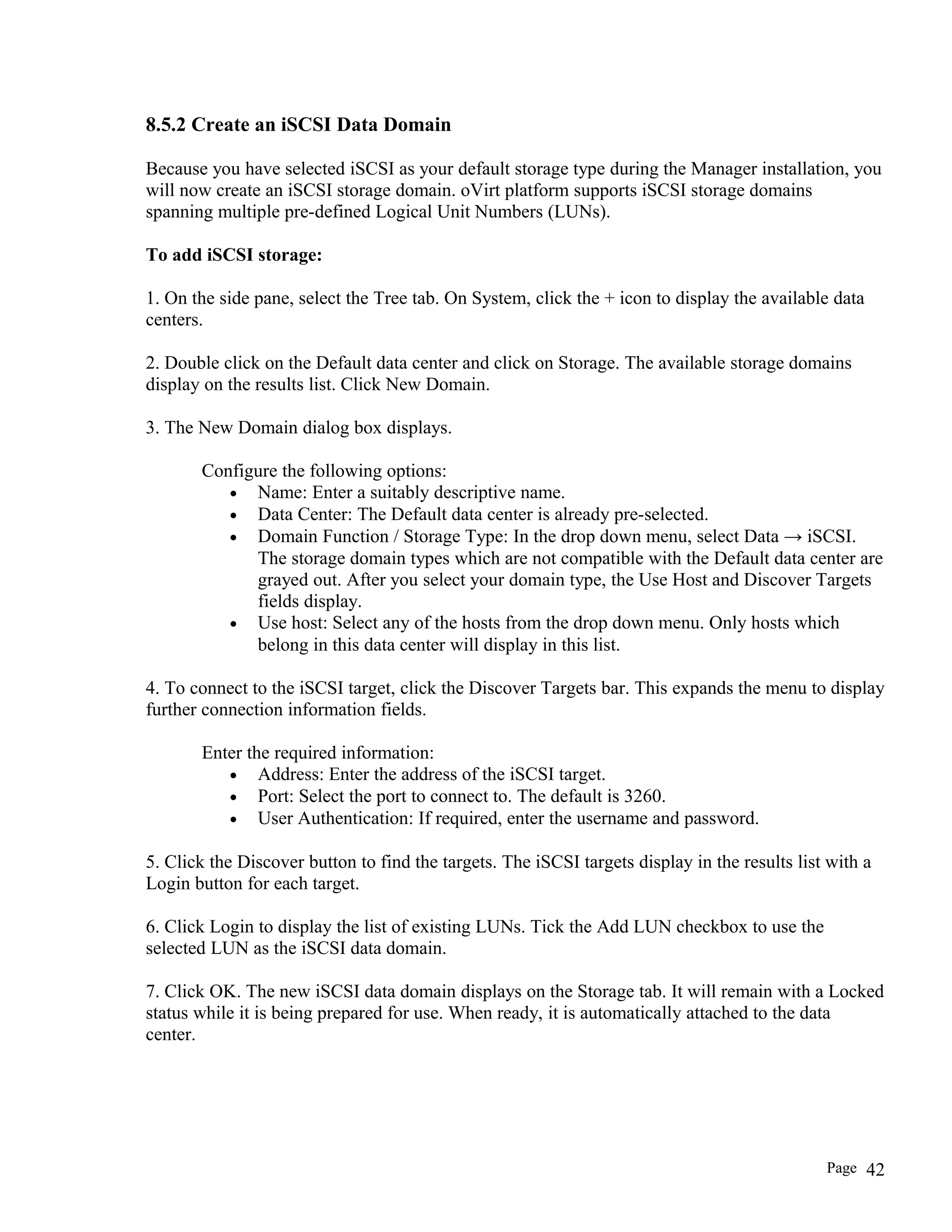 8.5.2 Create an iSCSI Data Domain
Because you have selected iSCSI as your default storage type during the Manager installation, you
will now create an iSCSI storage domain. oVirt platform supports iSCSI storage domains
spanning multiple pre-defined Logical Unit Numbers (LUNs).
To add iSCSI storage:
1. On the side pane, select the Tree tab. On System, click the + icon to display the available data
centers.
2. Double click on the Default data center and click on Storage. The available storage domains
display on the results list. Click New Domain.
3. The New Domain dialog box displays.
Configure the following options:
• Name: Enter a suitably descriptive name.
• Data Center: The Default data center is already pre-selected.
• Domain Function / Storage Type: In the drop down menu, select Data → iSCSI.
The storage domain types which are not compatible with the Default data center are
grayed out. After you select your domain type, the Use Host and Discover Targets
fields display.
• Use host: Select any of the hosts from the drop down menu. Only hosts which
belong in this data center will display in this list.
4. To connect to the iSCSI target, click the Discover Targets bar. This expands the menu to display
further connection information fields.
Enter the required information:
• Address: Enter the address of the iSCSI target.
• Port: Select the port to connect to. The default is 3260.
• User Authentication: If required, enter the username and password.
5. Click the Discover button to find the targets. The iSCSI targets display in the results list with a
Login button for each target.
6. Click Login to display the list of existing LUNs. Tick the Add LUN checkbox to use the
selected LUN as the iSCSI data domain.
7. Click OK. The new iSCSI data domain displays on the Storage tab. It will remain with a Locked
status while it is being prepared for use. When ready, it is automatically attached to the data
center.
Page 42
 