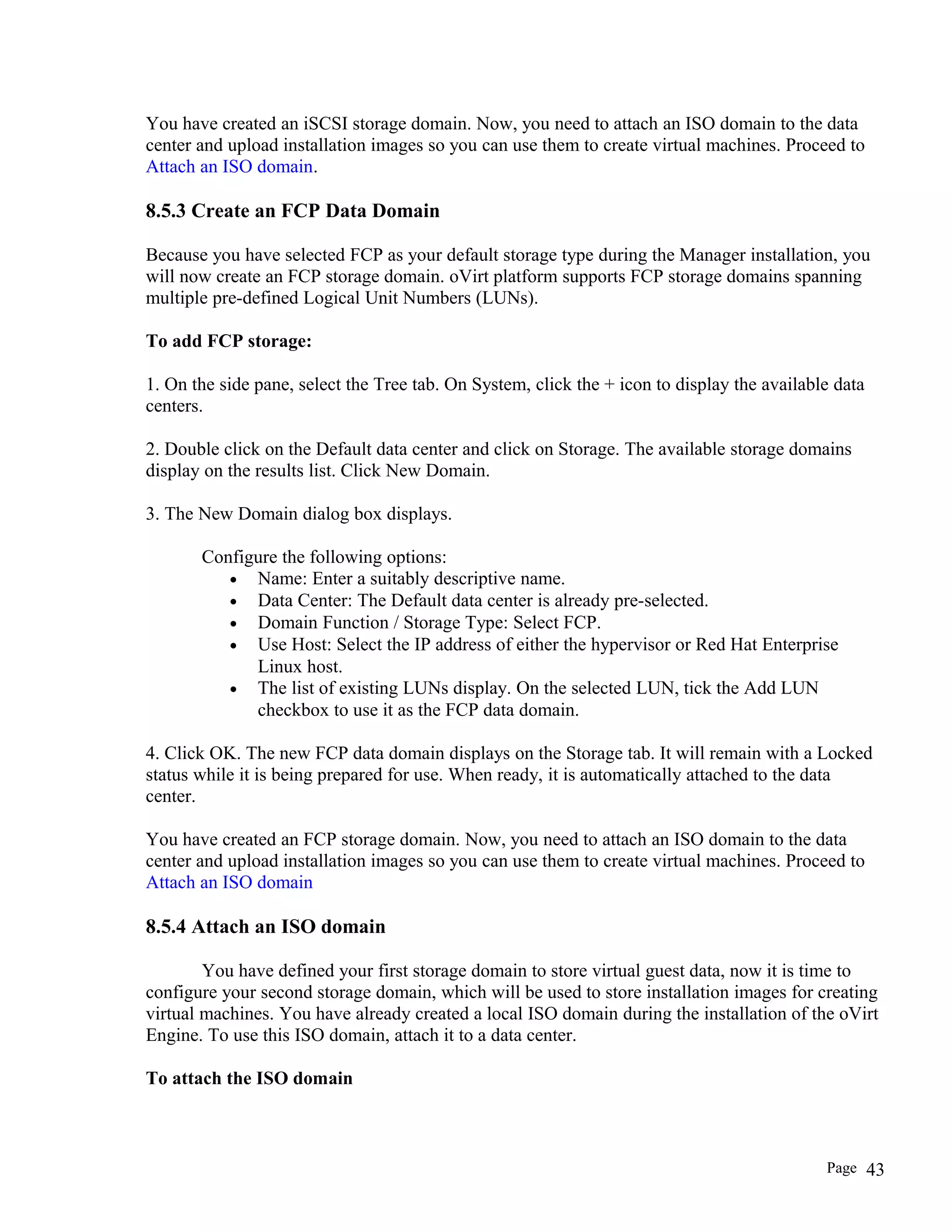 You have created an iSCSI storage domain. Now, you need to attach an ISO domain to the data
center and upload installation images so you can use them to create virtual machines. Proceed to
Attach an ISO domain.
8.5.3 Create an FCP Data Domain
Because you have selected FCP as your default storage type during the Manager installation, you
will now create an FCP storage domain. oVirt platform supports FCP storage domains spanning
multiple pre-defined Logical Unit Numbers (LUNs).
To add FCP storage:
1. On the side pane, select the Tree tab. On System, click the + icon to display the available data
centers.
2. Double click on the Default data center and click on Storage. The available storage domains
display on the results list. Click New Domain.
3. The New Domain dialog box displays.
Configure the following options:
• Name: Enter a suitably descriptive name.
• Data Center: The Default data center is already pre-selected.
• Domain Function / Storage Type: Select FCP.
• Use Host: Select the IP address of either the hypervisor or Red Hat Enterprise
Linux host.
• The list of existing LUNs display. On the selected LUN, tick the Add LUN
checkbox to use it as the FCP data domain.
4. Click OK. The new FCP data domain displays on the Storage tab. It will remain with a Locked
status while it is being prepared for use. When ready, it is automatically attached to the data
center.
You have created an FCP storage domain. Now, you need to attach an ISO domain to the data
center and upload installation images so you can use them to create virtual machines. Proceed to
Attach an ISO domain
8.5.4 Attach an ISO domain
You have defined your first storage domain to store virtual guest data, now it is time to
configure your second storage domain, which will be used to store installation images for creating
virtual machines. You have already created a local ISO domain during the installation of the oVirt
Engine. To use this ISO domain, attach it to a data center.
To attach the ISO domain
Page 43
 