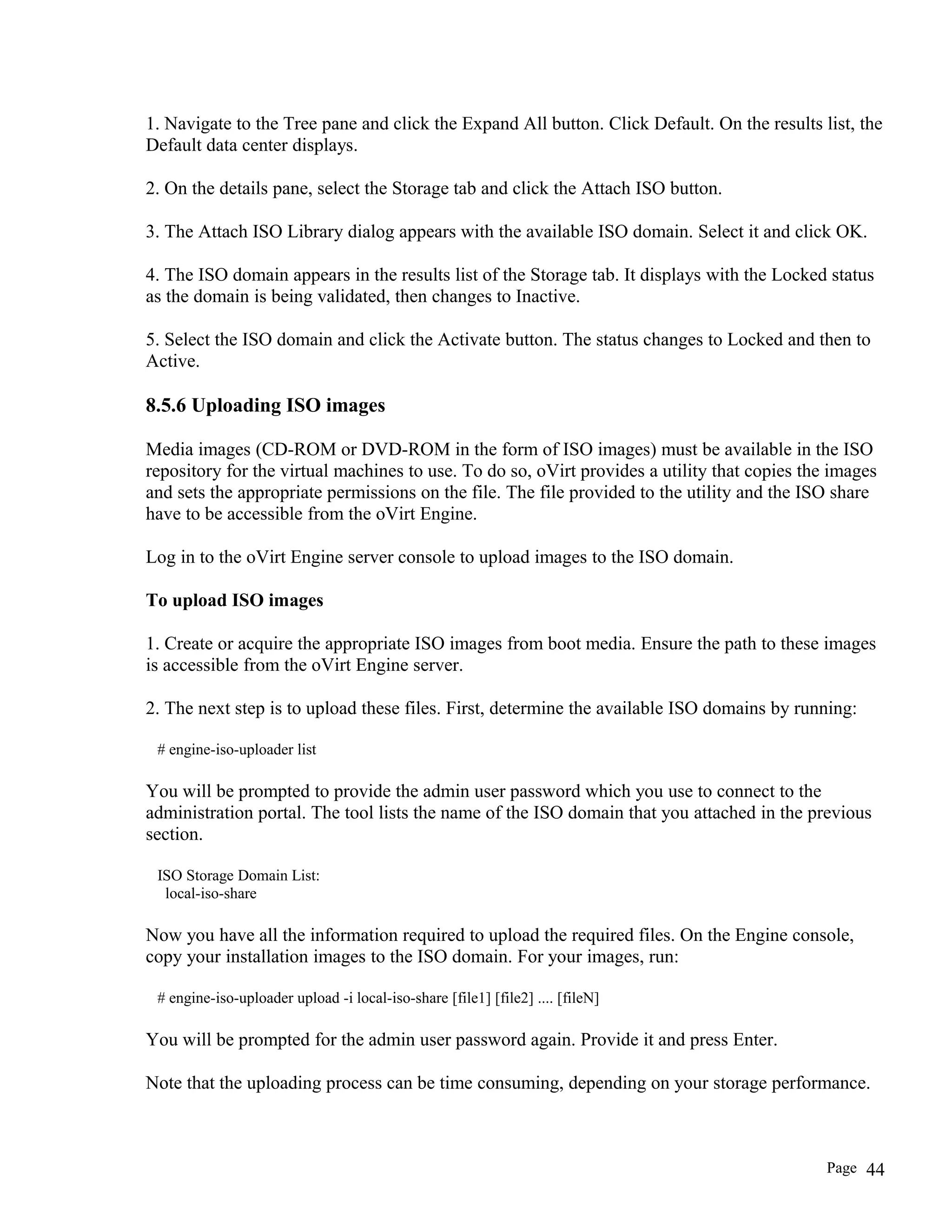 1. Navigate to the Tree pane and click the Expand All button. Click Default. On the results list, the
Default data center displays.
2. On the details pane, select the Storage tab and click the Attach ISO button.
3. The Attach ISO Library dialog appears with the available ISO domain. Select it and click OK.
4. The ISO domain appears in the results list of the Storage tab. It displays with the Locked status
as the domain is being validated, then changes to Inactive.
5. Select the ISO domain and click the Activate button. The status changes to Locked and then to
Active.
8.5.6 Uploading ISO images
Media images (CD-ROM or DVD-ROM in the form of ISO images) must be available in the ISO
repository for the virtual machines to use. To do so, oVirt provides a utility that copies the images
and sets the appropriate permissions on the file. The file provided to the utility and the ISO share
have to be accessible from the oVirt Engine.
Log in to the oVirt Engine server console to upload images to the ISO domain.
To upload ISO images
1. Create or acquire the appropriate ISO images from boot media. Ensure the path to these images
is accessible from the oVirt Engine server.
2. The next step is to upload these files. First, determine the available ISO domains by running:
# engine-iso-uploader list
You will be prompted to provide the admin user password which you use to connect to the
administration portal. The tool lists the name of the ISO domain that you attached in the previous
section.
ISO Storage Domain List:
local-iso-share
Now you have all the information required to upload the required files. On the Engine console,
copy your installation images to the ISO domain. For your images, run:
# engine-iso-uploader upload -i local-iso-share [file1] [file2] .... [fileN]
You will be prompted for the admin user password again. Provide it and press Enter.
Note that the uploading process can be time consuming, depending on your storage performance.
Page 44
 