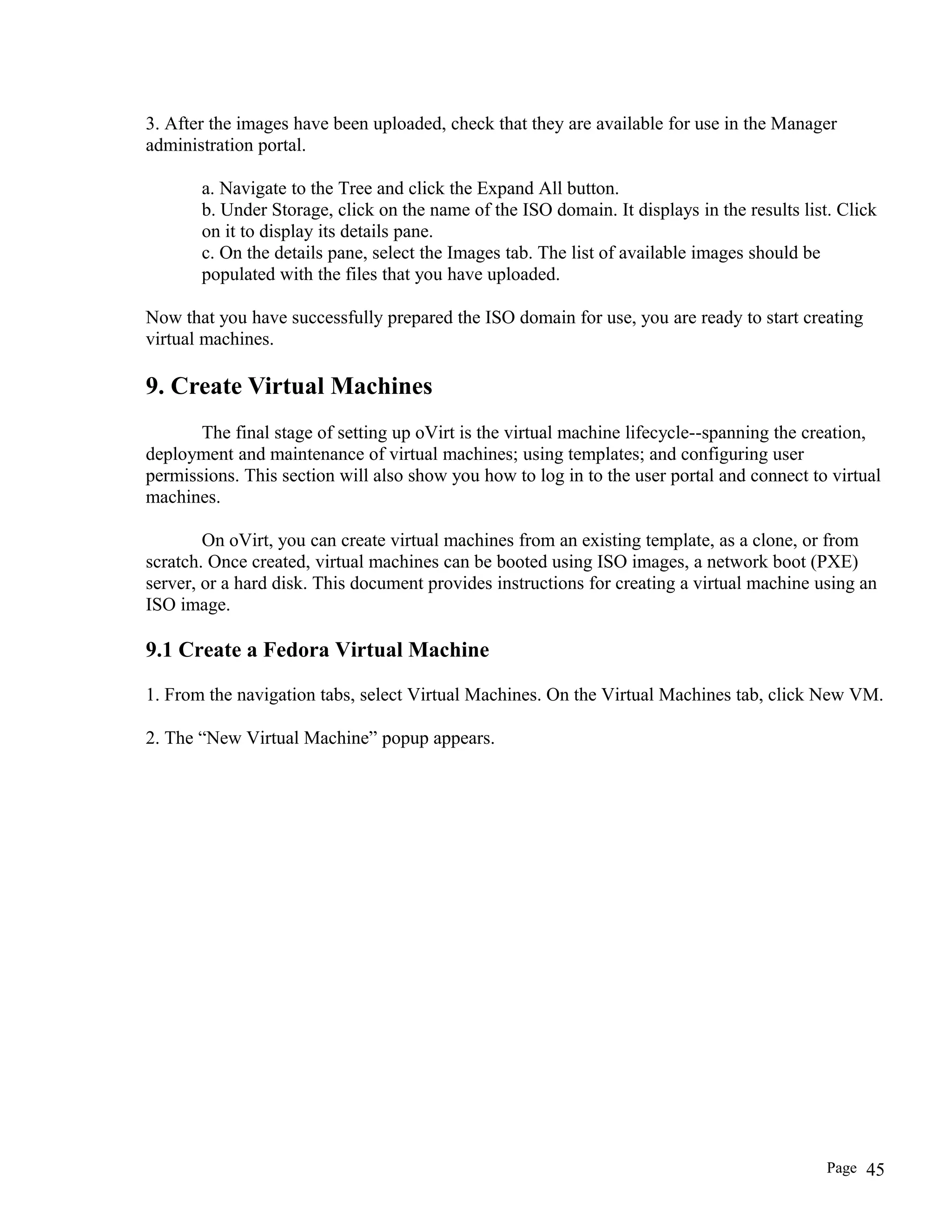 3. After the images have been uploaded, check that they are available for use in the Manager
administration portal.
a. Navigate to the Tree and click the Expand All button.
b. Under Storage, click on the name of the ISO domain. It displays in the results list. Click
on it to display its details pane.
c. On the details pane, select the Images tab. The list of available images should be
populated with the files that you have uploaded.
Now that you have successfully prepared the ISO domain for use, you are ready to start creating
virtual machines.
9. Create Virtual Machines
The final stage of setting up oVirt is the virtual machine lifecycle--spanning the creation,
deployment and maintenance of virtual machines; using templates; and configuring user
permissions. This section will also show you how to log in to the user portal and connect to virtual
machines.
On oVirt, you can create virtual machines from an existing template, as a clone, or from
scratch. Once created, virtual machines can be booted using ISO images, a network boot (PXE)
server, or a hard disk. This document provides instructions for creating a virtual machine using an
ISO image.
9.1 Create a Fedora Virtual Machine
1. From the navigation tabs, select Virtual Machines. On the Virtual Machines tab, click New VM.
2. The “New Virtual Machine” popup appears.
Page 45
 
