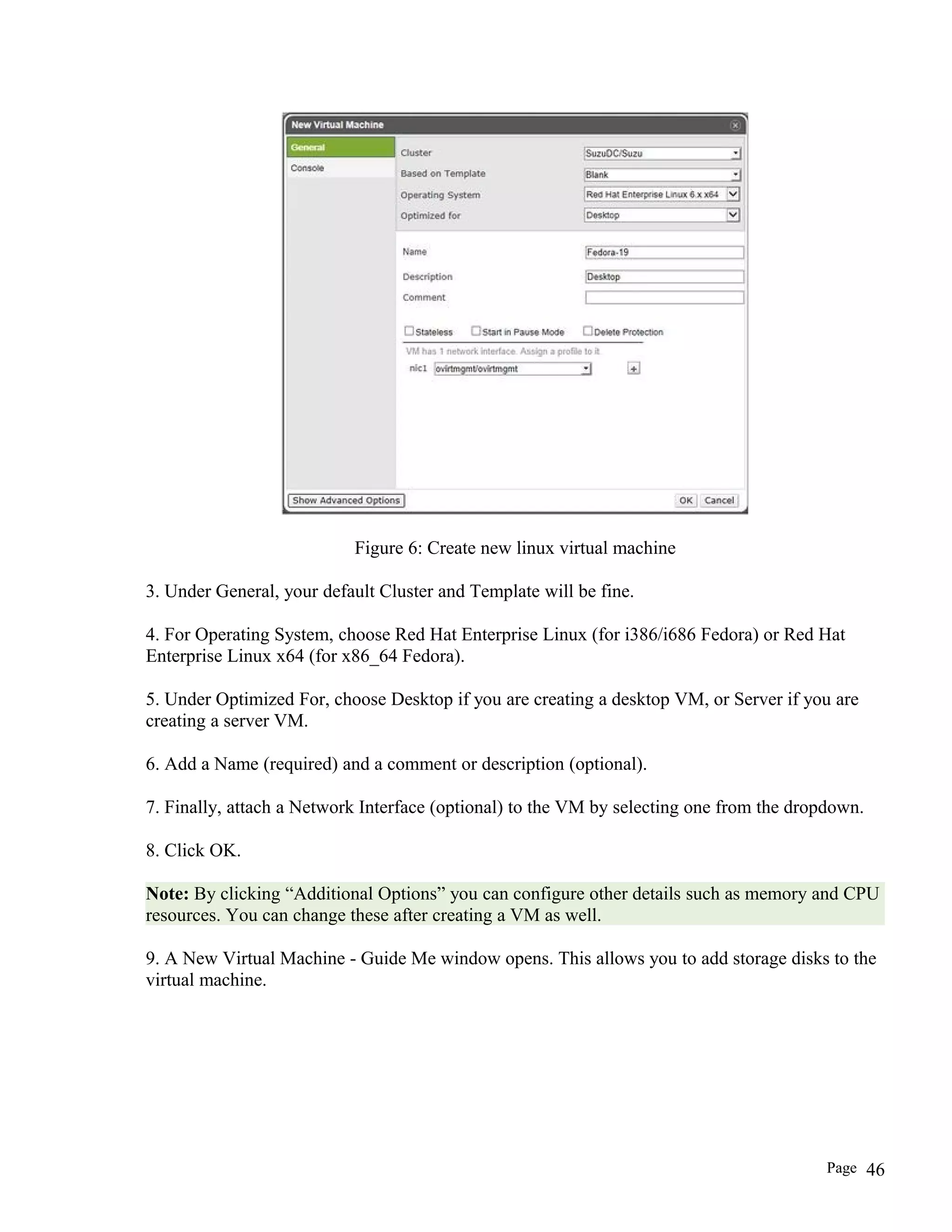 Figure 6: Create new linux virtual machine
3. Under General, your default Cluster and Template will be fine.
4. For Operating System, choose Red Hat Enterprise Linux (for i386/i686 Fedora) or Red Hat
Enterprise Linux x64 (for x86_64 Fedora).
5. Under Optimized For, choose Desktop if you are creating a desktop VM, or Server if you are
creating a server VM.
6. Add a Name (required) and a comment or description (optional).
7. Finally, attach a Network Interface (optional) to the VM by selecting one from the dropdown.
8. Click OK.
Note: By clicking “Additional Options” you can configure other details such as memory and CPU
resources. You can change these after creating a VM as well.
9. A New Virtual Machine - Guide Me window opens. This allows you to add storage disks to the
virtual machine.
Page 46
 