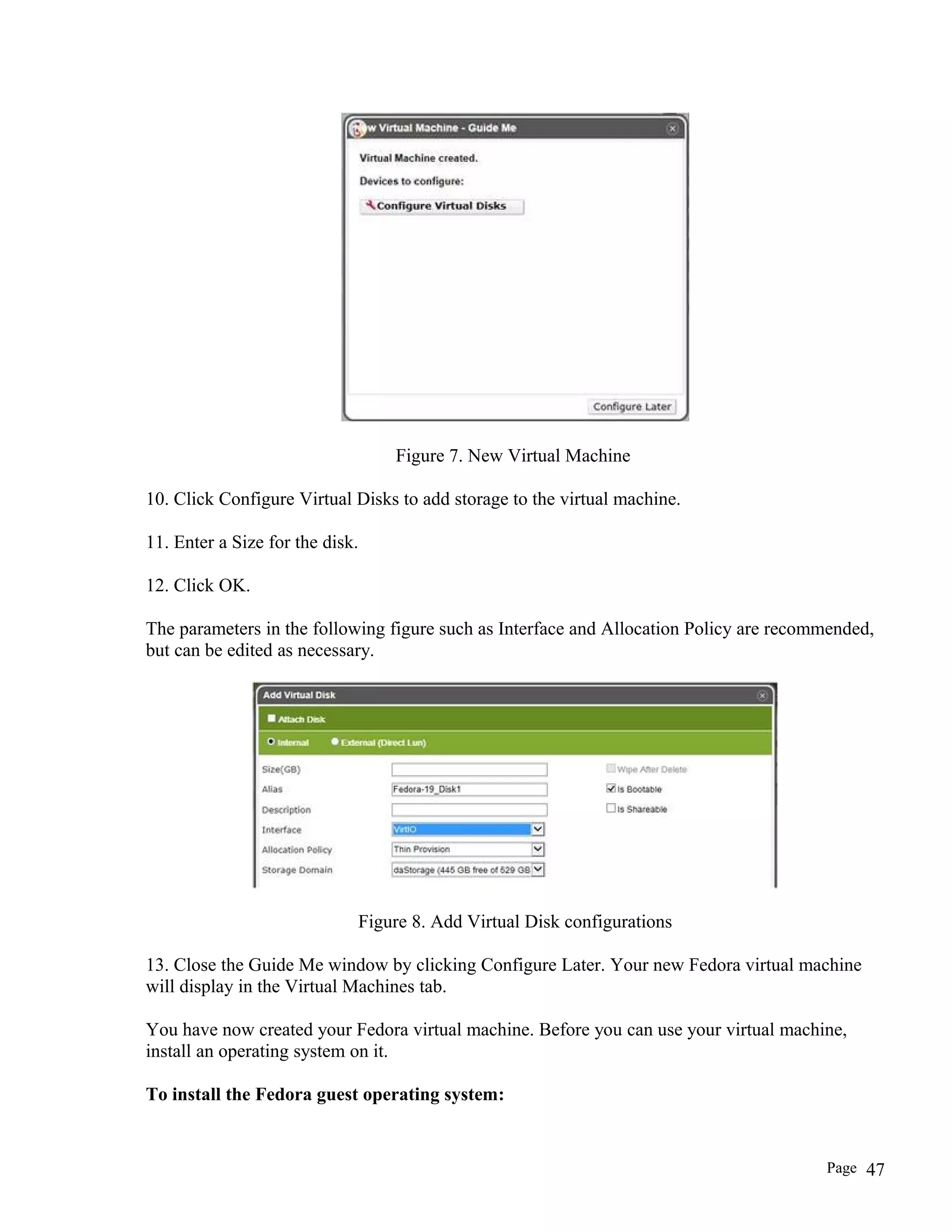 Figure 7. New Virtual Machine
10. Click Configure Virtual Disks to add storage to the virtual machine.
11. Enter a Size for the disk.
12. Click OK.
The parameters in the following figure such as Interface and Allocation Policy are recommended,
but can be edited as necessary.
Figure 8. Add Virtual Disk configurations
13. Close the Guide Me window by clicking Configure Later. Your new Fedora virtual machine
will display in the Virtual Machines tab.
You have now created your Fedora virtual machine. Before you can use your virtual machine,
install an operating system on it.
To install the Fedora guest operating system:
Page 47
 