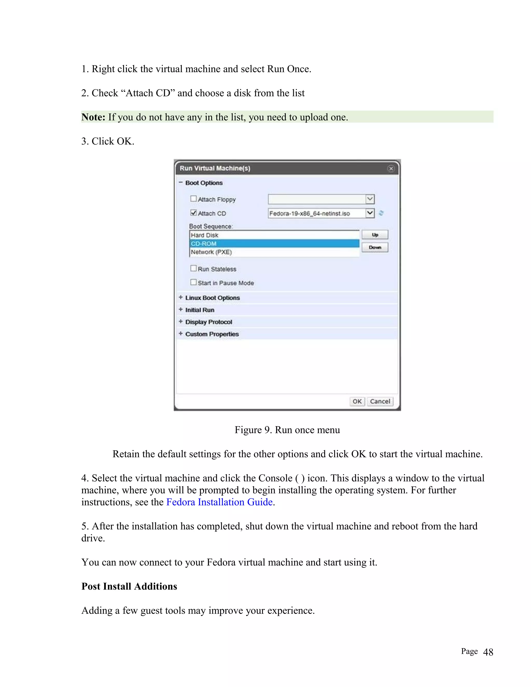 1. Right click the virtual machine and select Run Once.
2. Check “Attach CD” and choose a disk from the list
Note: If you do not have any in the list, you need to upload one.
3. Click OK.
Figure 9. Run once menu
Retain the default settings for the other options and click OK to start the virtual machine.
4. Select the virtual machine and click the Console ( ) icon. This displays a window to the virtual
machine, where you will be prompted to begin installing the operating system. For further
instructions, see the Fedora Installation Guide.
5. After the installation has completed, shut down the virtual machine and reboot from the hard
drive.
You can now connect to your Fedora virtual machine and start using it.
Post Install Additions
Adding a few guest tools may improve your experience.
Page 48
 