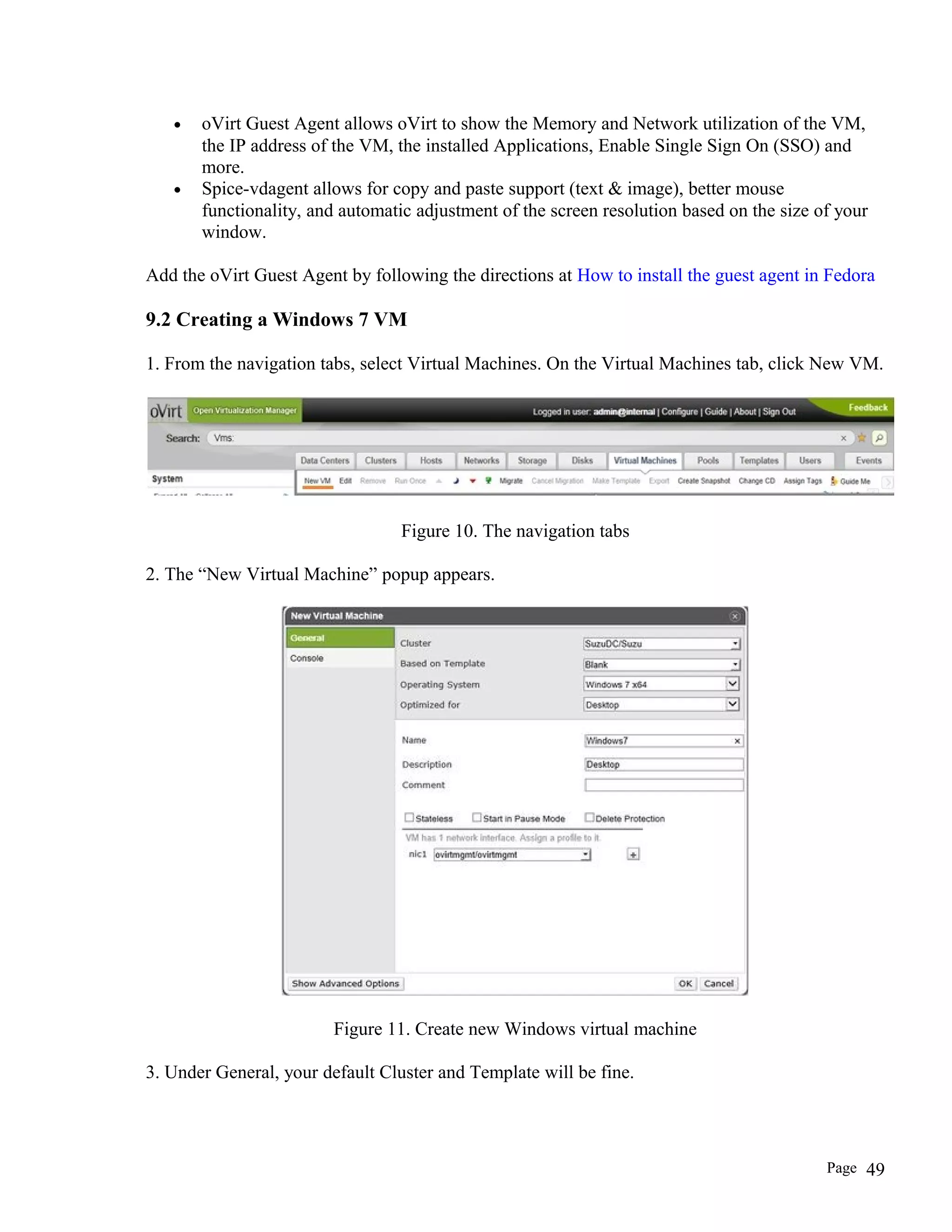 • oVirt Guest Agent allows oVirt to show the Memory and Network utilization of the VM,
the IP address of the VM, the installed Applications, Enable Single Sign On (SSO) and
more.
• Spice-vdagent allows for copy and paste support (text & image), better mouse
functionality, and automatic adjustment of the screen resolution based on the size of your
window.
Add the oVirt Guest Agent by following the directions at How to install the guest agent in Fedora
9.2 Creating a Windows 7 VM
1. From the navigation tabs, select Virtual Machines. On the Virtual Machines tab, click New VM.
Figure 10. The navigation tabs
2. The “New Virtual Machine” popup appears.
Figure 11. Create new Windows virtual machine
3. Under General, your default Cluster and Template will be fine.
Page 49
 