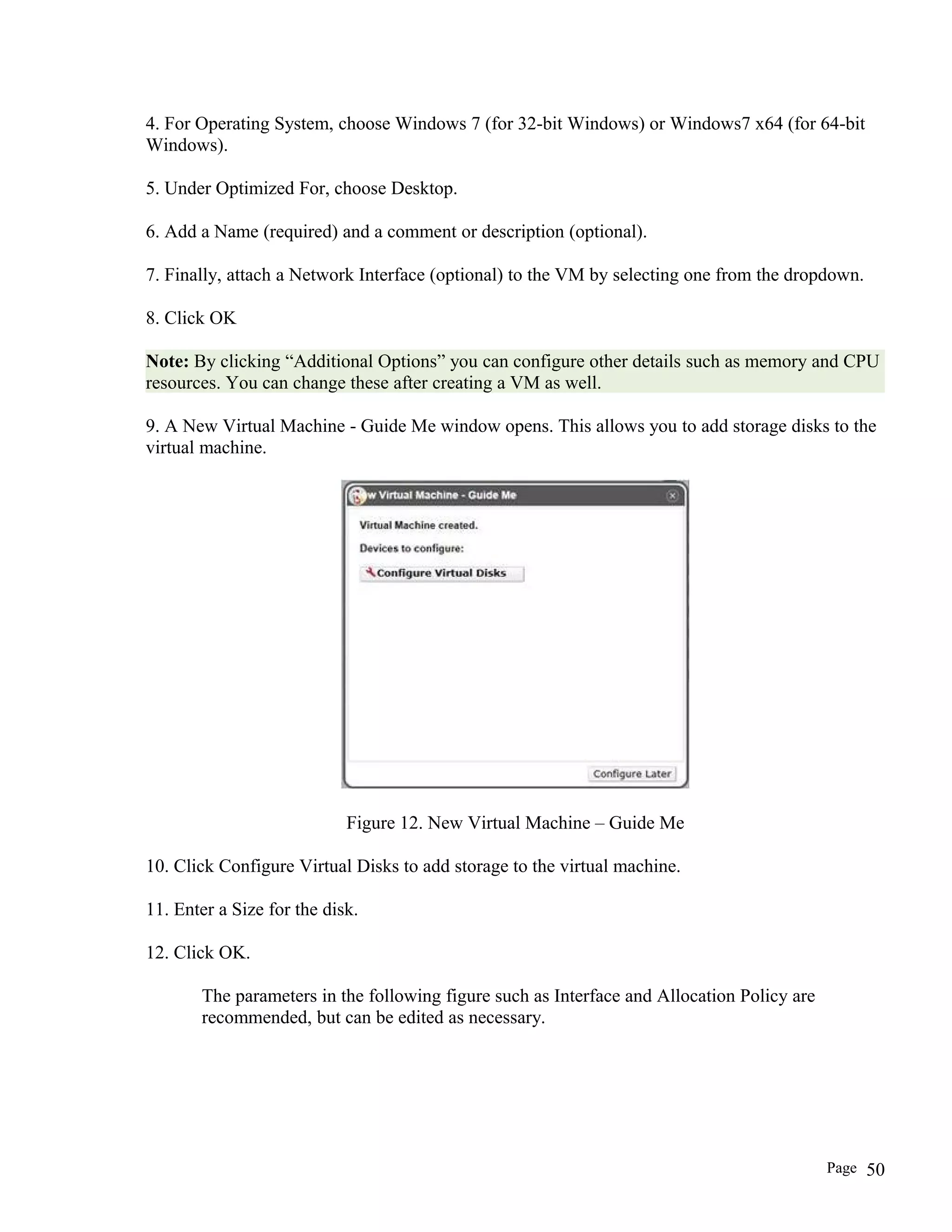 4. For Operating System, choose Windows 7 (for 32-bit Windows) or Windows7 x64 (for 64-bit
Windows).
5. Under Optimized For, choose Desktop.
6. Add a Name (required) and a comment or description (optional).
7. Finally, attach a Network Interface (optional) to the VM by selecting one from the dropdown.
8. Click OK
Note: By clicking “Additional Options” you can configure other details such as memory and CPU
resources. You can change these after creating a VM as well.
9. A New Virtual Machine - Guide Me window opens. This allows you to add storage disks to the
virtual machine.
Figure 12. New Virtual Machine – Guide Me
10. Click Configure Virtual Disks to add storage to the virtual machine.
11. Enter a Size for the disk.
12. Click OK.
The parameters in the following figure such as Interface and Allocation Policy are
recommended, but can be edited as necessary.
Page 50
 