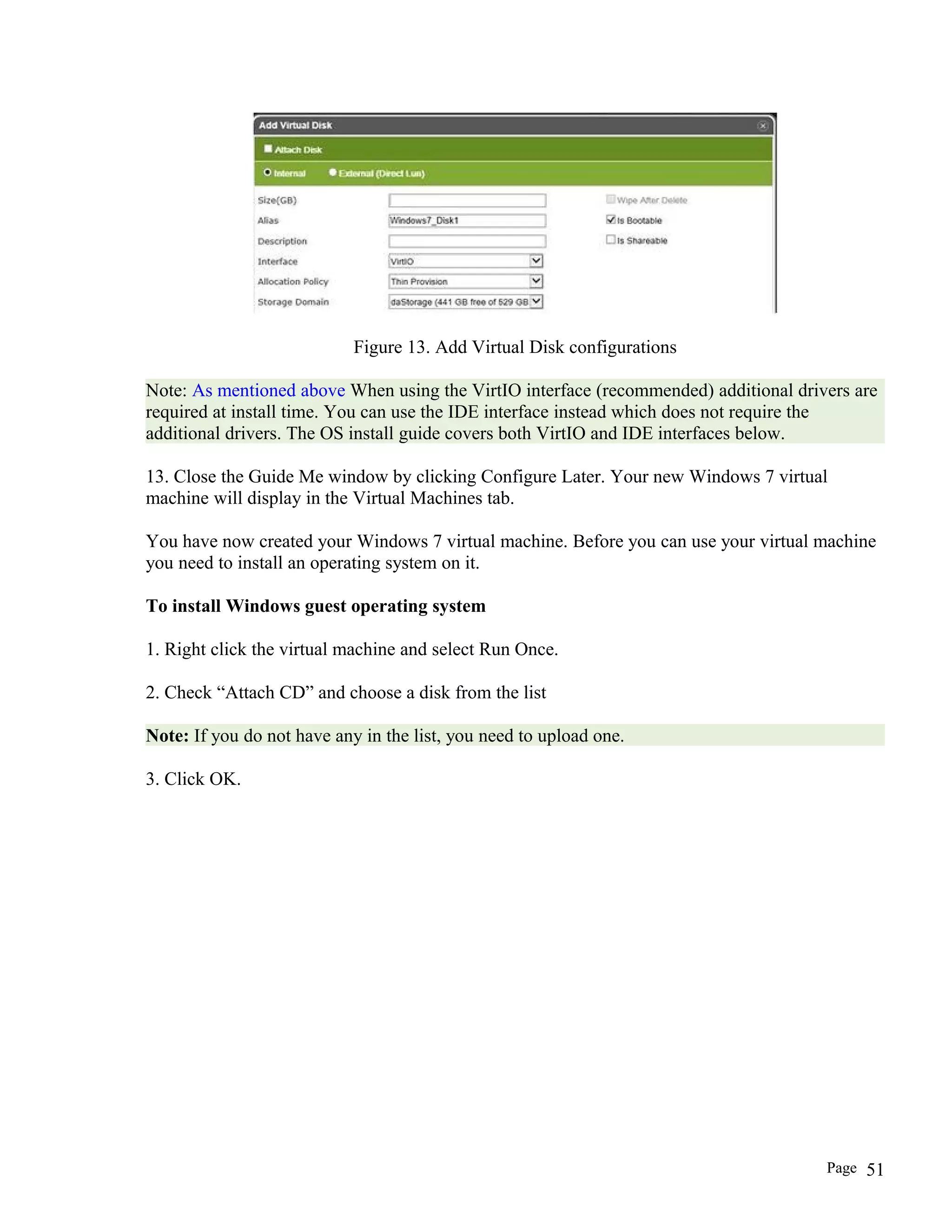 Figure 13. Add Virtual Disk configurations
Note: As mentioned above When using the VirtIO interface (recommended) additional drivers are
required at install time. You can use the IDE interface instead which does not require the
additional drivers. The OS install guide covers both VirtIO and IDE interfaces below.
13. Close the Guide Me window by clicking Configure Later. Your new Windows 7 virtual
machine will display in the Virtual Machines tab.
You have now created your Windows 7 virtual machine. Before you can use your virtual machine
you need to install an operating system on it.
To install Windows guest operating system
1. Right click the virtual machine and select Run Once.
2. Check “Attach CD” and choose a disk from the list
Note: If you do not have any in the list, you need to upload one.
3. Click OK.
Page 51
 