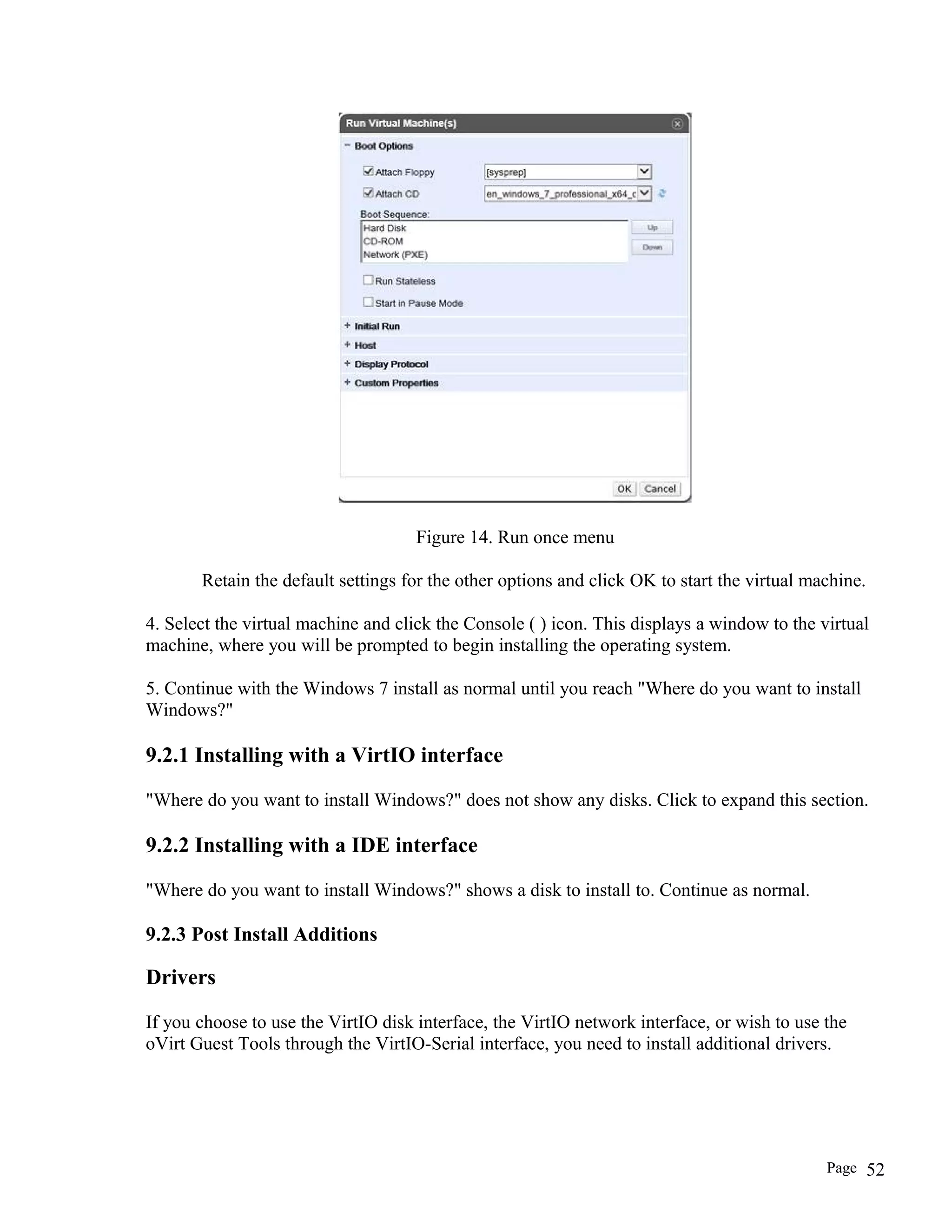 Figure 14. Run once menu
Retain the default settings for the other options and click OK to start the virtual machine.
4. Select the virtual machine and click the Console ( ) icon. This displays a window to the virtual
machine, where you will be prompted to begin installing the operating system.
5. Continue with the Windows 7 install as normal until you reach "Where do you want to install
Windows?"
9.2.1 Installing with a VirtIO interface
"Where do you want to install Windows?" does not show any disks. Click to expand this section.
9.2.2 Installing with a IDE interface
"Where do you want to install Windows?" shows a disk to install to. Continue as normal.
9.2.3 Post Install Additions
Drivers
If you choose to use the VirtIO disk interface, the VirtIO network interface, or wish to use the
oVirt Guest Tools through the VirtIO-Serial interface, you need to install additional drivers.
Page 52
 