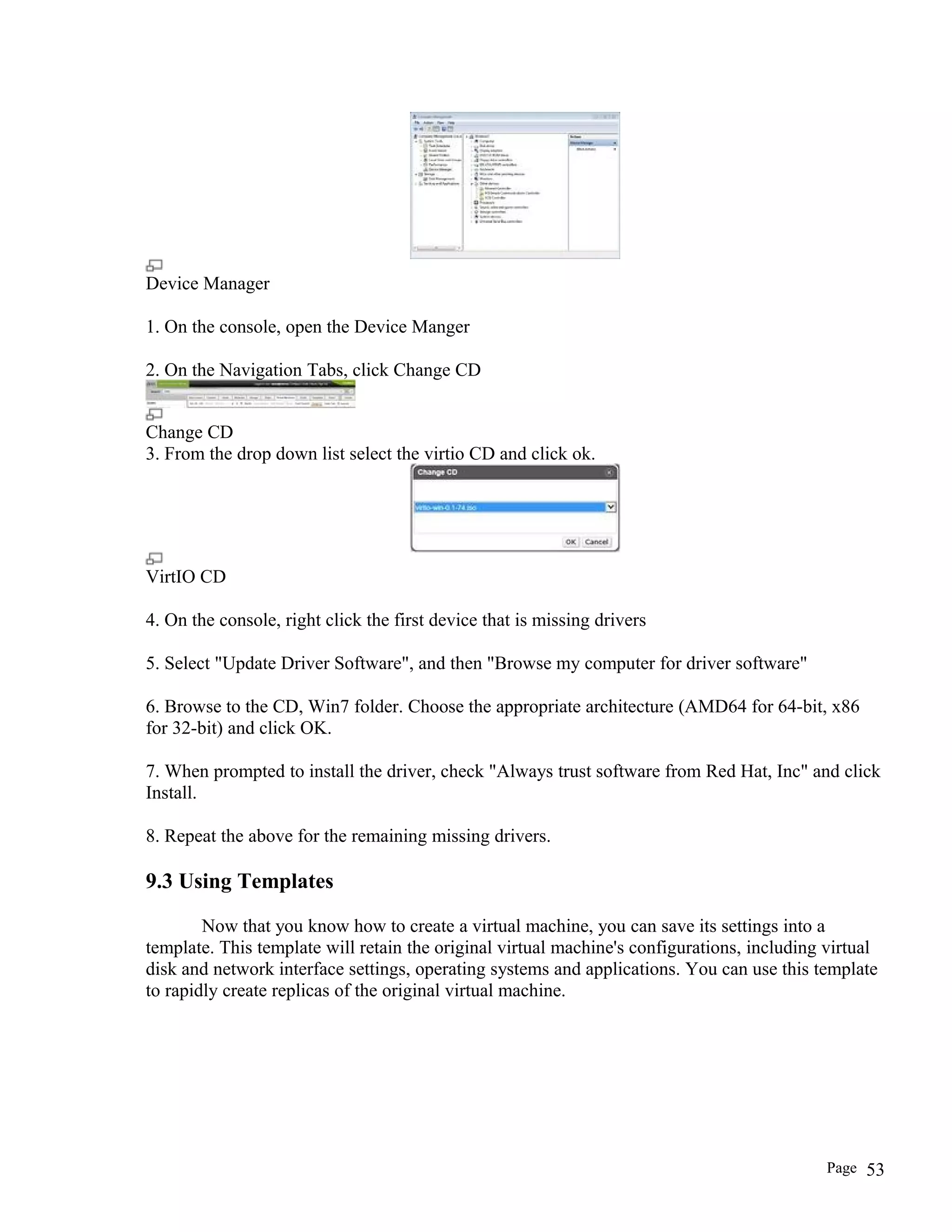 Device Manager
1. On the console, open the Device Manger
2. On the Navigation Tabs, click Change CD
Change CD
3. From the drop down list select the virtio CD and click ok.
VirtIO CD
4. On the console, right click the first device that is missing drivers
5. Select "Update Driver Software", and then "Browse my computer for driver software"
6. Browse to the CD, Win7 folder. Choose the appropriate architecture (AMD64 for 64-bit, x86
for 32-bit) and click OK.
7. When prompted to install the driver, check "Always trust software from Red Hat, Inc" and click
Install.
8. Repeat the above for the remaining missing drivers.
9.3 Using Templates
Now that you know how to create a virtual machine, you can save its settings into a
template. This template will retain the original virtual machine's configurations, including virtual
disk and network interface settings, operating systems and applications. You can use this template
to rapidly create replicas of the original virtual machine.
Page 53
 
