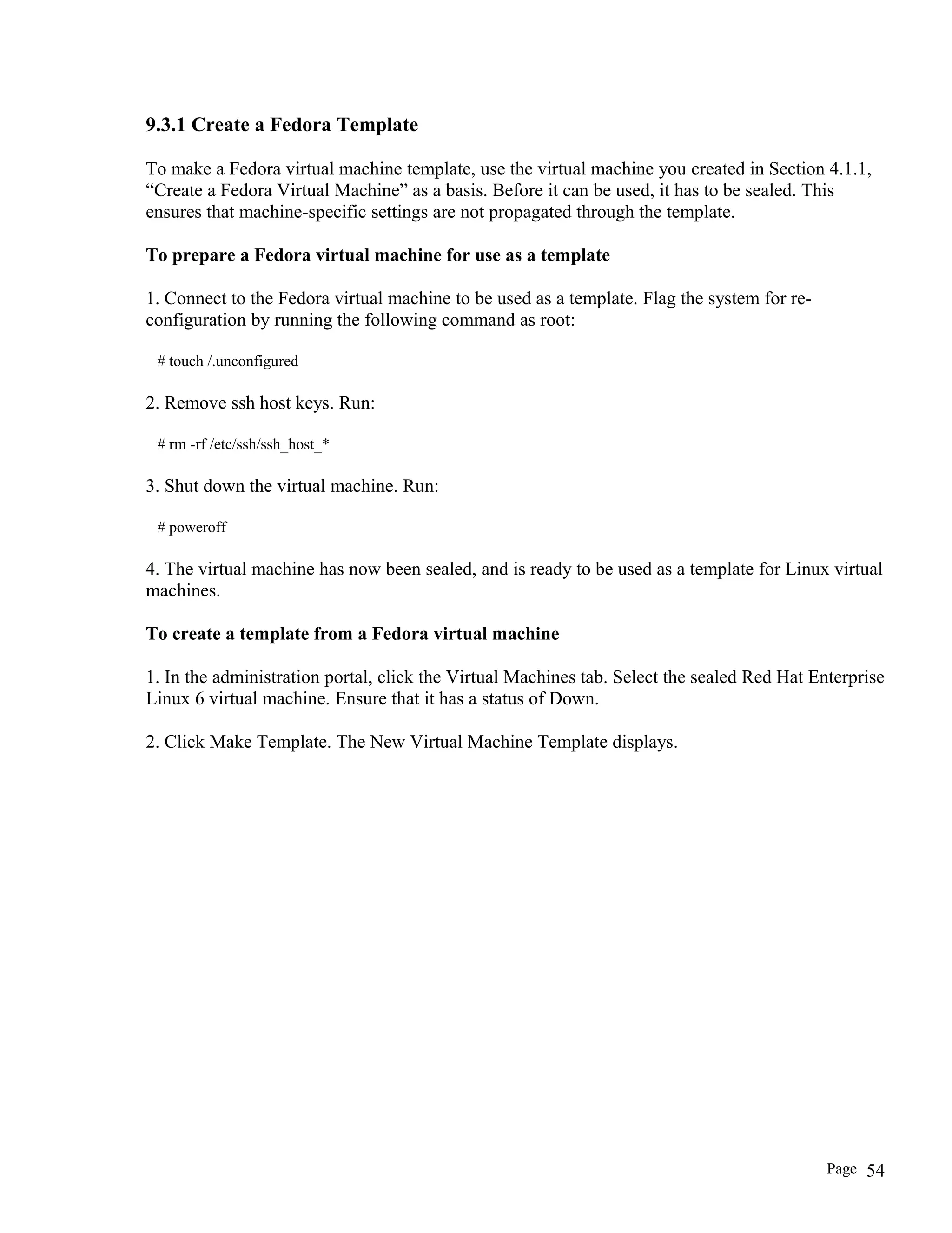 9.3.1 Create a Fedora Template
To make a Fedora virtual machine template, use the virtual machine you created in Section 4.1.1,
“Create a Fedora Virtual Machine” as a basis. Before it can be used, it has to be sealed. This
ensures that machine-specific settings are not propagated through the template.
To prepare a Fedora virtual machine for use as a template
1. Connect to the Fedora virtual machine to be used as a template. Flag the system for re-
configuration by running the following command as root:
# touch /.unconfigured
2. Remove ssh host keys. Run:
# rm -rf /etc/ssh/ssh_host_*
3. Shut down the virtual machine. Run:
# poweroff
4. The virtual machine has now been sealed, and is ready to be used as a template for Linux virtual
machines.
To create a template from a Fedora virtual machine
1. In the administration portal, click the Virtual Machines tab. Select the sealed Red Hat Enterprise
Linux 6 virtual machine. Ensure that it has a status of Down.
2. Click Make Template. The New Virtual Machine Template displays.
Page 54
 