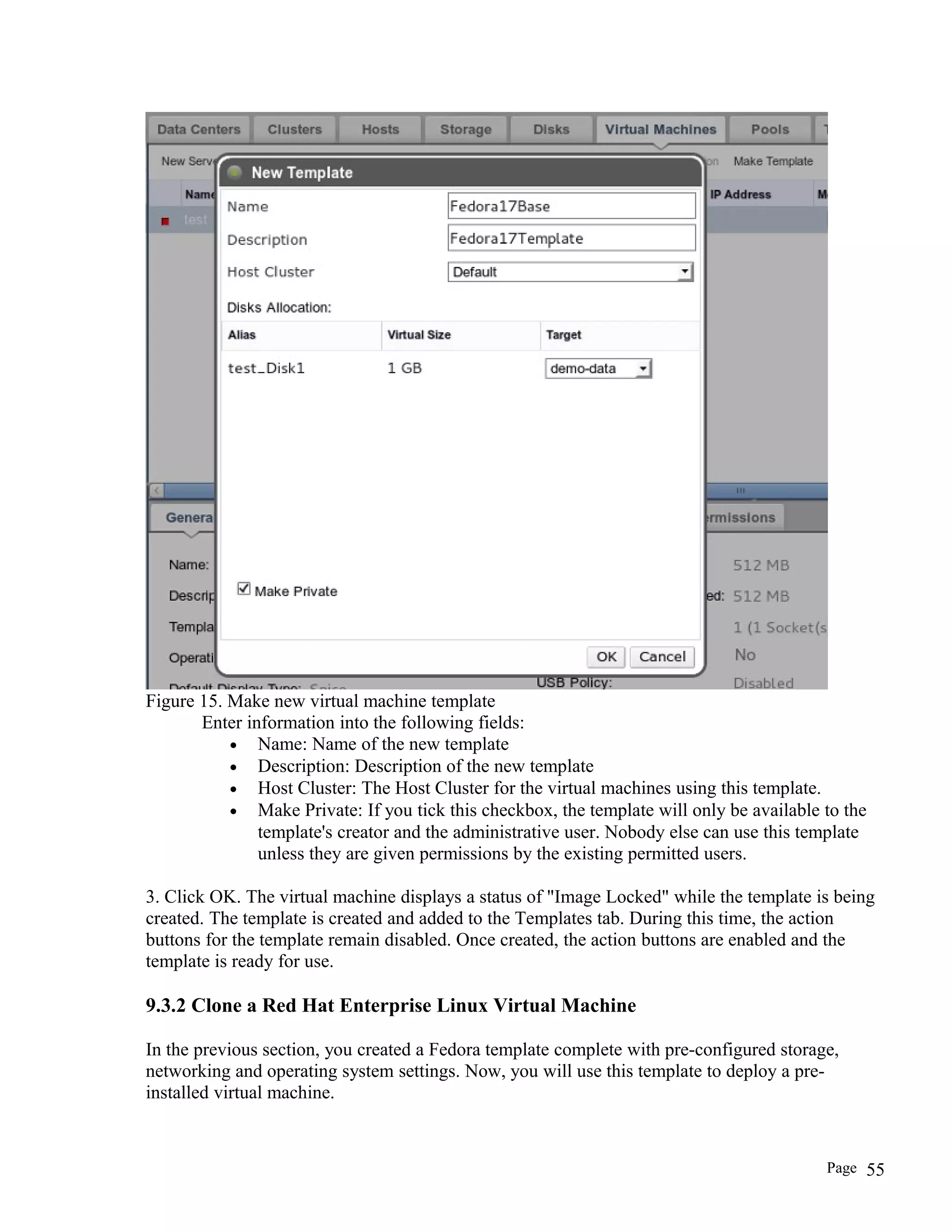 Figure 15. Make new virtual machine template
Enter information into the following fields:
• Name: Name of the new template
• Description: Description of the new template
• Host Cluster: The Host Cluster for the virtual machines using this template.
• Make Private: If you tick this checkbox, the template will only be available to the
template's creator and the administrative user. Nobody else can use this template
unless they are given permissions by the existing permitted users.
3. Click OK. The virtual machine displays a status of "Image Locked" while the template is being
created. The template is created and added to the Templates tab. During this time, the action
buttons for the template remain disabled. Once created, the action buttons are enabled and the
template is ready for use.
9.3.2 Clone a Red Hat Enterprise Linux Virtual Machine
In the previous section, you created a Fedora template complete with pre-configured storage,
networking and operating system settings. Now, you will use this template to deploy a pre-
installed virtual machine.
Page 55
 