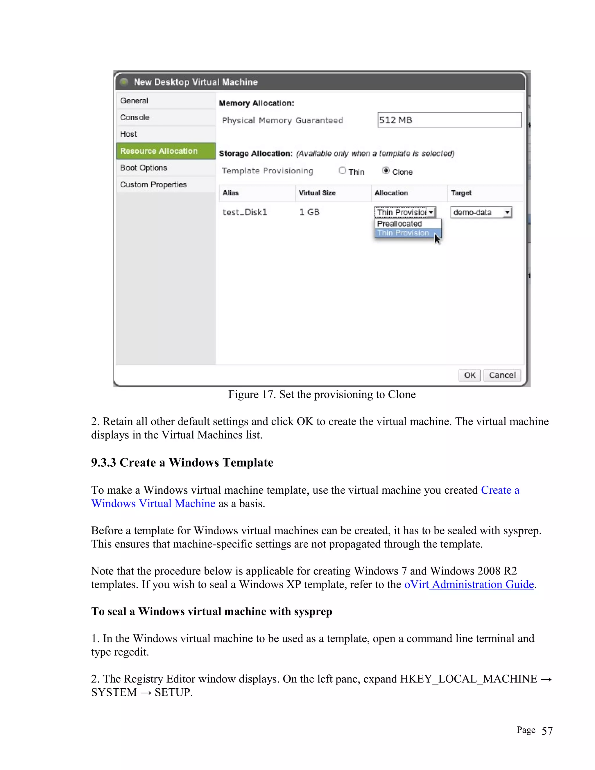 Figure 17. Set the provisioning to Clone
2. Retain all other default settings and click OK to create the virtual machine. The virtual machine
displays in the Virtual Machines list.
9.3.3 Create a Windows Template
To make a Windows virtual machine template, use the virtual machine you created Create a
Windows Virtual Machine as a basis.
Before a template for Windows virtual machines can be created, it has to be sealed with sysprep.
This ensures that machine-specific settings are not propagated through the template.
Note that the procedure below is applicable for creating Windows 7 and Windows 2008 R2
templates. If you wish to seal a Windows XP template, refer to the oVirt Administration Guide.
To seal a Windows virtual machine with sysprep
1. In the Windows virtual machine to be used as a template, open a command line terminal and
type regedit.
2. The Registry Editor window displays. On the left pane, expand HKEY_LOCAL_MACHINE →
SYSTEM → SETUP.
Page 57
 