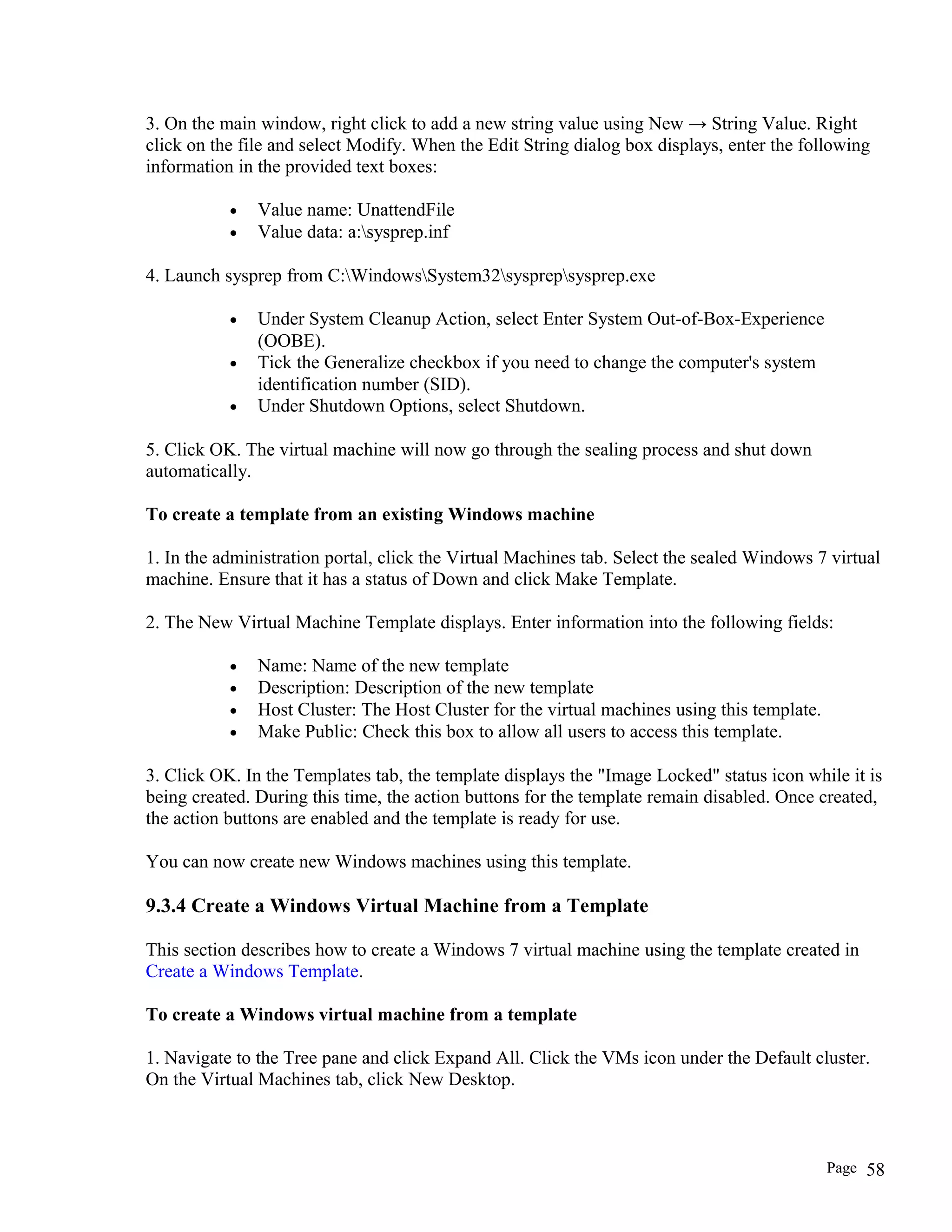 3. On the main window, right click to add a new string value using New → String Value. Right
click on the file and select Modify. When the Edit String dialog box displays, enter the following
information in the provided text boxes:
• Value name: UnattendFile
• Value data: a:sysprep.inf
4. Launch sysprep from C:WindowsSystem32sysprepsysprep.exe
• Under System Cleanup Action, select Enter System Out-of-Box-Experience
(OOBE).
• Tick the Generalize checkbox if you need to change the computer's system
identification number (SID).
• Under Shutdown Options, select Shutdown.
5. Click OK. The virtual machine will now go through the sealing process and shut down
automatically.
To create a template from an existing Windows machine
1. In the administration portal, click the Virtual Machines tab. Select the sealed Windows 7 virtual
machine. Ensure that it has a status of Down and click Make Template.
2. The New Virtual Machine Template displays. Enter information into the following fields:
• Name: Name of the new template
• Description: Description of the new template
• Host Cluster: The Host Cluster for the virtual machines using this template.
• Make Public: Check this box to allow all users to access this template.
3. Click OK. In the Templates tab, the template displays the "Image Locked" status icon while it is
being created. During this time, the action buttons for the template remain disabled. Once created,
the action buttons are enabled and the template is ready for use.
You can now create new Windows machines using this template.
9.3.4 Create a Windows Virtual Machine from a Template
This section describes how to create a Windows 7 virtual machine using the template created in
Create a Windows Template.
To create a Windows virtual machine from a template
1. Navigate to the Tree pane and click Expand All. Click the VMs icon under the Default cluster.
On the Virtual Machines tab, click New Desktop.
Page 58
 