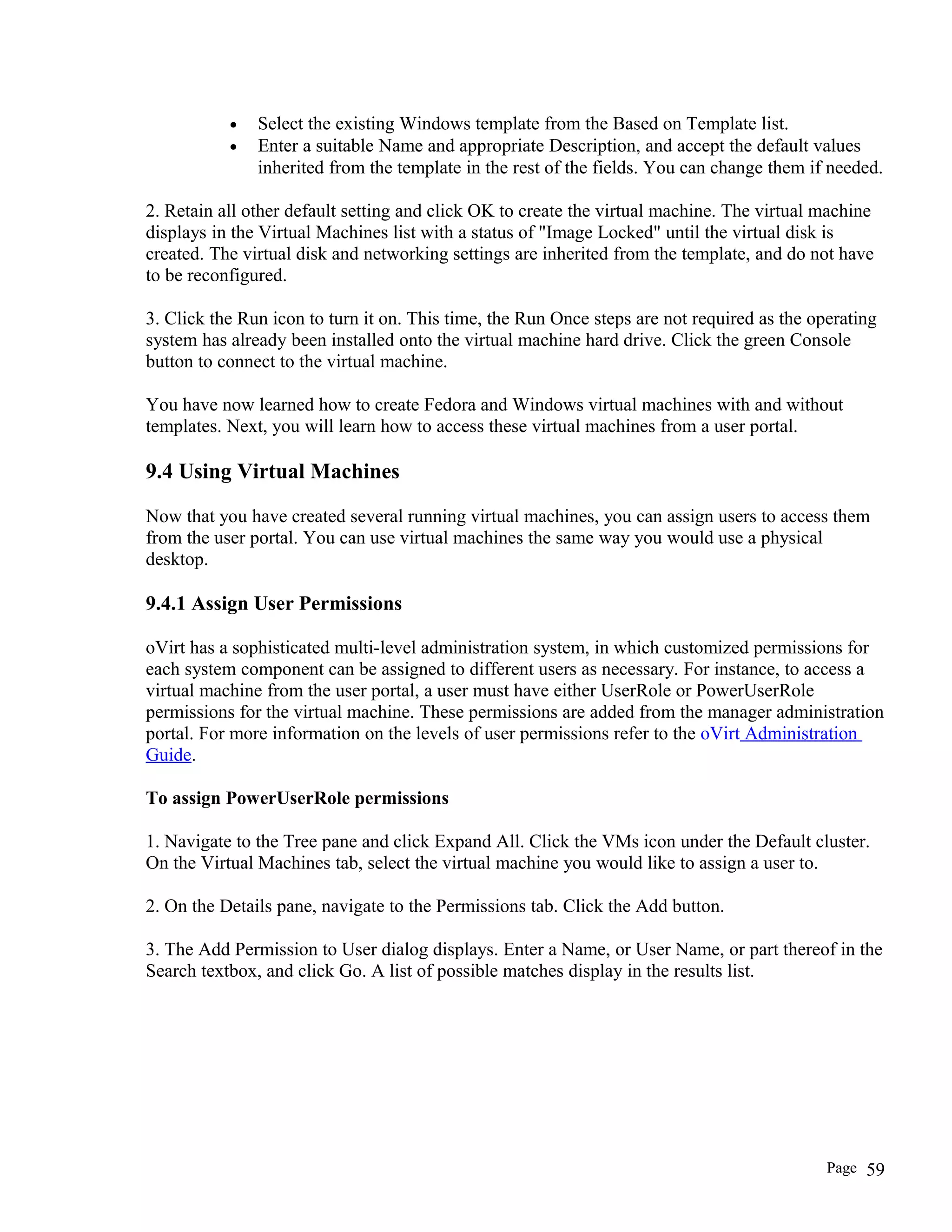 • Select the existing Windows template from the Based on Template list.
• Enter a suitable Name and appropriate Description, and accept the default values
inherited from the template in the rest of the fields. You can change them if needed.
2. Retain all other default setting and click OK to create the virtual machine. The virtual machine
displays in the Virtual Machines list with a status of "Image Locked" until the virtual disk is
created. The virtual disk and networking settings are inherited from the template, and do not have
to be reconfigured.
3. Click the Run icon to turn it on. This time, the Run Once steps are not required as the operating
system has already been installed onto the virtual machine hard drive. Click the green Console
button to connect to the virtual machine.
You have now learned how to create Fedora and Windows virtual machines with and without
templates. Next, you will learn how to access these virtual machines from a user portal.
9.4 Using Virtual Machines
Now that you have created several running virtual machines, you can assign users to access them
from the user portal. You can use virtual machines the same way you would use a physical
desktop.
9.4.1 Assign User Permissions
oVirt has a sophisticated multi-level administration system, in which customized permissions for
each system component can be assigned to different users as necessary. For instance, to access a
virtual machine from the user portal, a user must have either UserRole or PowerUserRole
permissions for the virtual machine. These permissions are added from the manager administration
portal. For more information on the levels of user permissions refer to the oVirt Administration
Guide.
To assign PowerUserRole permissions
1. Navigate to the Tree pane and click Expand All. Click the VMs icon under the Default cluster.
On the Virtual Machines tab, select the virtual machine you would like to assign a user to.
2. On the Details pane, navigate to the Permissions tab. Click the Add button.
3. The Add Permission to User dialog displays. Enter a Name, or User Name, or part thereof in the
Search textbox, and click Go. A list of possible matches display in the results list.
Page 59
 