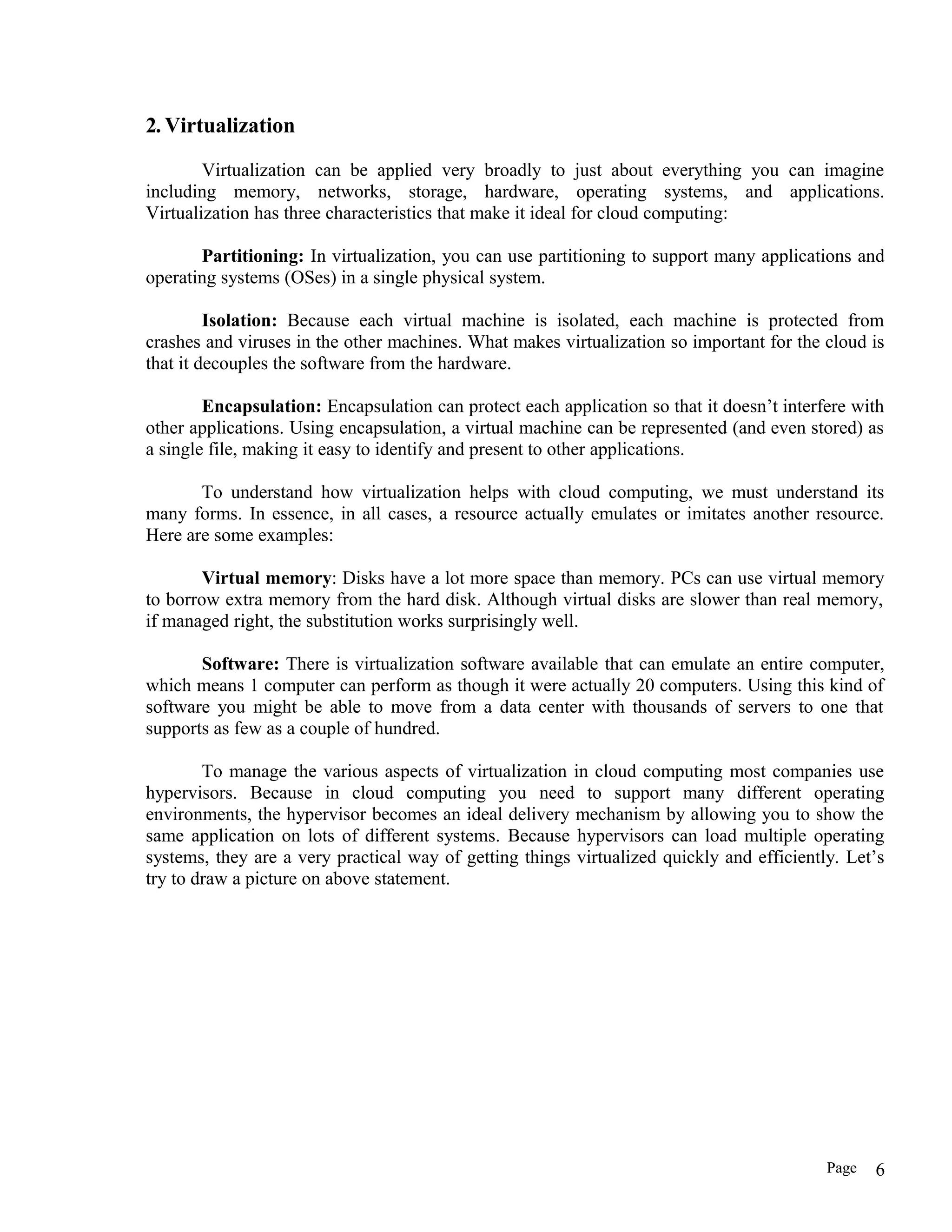 2. Virtualization
Virtualization can be applied very broadly to just about everything you can imagine
including memory, networks, storage, hardware, operating systems, and applications.
Virtualization has three characteristics that make it ideal for cloud computing:
Partitioning: In virtualization, you can use partitioning to support many applications and
operating systems (OSes) in a single physical system.
Isolation: Because each virtual machine is isolated, each machine is protected from
crashes and viruses in the other machines. What makes virtualization so important for the cloud is
that it decouples the software from the hardware.
Encapsulation: Encapsulation can protect each application so that it doesn’t interfere with
other applications. Using encapsulation, a virtual machine can be represented (and even stored) as
a single file, making it easy to identify and present to other applications.
To understand how virtualization helps with cloud computing, we must understand its
many forms. In essence, in all cases, a resource actually emulates or imitates another resource.
Here are some examples:
Virtual memory: Disks have a lot more space than memory. PCs can use virtual memory
to borrow extra memory from the hard disk. Although virtual disks are slower than real memory,
if managed right, the substitution works surprisingly well.
Software: There is virtualization software available that can emulate an entire computer,
which means 1 computer can perform as though it were actually 20 computers. Using this kind of
software you might be able to move from a data center with thousands of servers to one that
supports as few as a couple of hundred.
To manage the various aspects of virtualization in cloud computing most companies use
hypervisors. Because in cloud computing you need to support many different operating
environments, the hypervisor becomes an ideal delivery mechanism by allowing you to show the
same application on lots of different systems. Because hypervisors can load multiple operating
systems, they are a very practical way of getting things virtualized quickly and efficiently. Let’s
try to draw a picture on above statement.
Page 6
 