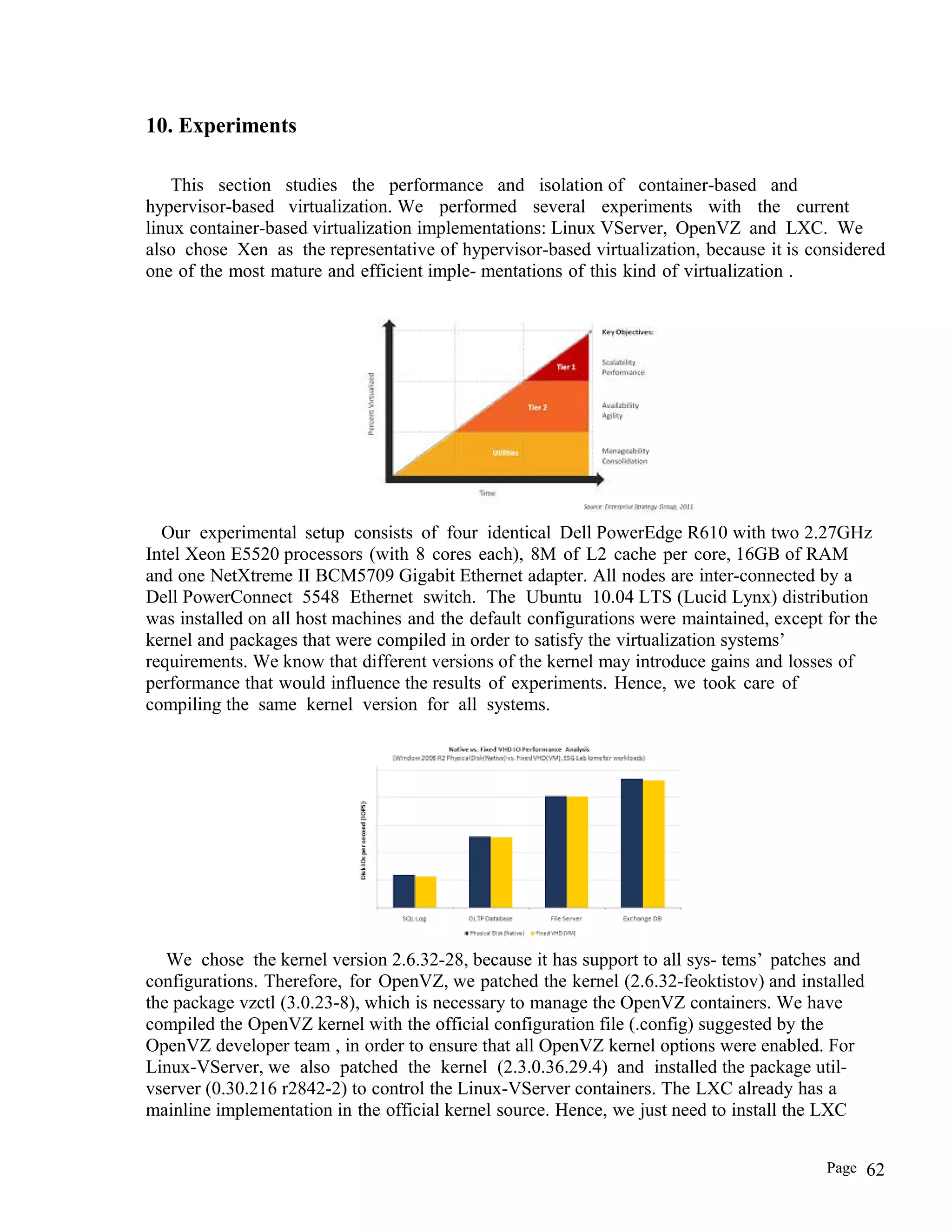 10. Experiments
This section studies the performance and isolation of container-based and
hypervisor-based virtualization. We performed several experiments with the current
linux container-based virtualization implementations: Linux VServer, OpenVZ and LXC. We
also chose Xen as the representative of hypervisor-based virtualization, because it is considered
one of the most mature and efficient imple- mentations of this kind of virtualization .
Our experimental setup consists of four identical Dell PowerEdge R610 with two 2.27GHz
Intel Xeon E5520 processors (with 8 cores each), 8M of L2 cache per core, 16GB of RAM
and one NetXtreme II BCM5709 Gigabit Ethernet adapter. All nodes are inter-connected by a
Dell PowerConnect 5548 Ethernet switch. The Ubuntu 10.04 LTS (Lucid Lynx) distribution
was installed on all host machines and the default configurations were maintained, except for the
kernel and packages that were compiled in order to satisfy the virtualization systems’
requirements. We know that different versions of the kernel may introduce gains and losses of
performance that would influence the results of experiments. Hence, we took care of
compiling the same kernel version for all systems.
We chose the kernel version 2.6.32-28, because it has support to all sys- tems’ patches and
configurations. Therefore, for OpenVZ, we patched the kernel (2.6.32-feoktistov) and installed
the package vzctl (3.0.23-8), which is necessary to manage the OpenVZ containers. We have
compiled the OpenVZ kernel with the official configuration file (.config) suggested by the
OpenVZ developer team , in order to ensure that all OpenVZ kernel options were enabled. For
Linux-VServer, we also patched the kernel (2.3.0.36.29.4) and installed the package util-
vserver (0.30.216 r2842-2) to control the Linux-VServer containers. The LXC already has a
mainline implementation in the official kernel source. Hence, we just need to install the LXC
Page 62
 